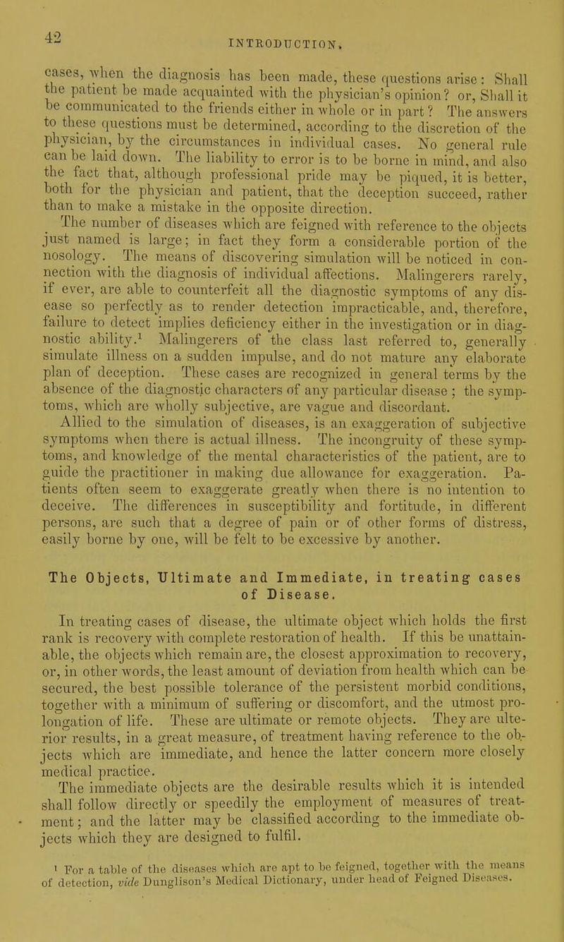 INTRODUCTrON. cases, when the diagnosis has been made, these questions arise: Shall the patient be made acquainted with the physician's opinion? or, Shall it be communicated to the friends cither in whole or in part ? The answers to tliese questions must be determined, according to the discretion of the physician, by the circumstances in individual cases. No general rule can be laid down. The liability to error is to be borne in mind, and also the fact that, although professional pride may be piqued, it is better, both for the physician and patient, that the deception succeed, rather than to make a mistake in the opposite direction. The number of diseases which are feigned with reference to the objects just named is large; in fact they form a considerable portion of the nosology. Th c means of discovering simulation will be noticed in con- nection with the diagnosis of individual affections. Malingerers rarely, if ever, are able to counterfeit all the diagnostic symptoms of any dis- ease so perfectly as to render detection impracticable, and, therefore, failui-e to detect implies deficiency either in the investigation or in diag- nostic ability.^ Malingerers of the class last referred to, generally simulate illness on a sudden impulse, and do not mature any elaborate plan of deception. These cases are recognized in general terms by the absence of the diagnostic characters of any particular disease ; the symp- toms, which are wholly subjective, are vague and discordant. Allied to the simulation of diseases, is an exaggeration of subjective symptoms when there is actual illness. The incongruity of these symp- toms, and knowledge of the mental characteristics of the patient, are to guide the practitioner in making due allowance for exaggeration. Pa- tients often seem to exaggerate greatly when there is no intention to deceive. The differences in susceptibility and fortitude, in different persons, are such that a degree of pain or of other forms of distress, easily borne by one, Avill be felt to be excessive by another. The Objects, Ultimate and Immediate, in treating cases of Disease. In treating cases of disease, the ultimate object which holds the first rank is recovery Avith complete restoration of health. If this be unattain- able, the objects which remain are, the closest approximation to recovery, or, in other words, the least amount of deviation from health which can be secured, the best possible tolerance of the persistent morbid conditions, together Avith a minimum of suffering or discomfort, and the utmost pro- longation of life. These are ultimate or remote objects. They are ulte- rior results, in a great measure, of treatment having reference to the ob- jects which are immediate, and hence the latter concern more closely medical practice. The immediate objects are the desirable results which it is intended shall follow directly or speedily the employment of measures of treat- ment ; and the latter may be classified according to the immediate ob- jects which they are designed to fulfil. » For a table of the diseases which are apt to be feigned, together with the means of detection, vide Dunglison's Medical Dictionary, under head of Feigned Diseases.