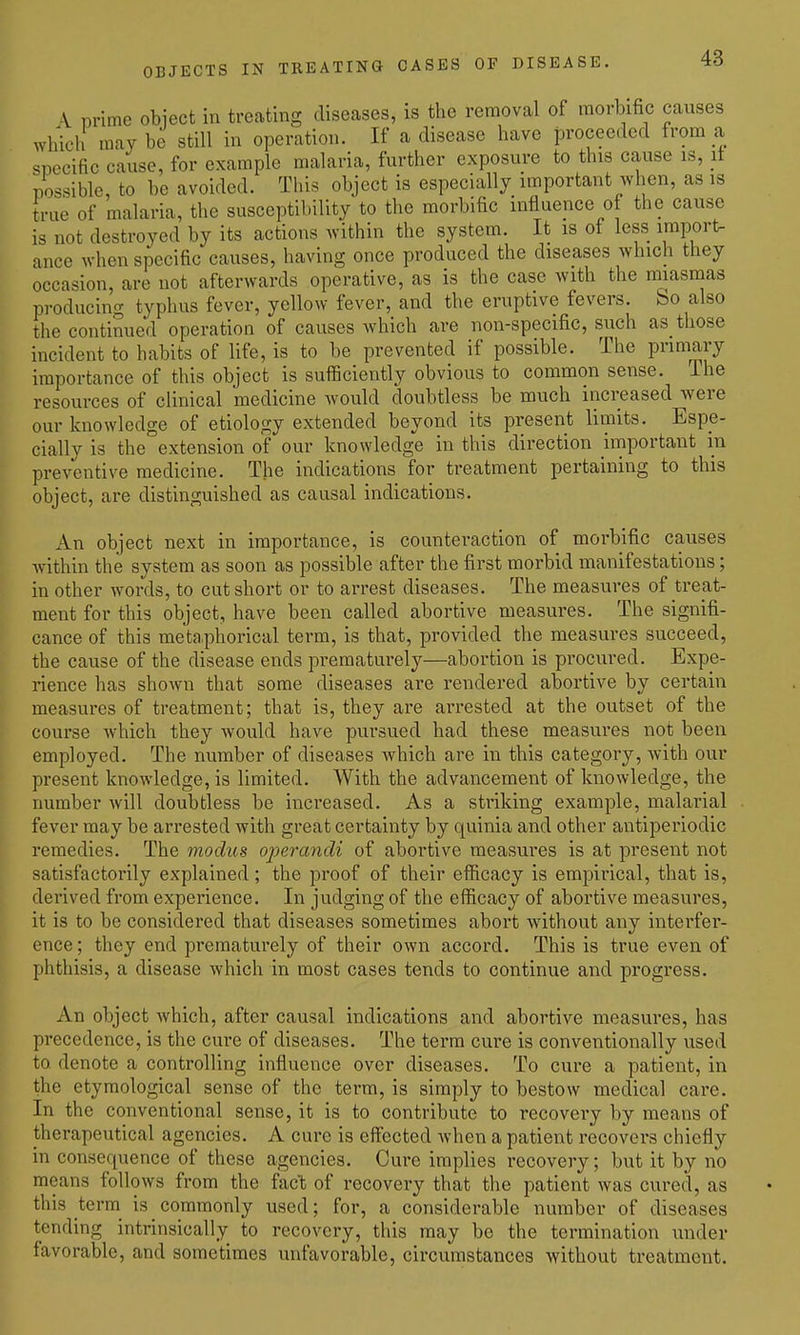 OBJECTS IN TREATING CASES OF DISEASE. A Drime object in treating diseases, is the removal of morbific causes which may be still in operation. If a disease have proceeded from a specific cause, for example malaria, further exposure to this cause is, it possible, to be avoided. This object is especially important when, as is true of malaria, the susceptibility to the morbific influence ot the cause is not destroyed by its actions within the system. It is of less import- ance when specific causes, having once produced the diseases which they occasion, are not afterwards operative, as is the case with the miasmas producing typhus fever, yellow fever, and the eruptive fevers, bo also the continued operation of causes which are non-specific, such as those incident to habits of life, is to be prevented if possible. The primary importance of this object is sufficiently obvious to common sense. The resources of clinical medicine would doubtless be much increased were our knowledge of etiology extended beyond its present limits. Espe- cially is the extension of our knowledge in this direction important in preventive medicine. The indications for treatment pertaining to this object, are distinguished as causal indications. An object next in importance, is counteraction of morbific causes Avithin the system as soon as possible after the first morbid manifestations; in other words, to cut short or to arrest diseases. The measures of treat- ment for this object, have been called abortive measures. The signifi- cance of this meta.phorical term, is that, provided the measures succeed, the cause of the disease ends prematurely—abortion is procured. Expe- rience has shown that some diseases are rendered abortive by certain measures of treatment; that is, they are arrested at the outset of the course which they would have pursued had these measures not been employed. The number of diseases which are in this category, with our present knowledge, is limited. With the advancement of knowledge, the number Avill doubtless be increased. As a striking example, malarial fever may be arrested with great certainty by quinia and other antiperiodic remedies. The modus operandi of abortive measures is at present not satisfactorily explained; the proof of their efficacy is empirical, that is, derived from experience. In judging of the efficacy of abortive measures, it is to be considered that diseases sometimes abort without any interfer- ence; they end prematurely of their own accord. This is true even of phthisis, a disease which in most cases tends to continue and progress. An object Avhich, after causal indications and abortive measures, has precedence, is the cure of diseases. The term cure is conventionally used to denote a controlling influence over diseases. To cure a patient, in the etymological sense of the term, is simply to bestow medical care. In the conventional sense, it is to contribute to recovery by means of therapeutical agencies. A cure is effected when a patient recovers chiefly in consequence of these agencies. Cure implies recovery; but it by no means follows from the fact of recovery that the patient was cured, as this tei™ is commonly used; for, a considerable number of diseases tending intrinsically to recovery, this may be the termination under favorable, and sometimes unfavorable, circumstances without treatment.