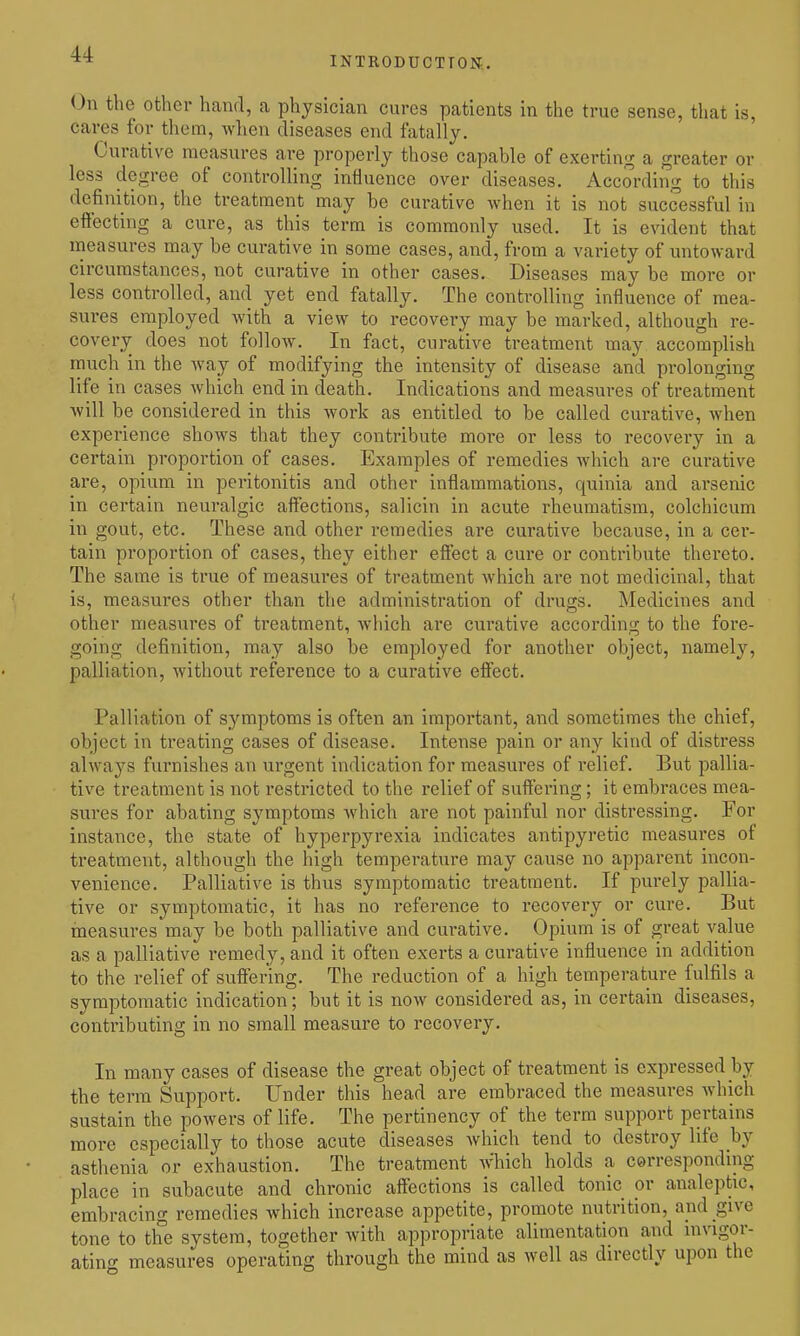 introduction;. On the other hand, a physician cures patients in the true sense, that is, cares for them, when diseases end fatally. Curative measures are properly those capable of exerting a greater or less degree of controlling influence over diseases. According to this definition, the treatment may he curative when it is not successful in effecting a cure, as this term is commonly used. It is evident that measures may be curative in some cases, and, from a variety of untoward circumstances, not curative in other cases. Diseases may be more or less controlled, and yet end fatally. The controlling influence of mea- sures employed with a view to recovery may be marked, although re- covery does not follow. In fact, curative treatment may accomplish much in the way of modifying the intensity of disease and prolonging life in cases which end in death. Indications and measures of treatment will be considered in this work as entitled to be called curative, when experience shows that they contribute more or less to i-ecovery in a certain proportion of cases. Examples of remedies which are curative are, opium in peritonitis and other inflammations, quinia and arsenic in certain neuralgic affections, salicin in acute rheumatism, colchicum in gout, etc. These and other remedies are curative because, in a cei-- tain proportion of cases, they either effect a cure or contribute thereto. The same is true of measures of treatment which are not medicinal, that is, measures other than the administration of drugs. Medicines and other measures of treatment, wiiich are curative according to the fore- going definition, may also be employed for another object, namely, palliation, without reference to a curative effect. Palliation of symptoms is often an important, and sometimes the chief, object in treating cases of disease. Intense pain or any kind of distress always furnishes an urgent indication for measures of relief. But pallia- tive treatment is not restricted to the relief of suffering; it embraces mea- sures for abating symptoms which are not painful nor distressing. For instance, the state of hyperpyrexia indicates antipyretic measures of treatment, although the high temperatiire may cause no apparent incon- venience. Palliative is thus symptomatic treatment. If purely pallia- tive or symptomatic, it has no reference to recovery or cure. But measures may be both palliative and curative. Opium is of great value as a palliative remedy, and it often exerts a curative influence in addition to the relief of suffering. The reduction of a high temperature fulfils a symptomatic indication; but it is now considered as, in certain diseases, contributing in no small measure to recovery. In many cases of disease the great object of treatment is expressed by the term Support. Under this head are embraced the measures which sustain the powers of life. The pertinency of the term support pertains more especially to those acute diseases which tend to destroy life hj asthenia or exhaustion. The treatment which holds a corresponding place in subacute and chronic affections is called tonic or analeptic, embracing remedies which increase appetite, promote nutrition, and give tone to the system, together with appropriate alimentation and invigor- ating measures operating through the mind as well as directly upon the