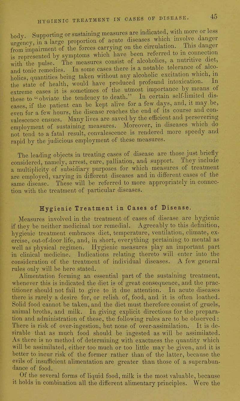 body Supporting or sustcaining measures are indicated with more or less «y, in a larg^e proportion of acute diseases which invo ve danger ^omTmpairment of the forces carrying on the circulation /This danger represented by symptoms which have been referred to m connection with the pulse. The measures consist of alcohohcs, a nutritive diet, and tonic remedies. In some cases there is a notable tolerance of alco- holics, quantities being taken without any alcoholic excitation which, in the state of health, would have produced profound intoxication, in extreme cases it is sometimes of the utmost importance by means ot these to obviate the tendency to death. In certain self-limited dis- eases, if the patient can be kept alive for a few days, and, it may be, even for a few hours, the disease reaches the end of its course and con- valescence ensues. Many lives are saved by the efficient and persevering employment of sustaining measures. Moreover, in diseases which do not tend to a fatal result, convalescence is rendered more speedy and rapid by the judicious employment of these measures. The leading objects in treating cases of disease are those just briefly considered, namely, arrest, cure, palliation, and support. They include a multiplicity of subsidiary purposes for which measures of treatment are employed, varying in different diseases and in different cases of the same disease. These will be referred to more appropriately in connec- tion with the treatment of particular diseases. Hygienic Treatment in Cases of Disease. Measures involved in the treatment of cases of disease are hygienic if they be neither medicinal nor remedial. Agreeably to this definition, hygienic treatment embraces diet, temperature, ventilation, climate, ex- ercise, out-of-door life, and, in short, everything pertaining to mental as well as physical regimen. Hygienic measures play an important part in clinical medicine. Indications relating thereto will enter into the consideration of the treatment of individual diseases. A few general rules only will be here stated. Alimentation forming an essential part of the sustaining treatment, whenever this is indicated the diet is of great consequence, and the prac- titioner should not fail to give to it due attention. In acute diseases there is rarely a desire for, or relish of, food, and it is often loathed. Solid food cannot be taken, and the diet must therefore consist of gruels, animal broths, and milk. In giving explicit directions for the prepara- tion and administration of these, the following rules are to be observed: There is risk of over-ingestion, but none of over-assimilation. It is de- sirable that as much food should be ingested as will be assimilated. As there is no method of determining with exactness the quantity which will be assimilated, either too much or too little may be given, and it is better to incur risk of the former rather than of the latter, because the evils of insufficient alimentation are greater than those of a superabun- dance of food. Of the several forms of liquid food, milk is the most valuable, because it holds in combination all the different alimentary principles. Wei'e the
