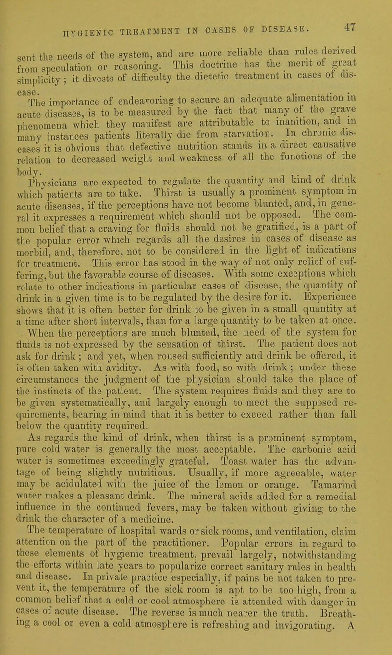 sent the needs of the system, and are more reliable than rules derived from speculation or reasoning. This doctrine has the _ merit of great simplicity ; it divests of difficulty the dietetic treatment m cases ot dis- ' Tlie importance of endeavoring to secure an adequate alimentation in acute diseases, is to be measured by the fact that many of the grave phenomena which they manifest are attributable to inanition, and m many instances patients literally die from starvation. In chronic dis- eases it is obvious that defective nutrition stands in a direct causative relation to decreased weight and weakness of all the functions of the ^^I'hysicians are expected to regulate the quantity and kind of drink which patients are to take. Thirst is usually a prominent symptom in acute diseases, if the perceptions have not become blunted, and, in gene- ral it expresses a requirement which should not be opposed. ^ The com- mon belief that a craving for fluids should not be gratified, is a part of the popular error which regards all the desires in cases of disease as morbid, and, therefore, not to be considered in the light of indications for treatment. This error has stood in the way of not only relief of suf- fering, but the favorable course of diseases. With some exceptions which relate to other indications in particular cases of disease, the quantity of drink in a given time is to be regulated by the desire for it. Experience shows that it is often better for drink to be given in a small quantity at a time after short intervals, than for a large quantity to be taken at once. When the perceptions are much blunted, the need of the system for fluids is not expressed by the sensation of thirst. The patient does not ask for drink ; and yet, when roused sufficiently and drink be offei-ed, it is often taken with avidity. As with food, so with drink ; under these circumstances the judgment of the physician should take the place of the instincts of the patient. The system requires fluids and they are to be given systematically, and largely enough to meet the supposed re- quirements, bearing in mind that it is better to exceed rather than fall below the quantity required. As regards the kind of drink, when thirst is a prominent symptom, pure cold water is generally the most acceptable. The carbonic acid Avater is sometimes exceedingly grateful. Toast water has the advan- tage of being slightly nutritious. Usually, if more agreeable, water may be acidulated with the juice of the lemon or orange. Tamarind Avater makes a pleasant drink. The mineral acids added for a remedial influence in the continued fevers, may be taken without giving to the drink the character of a medicine. The temperature of hospital wards or sick rooms, and ventilation, claim attention on the part of the practitioner. Popular errors in regard to these elements_ of hygienic treatment, prevail largely, notwithstanding the efforts within late years to popularize correct sanitary rules in health and disease. In private practice especially, if pains be not taken to pre- vent it, the temperature of the sick room is apt to be too high, from a common belief that a cold or cool atmosphere is attended with danger in cases of acute disease. The reverse is much nearer the truth. Breath- ing a cool or even a cold atmosphere is refreshing and invigorating. A