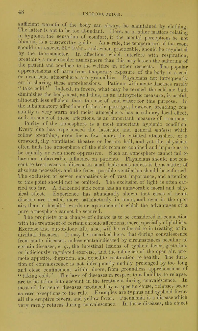 INTRODUCTIOIf. sufficient warmth of the body can always be maintained by clothing, ihe latter is apt to be too abundant. Here, as in other matters relatin^r to hygiene, the sensation of comfort, if the mental perceptions be not blunted, is a trustworthy guide. As a rule, the temperature of the room should not exceed 60° Fahr., and, when practicable, should be regulated by the thermometer. In affections which interfere with respiration, breathing a much cooler atmosphere than this may lessen the suffering of the patient and conduce to the welfare in other respects. The popular apprehensions of harm from temporary exposure of the body to a cool or even cold atmosphere, are groundless. Physicians not infrequently err in sharing these apprehensions. Patients with acute diseases rarely take cold. Indeed, in fevers, what may be termed the cold air bath diminishes the body-heat, and thus, as an antipyretic measure, is useful, although less efficient than the use of cold water for this purpose. In the inflammatory affections of the air passages, however, breathing con- stantly a very warm and moist atmosphere, has a salutary local effect, and, in some of these affections, is an important measure of treatment. Purity of the atmosphere is a most important hygienic condition. Every one has experienced the lassitude and general malaise Avhich follow breathing, even for a few hours, the vitiated atmosphere of a crowded, illy ventilated theatre or lecture hall, and yet the physician often finds the atmosphere of the sick room so confined and impure as to be equally or even more oppressive. Such an atmosphere cannot fail to have an unfavorable influence on patients. Physicians should not con- sent to treat cases of disease in small bed-rooms unless it be a matter of absolute necessity, and the freest possible ventilation should be enforced. The exclusion of sewer emanations is of vast importance, and attention to this point should not be omitted. The exclusion of light is often car- ried too far. A darkened sick room has an unfavorable moral and phy- sical eftect. Experience has abundantly shown that cases of acute disease are treated more satisfactorily in tents, and even in the open air, than in hospital wards or apartments in which the advantages of a pure atmosphere cannot be secured. The propriety of a change of climate is to be considered in connection with the treatment of certain chronic affections, more especially of phthisis. Exercise and out-of-door life, also, will be referred to in treating of in- dividual diseases. It may be remarked here, that during convalescence from acute diseases, unless contraindicated by circumstances peculiar to certain diseases, e. g., the intestinal lesions of typhoid fever, gestation, or judiciously regulated exercise, and the influence of the open air, pro- mote appetite, digestion, and expedite restoration to health. The dura- tion of convalescence is not infrequently unduly prolonged by too long and close confinement within doors, from groundless apprehensions of taking cold. The laws of diseases in respect to a liability to relapse, are to be taken into account in the treatment during convalescence. In most of the acute diseases produced by a specific cause, relapses occur as rare exceptions to the rule. Examples are typhus and typhoid fever, all the eruptive fevers, and yellow fever. Pneumonia is a disease which very rarely returns during convalescence. In these diseases, the object