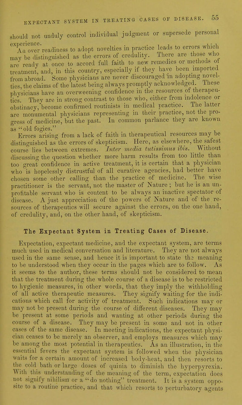 should not unduly control individual judgment or supersede personal ^aTover'readiness to adopt novelties in practice leads to errors which may be distinguished as the errors of credulity. There are those who are ready at once to accord full faith to new remedies or methods ot treatment, and, in this country, especially if they have been imported from abroad. Some physicians are never discouraged in adopting novel- ties, the claims of the latest being always promptly acknowledged, ihese physicians have an overweening confidence in the resources of therapeu- tics. They are in strong contrast to those who, either from indolence or obstinacy, become confirmed routinists in medical practice. The latter are monumental physicians representing in their practice, not the pro- gress of medicine, but the past. In common parlance they are known as  old fogies. Errors arising from a lack of faith in therapeutical resources may be distinguished as the errors of skepticism. Here, as elsewhere, the safest course lies between extremes, hiter media tutissimus ibis. _ Without discussing the question whether more harm results from too little than too great confidence in active treatment, it is certain that a physician who°is hopelessly distrustful of all curative agencies, had better have chosen some other calling than the practice of medicine. The wise practitioner is the servant, not the master of Nature ; but he is an un- profitable servant who is content to be always an inactive spectator of disease. A just appreciation of the powers of Nature and of the re- sources of therapeutics will secure against the errors, on the one hand, of credulity, and, on the other hand, of skepticism. The Expectant System in Treating Cases of Disease. Expectation, expectant medicine, and the expectant system, are terms much used in medical conversation and literature. They are not always used in the same sense, and hence it is important to state tha meaning to be understood when they occur in the pages which are to folloAv. As it seems to the author, these terms should not be considered to mean that the treatment during the whole course of a disease is to be restricted to hygienic measures, in other words, that they imply the withholding of all active therapeutic measures. They signify waiting for the indi- cations which call for activity of treatment. Such indications may or may not be present during the course of different diseases. They may be present at some periods and wanting at other periods during the course of a disease. They may be present in some and not in other cases of the same disease. In meeting indications, the expectant physi- cian ceases to be merely an observer, and employs measures which may be among the most potential in therapeutics. As an illustration, in the essential fevers the expectant system is followed when the physician waits for a certain amount of increased body-heat, and then resorts to tlic cold bath or large doses of quinia to diminish the hyperpyrexia. With this understanding of the meaning of the term, expectation does not signify nihilism or a do nothing treatment. It is a system oppo- site to a routine practice, and that which resorts to perturbatory agents