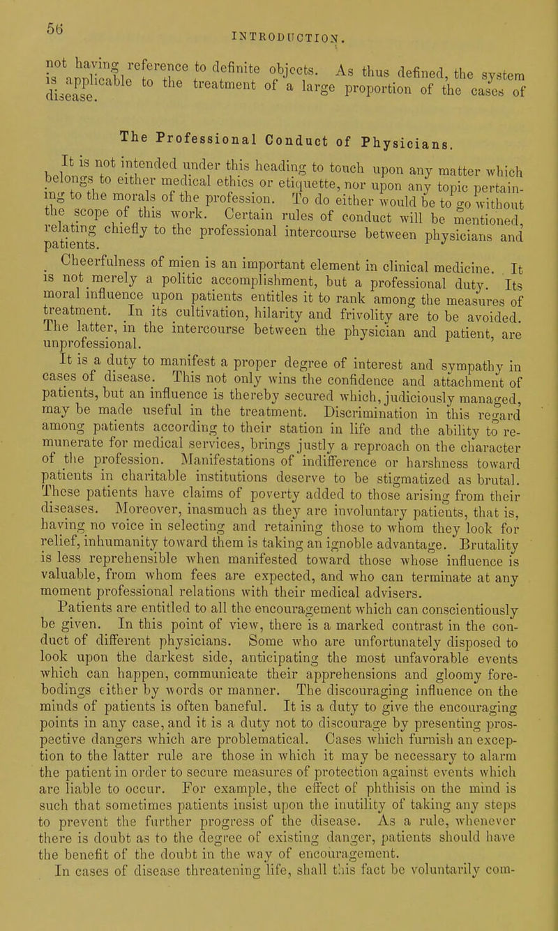 ^'^ INTRODUCTION. r,°*'nnT'f/''^T' *° '^'^^^'^ °^J^«t^- ^^-^ th^s ^^efined, the system The Professional Conduct of Physicians. It is not intended under this heading to touch upon any matter .vhich belongs to either medical ethics or etiquette, nor upon any topic pertain- ing to the mora s of the profession. To do either would be to go without the scope of this work. Certain rules of conduct will be mentioned, relating chiefly to the professional intercourse between physicians and _ Cheerfulness of mien is an important element in clinical medicine It IS not merely a politic accomplishment, but a professional duty Its moral influence upon patients entitles it to rank among the measures of ti-eatment. In its cultivation, hilarity and frivolity are to be avoided. Ihe latter, m the intercourse between the physician and patient, are unprofessional. It is a duty to manifest a proper degree of interest and sympathy in cases of disease. This not only wins the confidence and attachment of patients, but an influence is thereby secured which, judiciously managed, may be made useful in the treatment. Discrimination in this reSird' among patients according to their station in life and the ability to re- munerate for medical services, brings justly a reproach on the character of tlie profession. Manifestations of indifference or harshness toward patients in charitable institutions deserve to be stigmatized as brutal. These patients have claims of poverty added to those arising from their diseases. Moreover, inasmuch as they are involuntary patients, that is, haying no voice in selecting and retaining those to whom they look for relief, inhumanity toward them is taking an ignoble advantage. Brutality is less reprehensible when manifested toward those whose influence is valuable, from whom fees are expected, and who can terminate at any moment professional relations with their medical advisers. Patients are entitled to all the encouragement which can conscientiously be given. In this point of view, there is a marked contrast in the con- duct of different physicians. Some who are unfortunately disposed to look upon the darkest side, anticipating the most unfavorable events which can happen, communicate their apprehensions and gloomy fore- bodings either by words or manner. The discouraging influence on the minds of patients is often baneful. It is a duty to give the encouraging points in any case, and it is a duty not to discourage by presenting pros- pective dangers which are problematical. Cases which furnish an excep- tion to the latter rule are those in which it may be necessary to alarm the patient in order to secure measures of protection against events which are liable to occur. For example, the effect of phthisis on the mind is such that sometimes patients insist upon the inutility of taking any steps to prevent the further progress of the disease. As a rule, whenever there is doubt as to the degree of existing danger, patients should have the benefit of the doubt in the way of encouragement. In cases of disease threatening life, shall t'.iis fact be voluntarily com-
