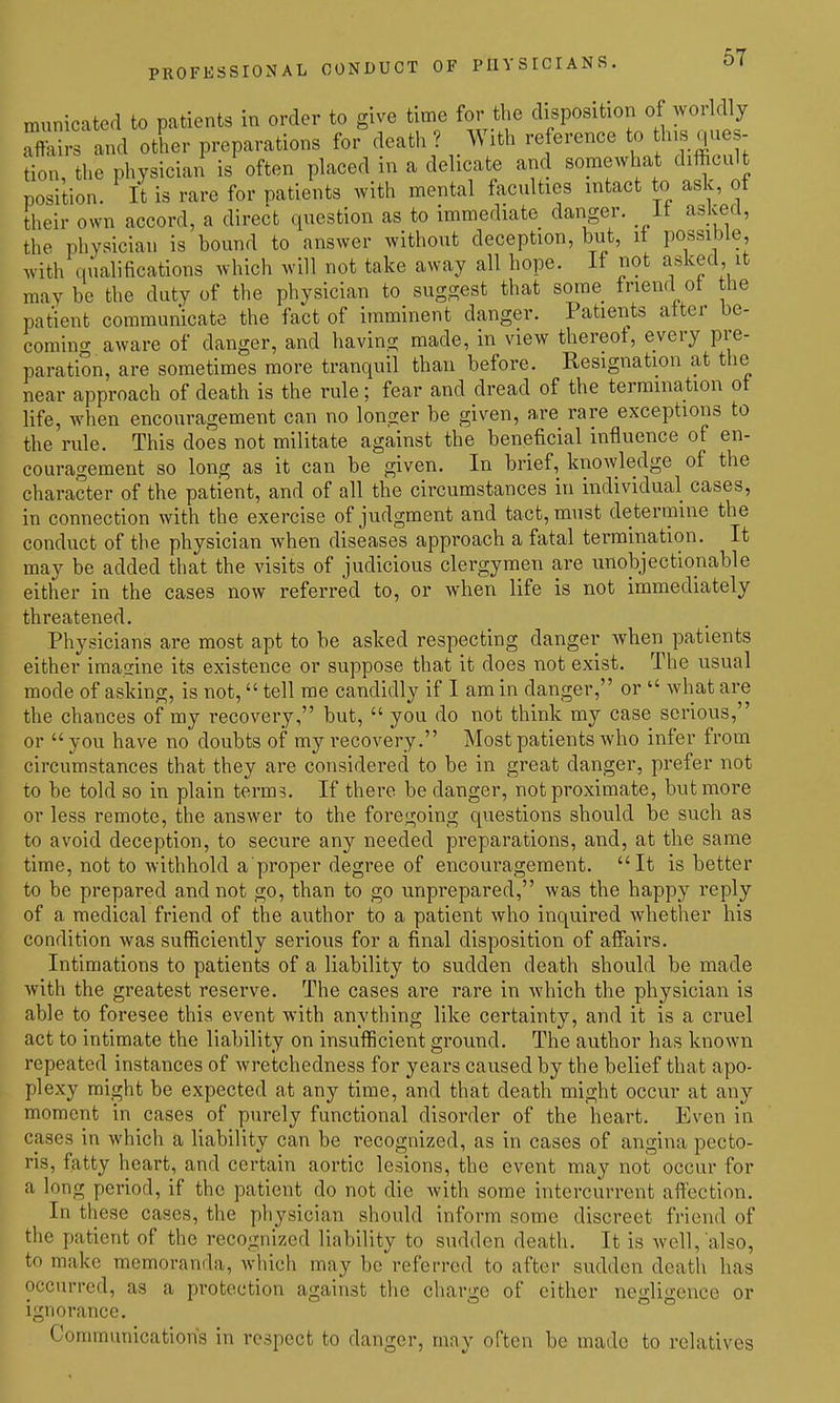 PROFESSIONAL CONDUCT OF PHYSICIANS. municated to patients in order to give time for the disposition of woildly Affairs and other preparations for death? With re erence to hi que - tion, the physician is often placed in a delicate and somewhat difficult position. It is rare for patients with mental faculties intact to ask, ot their own accord, a direct question as to immediate danger, it askeri, the physician is bound to answer without deception, but, it possible, with qualifications which will not take away all hope. If not asked, it maybe the duty of the physician to suggest that some friend ot the patient communicate the fact of imminent danger. Patients alter be- coming aware of danger, and having made, in view thereot, every pre- paration, are sometimes more tranquil than before. Resignation at the near approach of death is the rule; fear and dread of the termination ot life, when encouragement can no longer be given, are rare exceptions to the rule. This does not militate against the beneficial influence of en- couragement so long as it can be given. In brief, knowledge of the character of the patient, and of all the circumstances in individual cases, in connection with the exercise of judgment and tact, must determine the conduct of the physician when diseases approach a fatal termination. It may be added that the visits of judicious clergymen are unobjectionable either in the cases now referred to, or when life is not immediately threatened. Physicians are most apt to be asked respecting danger when patients either imagine its existence or suppose that it does not exist. The usual mode of asking, is not, tell me candidly if I am in danger, or what are the chances of my recovery, but, you do not think my case serious, or you have no doubts of my recovery. Most patients who infer from circumstances that they are considered to be in great danger, prefer not to be told so in plain terms. If there be danger, not proximate, but more or less remote, the answer to the foregoing questions should be such as to avoid deception, to secure any needed preparations, and, at the same time, not to withhold a proper degree of encouragement. It is better to be prepared and not go, than to go unprepared, was the happy reply of a medical friend of the author to a patient who inquired whether his condition was sufficiently serious for a final disposition of affairs. Intimations to patients of a liability to sudden death should be made with the greatest reserve. The cases are rare in which the physician ia able to foresee this event with anything like certainty, and it is a cruel act to intimate the liability on insufficient ground. The author has known repeated instances of wretchedness for years caused by the belief that apo- plexy might be expected at any time, and that death might occur at any moment in cases of purely functional disorder of the heart. Even in cases in which a liability can be recognized, as in cases of angina pecto- ris, fatty heart, and certain aortic lesions, the event may not occur for a long period, if the patient do not die with some intercurrent alfection. In these cases, the physician should inform some discreet friend of the patient of the recognized liability to sudden death. It is well, also, to make memoranda, which may be referred to after sudden death has occurred, as a protection against the charge of cither negligence or Ignorance. Communication's in respect to danger, may often be made to relatives