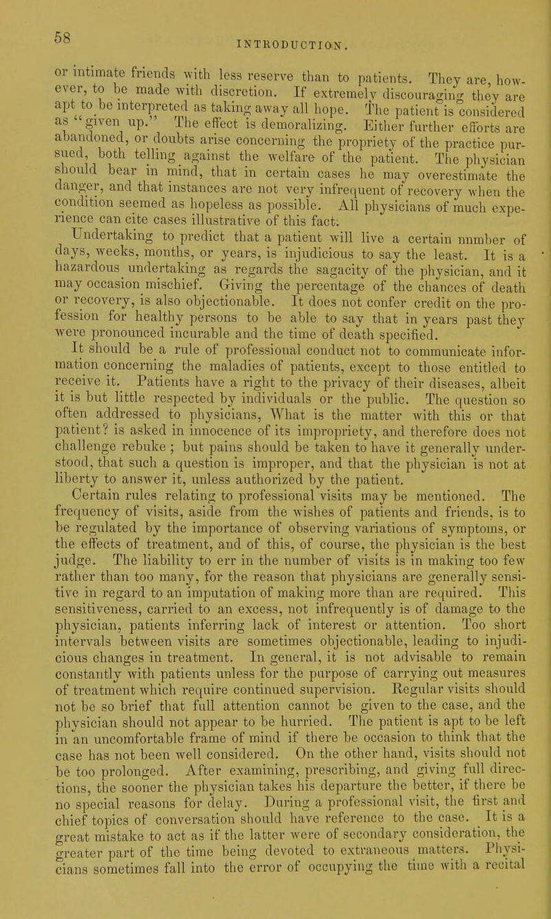 INTRODUCTiax. or intimate friends with less reserve than to patients. They are, how- ever, to be made with discretion. If extremely discouragino; they are apt to bo interpreted as takino; away all hope, the patient is considered as given up. The effect is demoralizing. Either further efforts are abandoned, or doubts arise concerning the propriety of the practice pur- sued both telling against the welfare of the patient. The physician should bear m mmd, that in certain cases he may overestimate the danger, and that instances are not very infrequent of recovery when the condition seemed as hopeless as possible. All physicians of much expe- rience can cite cases illustrative of this fact; Undertaking to predict that a patient will live a certain number of days, weeks, months, or years, is injudicious to say the least. It is a hazardous undertaking as regards the sagacity of the physician, and it may occasion mischief. Giving the percentage of the chances of death or recovery, is also objectionable. It does not confer credit on the pro- fession for healthy persons to be able to say that in years past they were pronounced incurable and the time of death specified. It should be a rule of professional conduct not to communicate infor- raation concerning the maladies of patients, except to those entitled to receive it._ Patients have a right to the privacy of their diseases, albeit it is but little respected by individuals or the public. The question so often addressed to physicians. What is the matter with this or that patient? is asked in innocence of its impropriety, and therefore does not challenge rebuke ; but pains should be taken to have it generally under- stood, that such a question is improper, and that the physician is not at liberty to answer it, unless authorized by the patient. Certain rules relating to professional visits may be mentioned. The frequency of visits, aside from the Avishes of patients and friends, is to be regulated by the importance of observing variations of symptoms, or the effects of treatment, and of this, of course, the physician is the best judge. The liability to err in the number of visits is in making too few rather than too many, for the reason that physicians are generally sensi- tive in regard to an imputation of making more than are required. This sensitiveness, carried to an excess, not infrequently is of damage to the physician, patients inferring lack of interest or attention. Too short intervals between visits are sometimes objectionable, leading to injudi- cious changes in treatment. In general, it is not advisable to remain constantly with patients unless for the purpose of carrying out measures of treatment which require continued supervision. Regular visits should not be so brief that full attention cannot be given to the case, and the physician should not appear to be hurried. The patient is apt to be left in an uncomfortable frame of mind if there be occasion to think that the case has not been well considered. On the other hand, visits should not be too prolonged. After examining, prescribing, and giving full direc- tions, the sooner the physician takes his departure the better, if there be no special reasons for delay. During a professional visit, the first and chief topics of conversation should have reference to the case. It is a great mistake to act as if the latter were of secondary consideration, the o-reater part of the time being devoted to extraneous matters. Physi- cians sometimes fall into the error of occupying the time with a recital