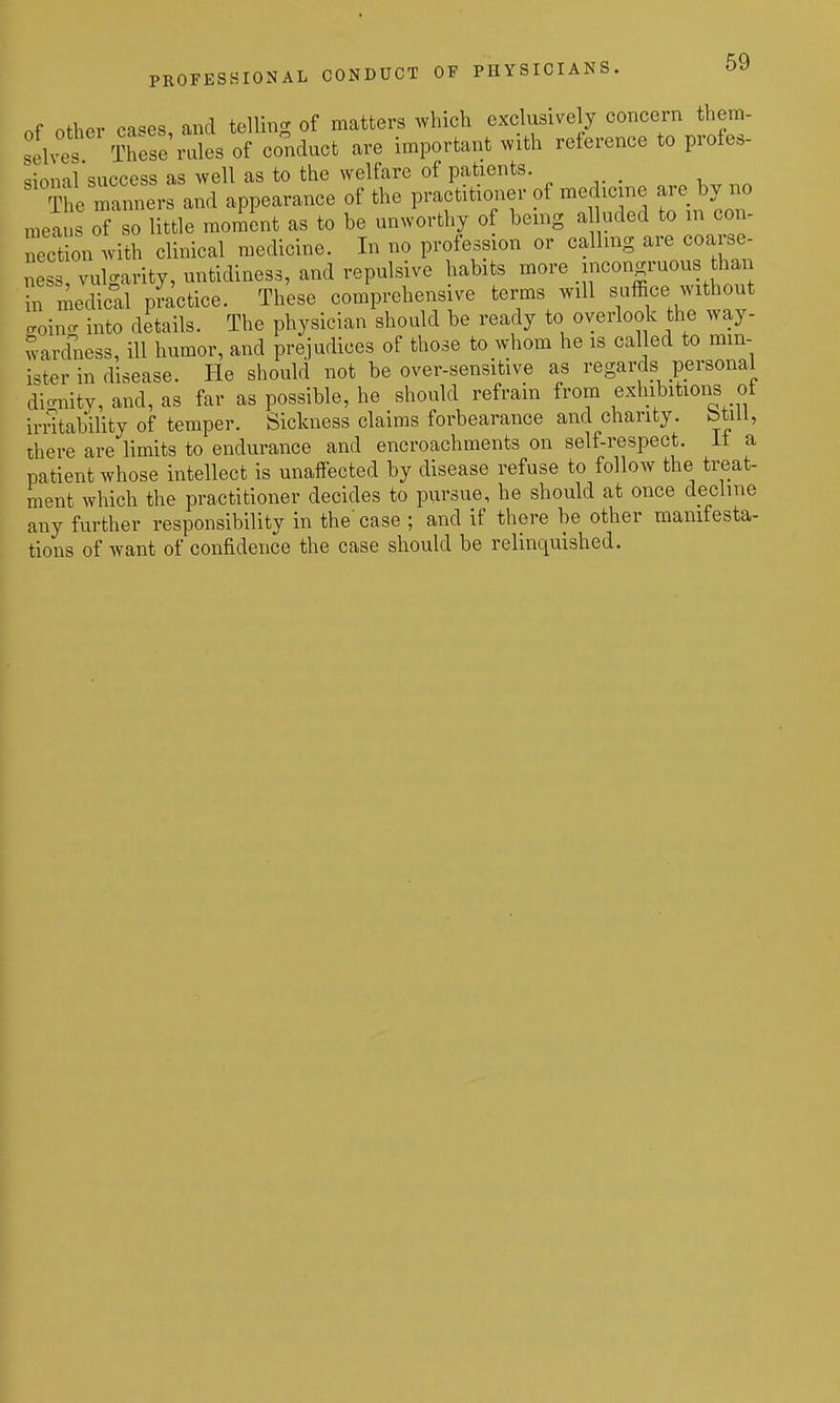PROFESSIONAL CONDUCT OF PHYSICIANS, of Other cases, and telling of matters which exclusively concern them- selves There rales of conduct are important xvith reference to profes- sional success as well as to the welfare of patients. The ^.ners and appearance of the practitioner of medicine are by no ,i,eaus of so little moment as to be unworthy of being a uded to m con- nectl with clinical medicine. In no profession or calling are coarse ness, vulgarity, untidiness, and repulsive habits more .IJ^^o^ hf medical practice. These comprehensive terms will suffice without eoincr into details. The physician should be ready to overlook the way- Sarcbiess, ill humor, and prejudices of those to whom he is called to min- ister in disease. He should not be over-sensitive as regards personal dic^nity, and, as far as possible, he should refrain from exhibitions ot instability of temper. Sickness claims forbearance and charity, btill, there are limits to endurance and encroachments on self-respect, it a patient whose intellect is unaffected by disease refuse to follow the treat- ment which the practitioner decides to pursue, he should at once decline any further responsibility in the'case ; and if there be other manifesta- tions of want of confidence the case should be relinquished.