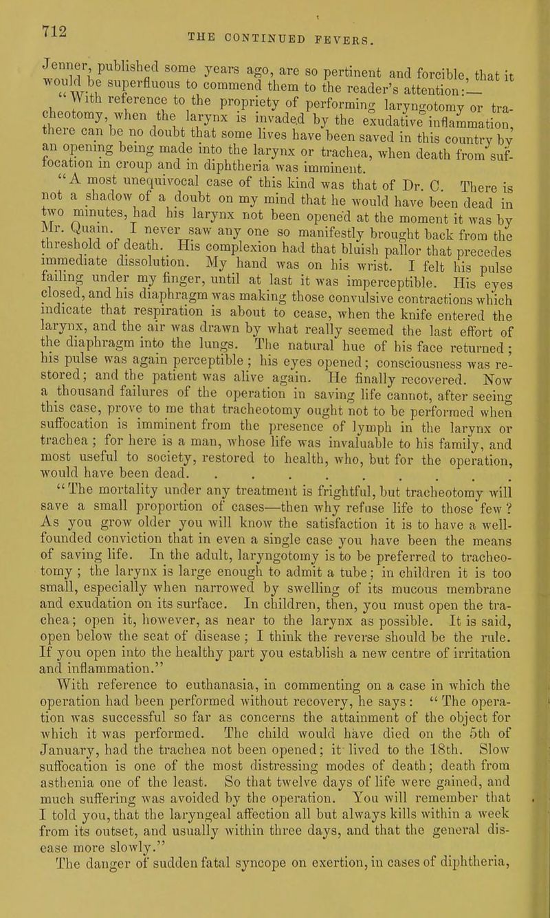 Jenner published some years ago, are so pertinent and forcible, that it u wi' ^f^fl^^^ to commend them to the reader's attention oh.Z ''^r'^ll Vropvietj of performing laryngotomy or tra- IT^'k .'^ 1/f.'^'r T^^'-^ ^y'^' exudative^nflammation, there can be no doub that some lives have been saved in this country bv an opening being made into the larynx or trachea, when death from suf- focation m croup and m diphtheria was imminent. A most unequivocal case of this kind was that of Dr C There is not a shadow of a doubt on my mind that he would have been dead in two minutes, had his larynx not been opened at the moment it was by Mr. Quain. I never saw any one so manifestly brought back from the threshold of death. His complexion had that bluish pallor that precedes immediate dissolution. My hand was on his wrist. I felt his pulse failing under my finger, until at last it was imperceptible. His eyes closed, and his diaphragm was making those convulsive contractions which indicate that respiration is about to cease, when the knife entered the larynx, and the air was drawn by what really seemed the last effort of the diaphragm into the lungs. The natural hue of his face returned; his pulse was again perceptible ; his eyes opened; consciousness was re- stored; and the patient was alive again. He finally recovered. Now a thousand failures of the operation in saving life cannot, after seeing this case, prove to me that tracheotomy ought not to be performed when sufibcation is imminent from the presence of lymph in the larynx or trachea ; for here is a man, whose life was invaluable to his family, and most useful to society, restored to health, who, but for the operation, would have been dead. .... The mortality under any treatment is frightful,but tracheotomy will save a small proportion of cases—then why refuse life to those few ? As you grow older you will know the satisfaction it is to have a well- founded conviction that in even a single case you have been the means of saving life. In the adult, laryngotomy is to be preferred to tracheo- tomy ; the larynx is large enough to admit a tube; in children it is too small, especially when narrowed by swelling of its mucous membrane and exudation on its surface. In children, then, you must open the tra- chea; open it, however, as near to the larynx as possible. It is said, open beloAv the seat of disease; I think the reverse should be the rule. If you open into the healthy part you establish a new centre of irritation and inflammation. With reference to euthanasia, in commenting on a case in which the operation had been performed without recovery, he says : The opera- tion was successful so far as concerns the attainment of the object for which it was performed. The child would have died on the 5th of January, had the trachea not been opened; it' lived to the 18th. Slow suffocation is one of the most distressing modes of death; death from asthenia one of the least. So that twelve days of life were gained, and much suflFering was avoided by the operation. You will remember that I told you, that the laryngeal affection all but always kills within a week from its outset, and usually Avithin three days, and that the general dis- ease more slowly. The danger of sudden fatal syncope on exertion, in cases of diphtheria.