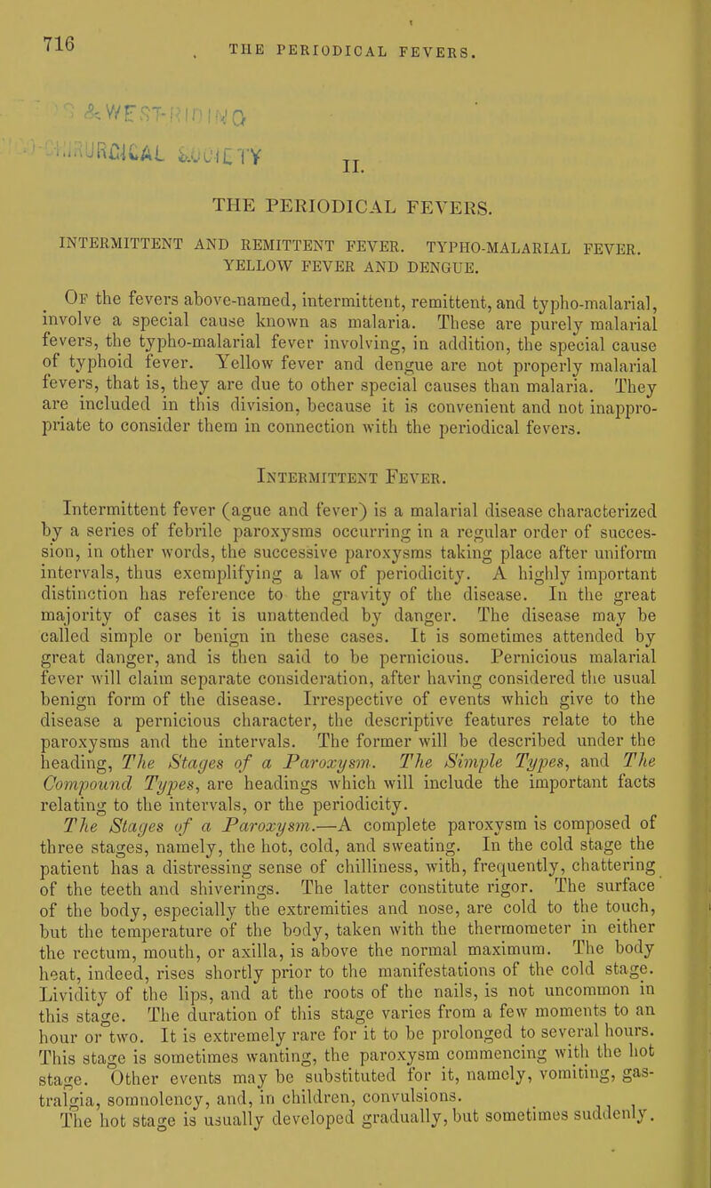 THE PERIODICAL FEVERS. THE PERIODICAL FEVERS. INTERMITTENT AND REMITTENT FEVER. TYPHO-MALARIAL FEVER. YELLOW FEVER AND DENGUE. Of the fevers above-named, intermittent, remittent, and typho-malarial, involve a special cause known as malaria. These are purely malarial fevers, the typho-malarial fever involving, in addition, the special cause of typhoid fever. Yellow fever and dengue are not properly malarial fevers, that is, they are due to other special causes than malaria. They are included in this division, because it is convenient and not inappro- priate to consider them in connection with the periodical fevers. Intermittent Fever. Intermittent fever (ague and fevei-) is a malarial disease characterized by a series of febrile paroxysms occurring in a regular order of succes- sion, in other words, the successive paroxysms taking place after uniform intervals, thus exemplifying a law of periodicity. A highly important distinction has reference to the gravity of the disease. In the great majority of cases it is unattended by danger. The disease may be called simple or benign in these cases. It is sometimes attended by great danger, and is then said to be pernicious. Pernicious malarial fever will claim separate consideration, after having considered the usual benign form of the disease. Irrespective of events which give to the disease a pernicious character, the descriptive features relate to the paroxysms and the intervals. The former will be described under the heading. The Stages of a Paroxysm. The Simple Tyj^es, and The Compound Types, are headings Avhich will include the important facts relating to the intervals, or the periodicity. The Stages of a Paroxysm.—A complete paroxysm is composed of three stages, namely, the hot, cold, and sweating. In the cold stage the patient has a distressing sense of chilliness, with, frequently, chattering of the teeth and shiverings. The latter constitute rigor. The surface' of the body, especially the extremities and nose, are cold to the touch, but the temperature of the body, taken with the thermometer in either the rectum, mouth, or axilla, is above the normal maximum. The body heat, indeed, rises shortly prior to the manifestations of the cold stage. Lividity of the lips, and at the roots of the nails, is not uncommon in this stage. The duration of this stage varies from a few moments to an hour or two. It is extremely rare for it to be prolonged to several hours. This stage is sometimes wanting, the paroxysm commencing with the hot stage. Other events may be substituted for it, namely, vomiting, gas- trafgia, somnolency, and, in children, convulsions. The hot stage is usually developed gradually, but sometimes suddenly.