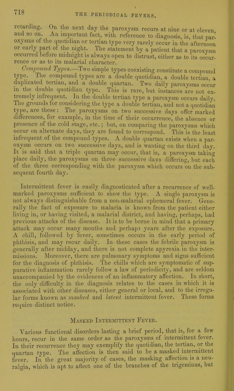 TUB PERIODICAL FEVERS. retarding. On the next day the paroxysm recurs at nine or at eleven and 80 on. An important fact, with reference to diagnosis, is, that pari oxysms ot the quotidian or tertian type very rarely occur in the afternoon or early part of the night. The statement by a patient that a paroxysm occurred before midnight is always open to distrust, either as to its occur- rence or as to its malarial character. Compound Tt/pes.—Tv^'o simple types coexisting constitute a compound type. The compound types are a double quotidian, a double tertian a duplicated tertian, and a double quartan. Two daily paroxysms occur in the double quotidian type. This is rare, but instances are not ex- tremely infrequent. In the double tertian type a paroxysm occurs daily. The grounds for considering the type a double tertian, and not a quotidian type, are these: The paroxysms on two successive days offer marked differences, for example, in the time of their occurrence, the absence or presence of the cold stage, etc.; but, on comparing the paroxysms which occur on alternate days, they are found to correspond. This is the least infrequent of the compound types. A double quartan exists when a par- oxysm occurs on two successive days, and is wanting on the third day. It is said that a trijile quartan may occur, that is, a paroxysm taking place daily, the paroxysms on three successive days differing, but each of the three corresponding with the paroxysm which occurs on the sub- sequent fourth day. Intermittent fever is easily diagnosticated after a recurrence of well- marked paroxysms sufficient to show the type. A single paroxysm is not always distinguishable from a non-malarial ephemeral fever. Gene- rally the fact of exposure to malaria is known from the patient either living in, or having visited, a malarial district, and having, perhaps, had previous attacks of the disease. It is to be borne in mind that a primary attack may occur many months and perhaps years after the exposure. A chill, followed by fever, sometimes occurs in the early period of phthisis, and may recur daily. In these cases the febrile paroxysm is generally after midday, and there is not complete apyrexia in the inter- missions. Moreover, there are pulmonary symptoms and signs sufficient for the diagnosis of phthisis. The chills which are symptomatic of sup- purative inflammation rarely follow a law of periodicity, and are seldom unaccompanied by the evidences of an inflammatory affection. In short, the only difficulty in the diagnosis relates to the cases in which it is associated with other diseases, either general or local, and to the irregu- lar forms known as masked and latent intermittent fever. These forms require distinct notice. Masked Intermittent Fever. Various functional disorders lasting a brief period, that is, for a few hours, recur in the same order as the paroxysms of intermittent fever. In their recurrence they may exemplify the quotidian, the tertian, or the quartan type. The affectio^n is then said to be a masked intermittent fever. In the great majority of cases, the masking affection is a neu- ralgia, which is apt to affect one of the branches of the trigeminus, but