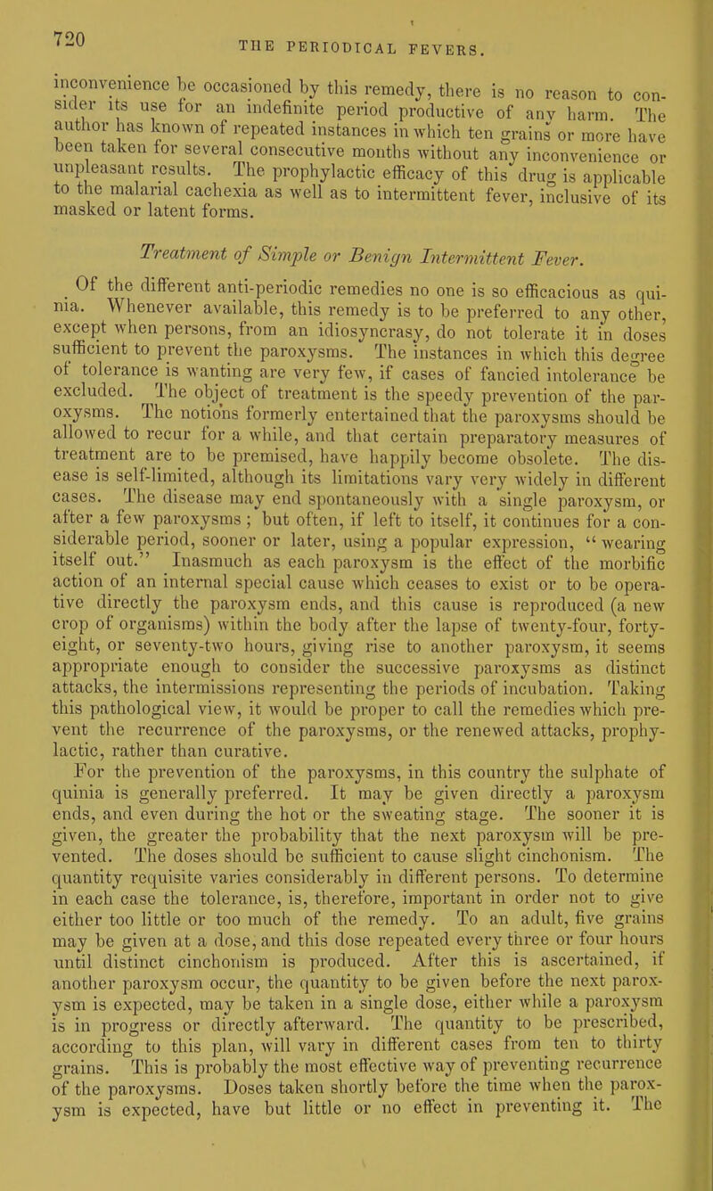 THE PERIODICAL FEVERS. inconvenience be occasioned by this remedy, there is no reason to con- sider Its use for an indefinite period productive of any harm The author has known of repeated instances in which ten grains or more have been taken tor several consecutive months without any inconvenience or unpleasant i-csults The prophylactic efficacy of this drug is applicable to the malarial cachexia as well as to intermittent fever, inclusive of its masked or latent forms. Treatment of Simple or Benign Intermittent Fever. _ Of the different anti-periodic remedies no one is so efficacious as qui- nia. Whenever available, this remedy is to be preferred to any other, except when persons, from an idiosyncrasy, do not tolerate it in doses sufficient to prevent the paroxysms. The instances in which this degree of tolerance is wanting are very few, if cases of fancied intolerance be excluded. The object of treatment is the speedy prevention of the par- oxysms. The notions formerly entertained that the paroxysms should be allowed to recur for a while, and that certain preparatory measures of treatment are to be premised, have happily become obsolete. The dis- ease is self-liniited, although its limitations vary very widely in different cases. The disease may end spontaneously with a single paroxysm, or after a few paroxysms ; but often, if left to itself, it continues for a con- siderable period, sooner or later, using a popular expression, wearing itself out. Inasmuch as each paroxysm is the effect of the morbific action of an internal special cause which ceases to exist or to be opera- tive directly the paroxysm ends, and this cause is reproduced (a new crop of organisms) within the body after the lapse of twenty-four, forty- eight, or seventy-two hours, giving rise to another paroxysm, it seemg appropriate enough to consider the successive paroxysms as distinct attacks, the intermissions representing the periods of incubation. Taking this pathological view, it would be proper to call the remedies which pre- vent the recurrence of the paroxysms, or the renewed attacks, prophy- lactic, rather than curative. For the prevention of the paroxysms, in this country the sulphate of quinia is generally preferred. It may be given directly a paroxysm ends, and even during the hot or the sweating stage. The sooner it is given, the greater the probability that the next paroxysm will be pre- vented. The doses should be sufficient to cause slight cinchonism. The quantity requisite varies considerably in different persons. To determine in each case the tolerance, is, therefore, important in order not to give either too little or too much of the remedy. To an adult, five grains may be given at a dose, and this dose repeated every three or four hours until distinct cinchonism is produced. After this is ascertained, if another paroxysm occur, the quantity to be given before the next parox- ysm is expected, may be taken in a single dose, either while a paroxysm is in progress or directly afterward. The quantity to be prescribed, according to this plan, will vary in different cases from ten to thirty grains. This is probably the most effective Avay of preventing recurrence of the paroxysms. Doses taken shortly before the time when the parox- ysm is expected, have but little or no effect in preventing it. The