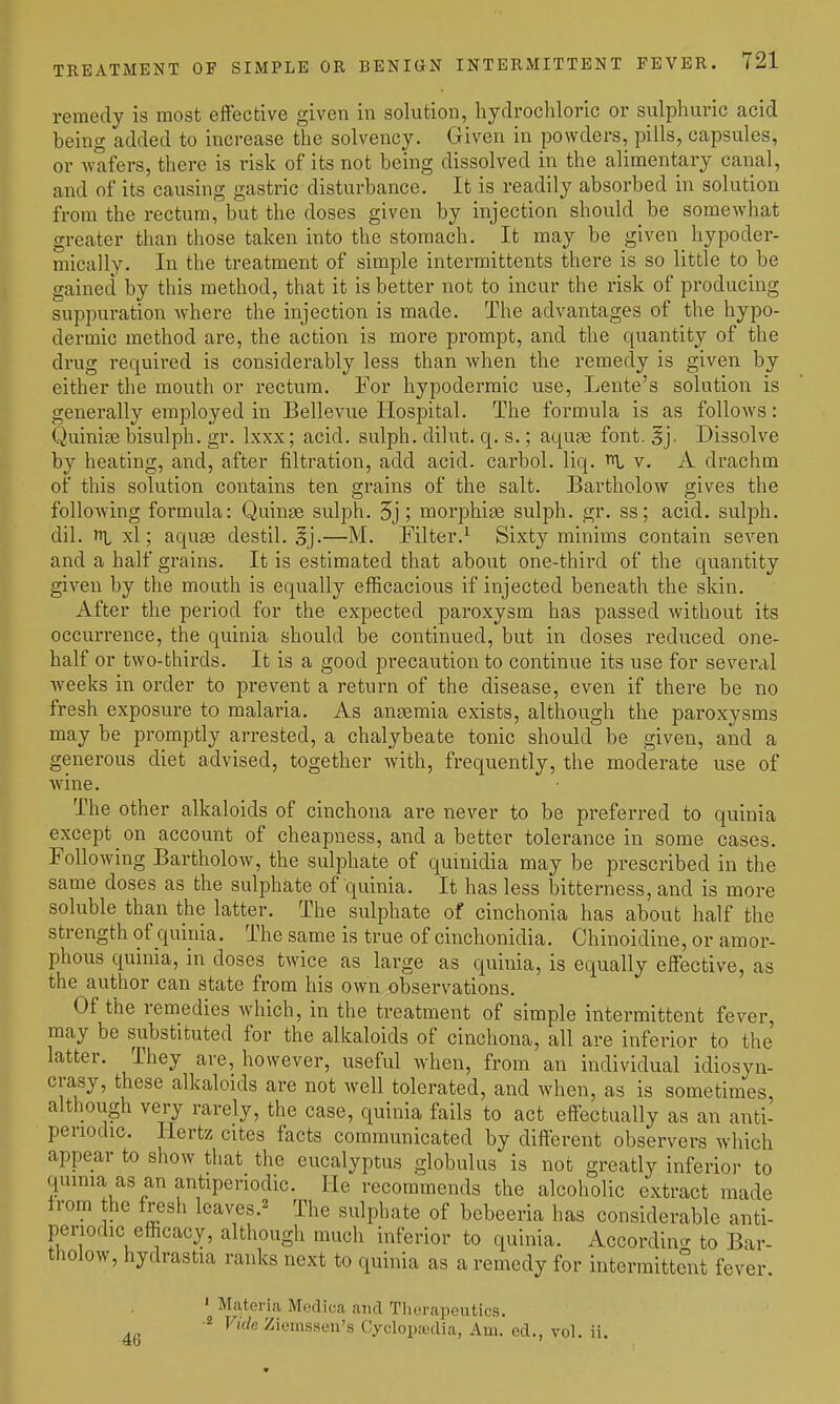 remedy is most effective given in solution, hydrochloric or sulphuric acid being added to increase the solvency. Given in powders, pills, capsules, or wafers, there is risk of its not being dissolved in the alimentary canal, and of its causing gastric disturbance. It is readily absorbed in solution from the rectum, but the doses given by injection should be somewhat greater than those taken into the stomach. It may be given hypoder- mically. In the treatment of simple interraittents there is so little to be gained by this method, that it is better not to incur the risk of producing suppuration where the injection is made. The advantages of the hypo- dermic method are, the action is more prompt, and the quantity of the drug required is considerably less than when the remedy is given by either the mouth or rectum. For hypodermic use, Lente's solution is generally employed in Bellevue Hospital. The formula is as follows: Quinine bisulph. gr. Ixxx; acid, sulph. dilut. q. s.; aqu?e font. §j. Dissolve by heating, and, after filtration, add acid, carbol. liq. v. A drachm of this solution contains ten grains of the salt. Bartholow gives the following formula: Quinae sulph. 5j; morphige sulph. gr. ss; acid, sulph. dil. xl; aqu£e destil. ^j.—M. Filter.^ Sixty minims contain seven and a half grains. It is estimated that about one-third of the quantity given by the mouth is equally efficacious if injected beneath the skin. iVfter the period for the expected paroxysm has passed without its occurrence, the quinia should be continued, but in doses reduced one- half or two-thirds. It is a good precaution to continue its use for several weeks in order to prevent a retui-n of the disease, even if there be no fresh exposui-e to malaria. As anaemia exists, although the paroxysms may be promptly arrested, a chalybeate tonic should be given, and a generous diet advised, together with, frequently, the moderate use of wine. The other alkaloids of cinchona are never to be preferred to quinia except on account of cheapness, and a better tolerance in some cases. Following Bartholow, the sulphate of quinidia may be prescribed in the same doses as the sulphate of quinia. It has less bitterness, and is more soluble than the latter. The sulphate of cinchonia has about half the strength of quitiia. The same is true of cinchonidia. Chinoidine, or amor- phous quinia, in doses tAvice as large as quinia, is equally effective, as the author can state from his own observations. Of the remedies which, in the treatment of simple intermittent fever, may be substituted for the alkaloids of cinchona, all are inferior to the latter. They are, however, useful when, from an individual idiosyn- crasy, these alkaloids are not well tolerated, and when, as is sometimes, although very rarely, the case, quinia fails to act effectually as an anti- periodic. Hertz cites facts communicated by different observers which appear to show that the eucalyptus globulus is not greatly inferior to qumia as an antiperiodic. He recommends the alcoholic extract made from the fresh leavcs.== The sulphate of bebeeria has considerable anti- periodic efficacy, although much inferior to quinia. Accordino- to Bar- tholow, hydrastia ranks next to quinia as a remedy for intermittent fever. ' Materia Modioa and Therapeutics. -2 Vide Zieiussen's Cyclopiodia, Am. ed., vol. ii.