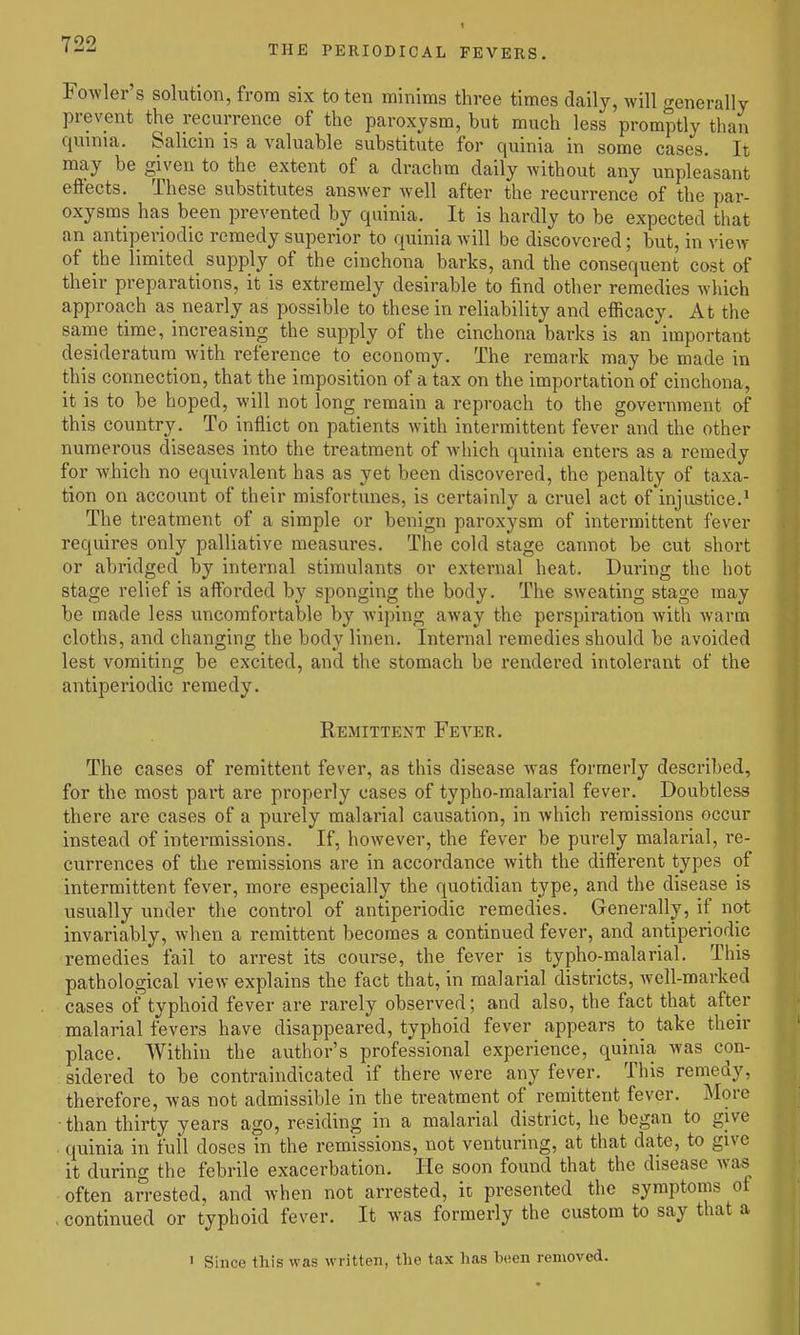 Fowler s solution, from six to ten minims three times daily, Avill generally prevent the recurrence of the paroxysm, but much less promptly than quinia. Salicin is a valuable substitute for quinia in some cases. It may be given to the extent of a drachm daily without any unpleasant effects. These substitutes answer well after the recurrence of the par- oxysms has been prevented by quinia. It is hardly to be expected that an antiperiodic remedy superior to quinia will be discovered; but, in view of the limited supply of the cinchona barks, and the consequent cost of their preparations, it is extremely desirable to find other remedies which approa<;h as nearly as possible to these in reliability and efficacy. At the same time, increasing the supply of the cinchona barks is an important desideratum with reference to economy. The remark may be made in this connection, that the imposition of a tax on the importation of cinchona, it is to be hoped, will not long remain a reproach to the government of this country. To inflict on patients with intermittent fever and the other numerous diseases into the treatment of which quinia enters as a remedy for which no equivalent has as yet been discovered, the penalty of taxa- tion on account of their misfortunes, is certainly a cruel act of injustice.' The treatment of a simple or benign paroxysm of intermittent fever requires only palliative measures. The cold stage cannot be cut short or abridged by internal stimulants or external heat. During the hot stage relief is afforded by sponging the body. The sweating stage may be made less uncomfortable by wiping away the perspiration Avith warm cloths, and changing the body linen. Internal remedies should be avoided lest vomiting be excited, and the stomach be rendered intolerant of the antiperiodic remedy. Remittent Fever. The cases of remittent fever, as this disease was formerly described, for the most part are properly cases of typho-malarial fever. Doubtless there are cases of a purely malarial causation, in which remissions occur instead of intermissions. If, however, the fever be purely malarial, re- currences of the remissions are in accordance with the different types of intermittent fever, more especially the quotidian type, and the disease is usually under the control of antiperiodic remedies. Generally, if not invariably, when a remittent becomes a continued fever, and antiperiodic remedies fail to arrest its course, the fever is typho-malarial. This pathological view explains the fact that, in malarial districts, well-marked cases of typhoid fever are rarely observed; and also, the fact that after malarial fevers have disappeared, typhoid fever appears to take their place. Within the author's professional experience, quinia was con- ; sidered to be contraindicated if there were any fever. This remedy, therefore, was not admissible in the treatment of remittent fever. More than thirty years ago, residing in a malarial district, he began to give quinia in full doses in the remissions, not venturing, at that date, to give it during the febrile exacerbation. He soon found that the disease was often arrested, and when not arrested, it presented the symptoms of . continued or typhoid fever. It was formeriy the custom to say that a > Since this was written, the tax has been removed.
