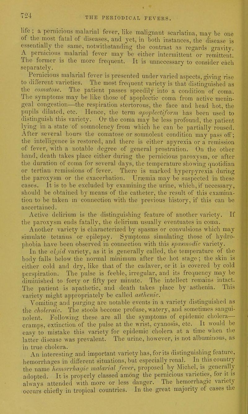 t THE PERIODICAL FEVERS. life ; a pernicious malarial fever, like malignant scarlatina, may be one ot the most fatal of diseases, and yet, in both instances, the disease is essentially the same, notwithstanding the contrast as regards gravity. A pernicious malarial fever may be either intermittent or remittent. The former is the more frequent. It is unnecessary to consider each separately. Pernicious malarial fever is presented under varied aspects, giving rise to different varieties. The most frequent variety is that distinguislied as the comatose. The patient passes speedily into a condition of coma. The symptoms may be like those of apoplectic coma from active menin- geal congestion—the respiration stertorous, the face and head hot, the pupils dilated, etc. Hence, the term apoplectiform has been used to distinguish this variety. Or the coma may be less profound, the patient lying in a state of somnolency from which he can be partially roused. After several hours the comatose or somnolent condition may pass oif; the intelligence is restored, and there is either apyrexia or a remission of fever, Avith a notable degree of general prostration. On the other hand, death takes place either during the pernicious paroxysm, or after the duration of coma for several days, the temperature showing quotidian or tertian remissions of fever. There is marked hyperpyrexia dui'ing the paroxysm or the exacerbation. Urjemia may be suspected in these cases. It is to be excluded by examining the urine, Avhich,if necessary, should be obtained b}'^ means of the catheter, the result of this examina- tion to be taken in connection with the previous history, if this can be ascertained. Active delirium is the distinguishing feature of another variety. If the paroxysm ends fatally, the delirium usually eventuates in coma. Another variety is characterized by spasms or convulsions which may simulate tetanus or epilepsy. Symptoms simulating those of hydro- phobia have been observed in connection with this spasmodic variety. In the aljid variety, as it is generally called, the temperature of the body falls below the normal minimum after the hot stage ; the skin is either cold and dry, like that of the cadaver, or it is covered by cold perspiration. The pulse is feeble, irregular, and its frequency may be diminished to forty or fifty per minute. The intellect remains intact. The patient is apathetic, and death takes place by asthenia. This variety might appropriately be called asthenic. A^oraiting and purging are notable events in a variety distinguished as the choleraic. The stools become profuse, watery, and sometimes sangui- nolent. Following these are all the symptoms of epidemic cholera— cramps, extinction of the pulse at the wrist, cyanosis, etc. It would be easy to mistake this variety for epidemic cholera at a time Avhen the latter disease was prevalent. The urine, however, is not albuminous, as in true cholera. An interesting and important variety has, for its distinguishing feature, hemorrhages in different situations, but especially renal. In this country the wamelieviorrhagie malarial fever, proposed by Michel, is generally adopted. It is properly classed among the pernicious varieties, for it is always attended with more or less danger. The hemorrhagic variety occurs chiefly in tropical countries. In the great majority ot cases the