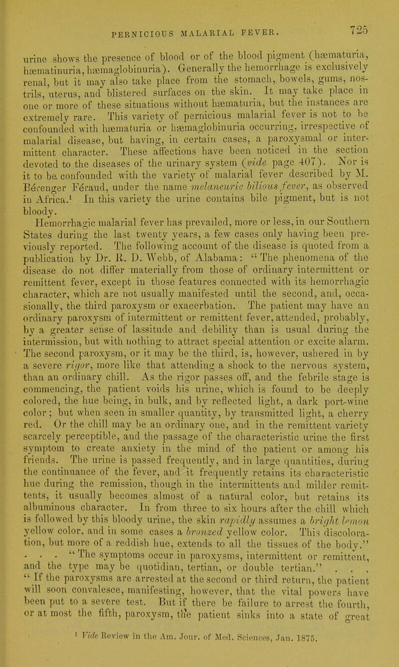 urine shows the presence of blood or of the blood pigment (haematuna, ha2matinuria,ha5raaglobinuria). Generally the hemorrhage is exclusively renal, but it may also take place from the stomach, bowels, gums, nos- trils, uterus, and blistered surfaces on tlie skin. It may take place in one or more of these situations without htematuria, but the instances are extremely rare. This variety of pernicious malarial fever is not to be confounded with hematuria or hsfimaglobinuria occurring, irrespective of malarial disease, but having, in certain cases, a paroxysmal or inter- mittent character. These affections have been noticed in the section devoted to the diseases of the urinary system (vide page 407). Nor is it to be confounded with the variety of malarial fever described by M. Bdrenger F^raud, under the name melaneurie bilious fever, as observed in Africa.^ In this variety the urine contains bile pigment, but is not bloody. Hemorrhagic malarial fever has prevailed, more or less, in our Southern States during the last twenty years, a few cases only having been pre- viously reported. The following account of the disease is quoted from a publication by Dr. R. D. Webb, of Alabama:  The phenomena of the disease do not differ materially from those of ordinary intermittent or remittent fever, except in those features connected with its hemorrhagic character, which are not usually manifested until the second, and, occa- sionally, the third paroxysm or exacerbation. The patient may have an ordinary paroxysm of intermittent or remittent fever, attended, probably, by a greater sense of lassitude and debility than is usual during the intermission, but with nothing to attract special attention or excite alarm. The second paroxysm, or it may be the third, is, however, ushered in by a severe rigor, more like that attending a shock to the nervous system, than an ordinary chill. As the rigor passes off, and the febrile stage is commencing, the patient voids his urine, Avhich is found to be deeply colored, the hue being, in bulk, and by reflected light, a dark port-wine color; but when seen in smaller quantity, by transmitted light, a cherry red. Or the chill may be an ordinary one, and in the remittent variety scarcely perceptible, and the passage of the characteristic urine the first symptom to create anxiety in the mind of the patient or among his friends. The urine is passed frequently, and in large quantities, during the continuance of the fever, and it frequently retains its characteristic hue during the remission, though in the intermittents and milder remit- tents, it usually becomes almost of a natural color, but retains its albuminous character. In from three to six hours after the chill which is followed by this bloody urine, the skin rajoidly assumes a hriglit Innon yellow color, and in some eases a bronzed yellow color. This discolora- tion, but more of a reddish hue, extends to all the tissues of the body. . . .  The symptoms occur in paroxysms, intermittent or remittent, and the type may be quotidian, tertian, or double tertian. . . .  If the paroxysms are arrested at the second or third return, the patient will soon convalesce, manifesting, however, that the vital powers have been put to a severe test. But if there be failure to arrest the fourth, or at most the fifth, paroxysm, tlie patient sinks into a state of great > Vide Review in the Am. Jour, of Med. Sciences, Jan. 1875.