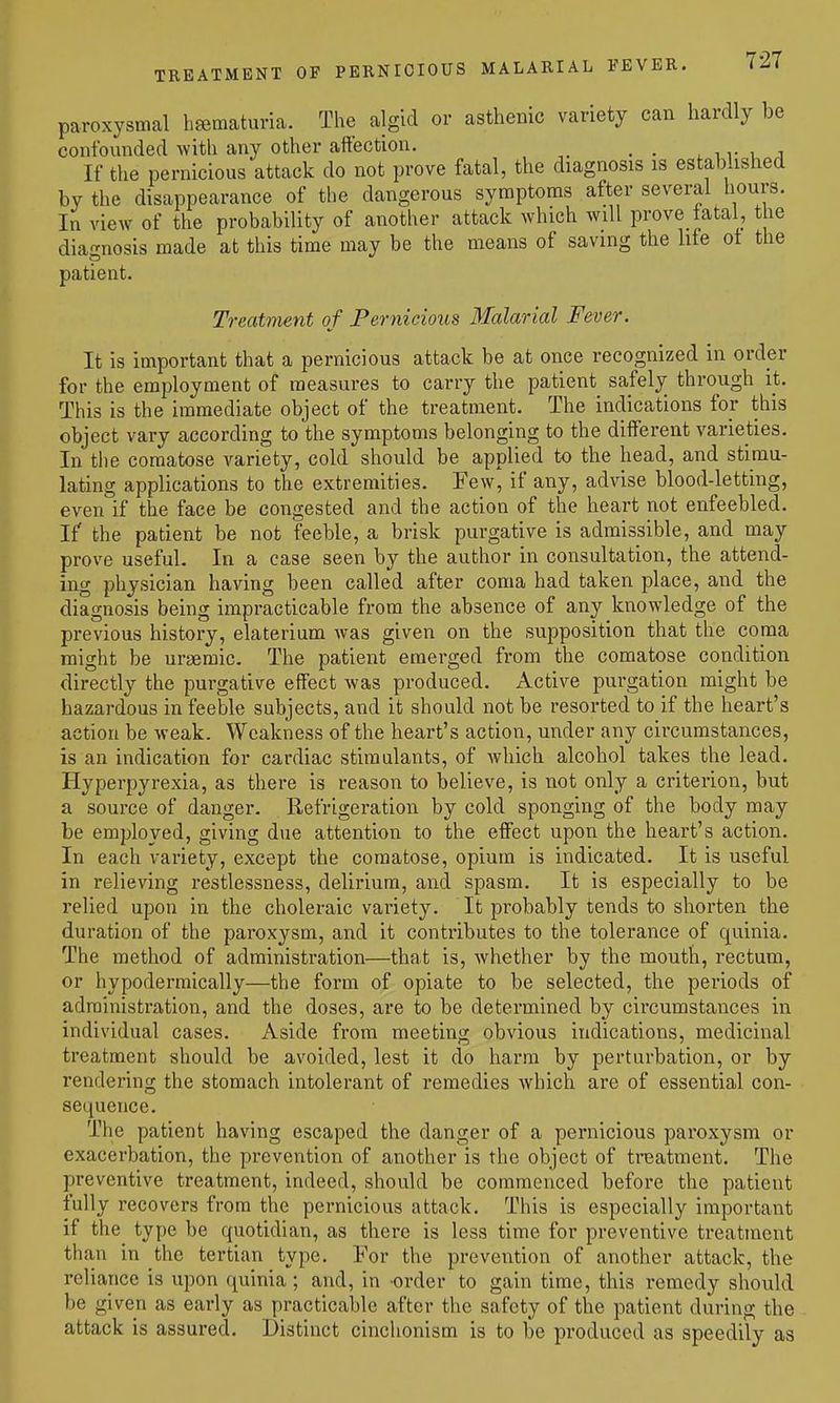 paroxysmal hsematuria. The algid or asthenic variety can hardly be confounded with any other affection. _ . n r i i If the pernicious attack do not prove fatal, the diagnosis is established by the disappearance of the dangerous symptoms after several hours. In view of the probability of another attack which will prove fatal, the diagnosis made at this time may be the means of saving the life ot the patient. Treatment of Pernicious Malarial Fever. It is important that a pernicious attack be at once recognized in order for the employment of measures to carry the patient safely through it. This is the immediate object of the treatment. The indications for this object vary according to the symptoms belonging to the different varieties. In tlie comatose variety, cold should be applied to the head, and stimu- lating applications to the extremities. Few, if any, advise blood-letting, even if the face be congested and the action of the heart not enfeebled. If the patient be not feeble, a brisk purgative is admissible, and may prove useful. In a case seen by the author in consultation, the attend- ing physician having been called after coma had taken place, and the diagnosis being impracticable from the absence of any knowledge of the previous history, elaterium was given on the supposition that the coma might be uraemic. The patient emerged from the comatose condition directly the purgative effect was produced. Active purgation might be hazardous in feeble subjects, and it should not be resorted to if the heart's action be weak. Weakness of the heart's action, under any circumstances, is an indication for cardiac stimulants, of Avhich alcohol takes the lead. Hyperpyrexia, as there is reason to believe, is not only a criterion, but a source of danger. Refrigeration by cold sponging of the body may be employed, giving due attention to the effect upon the heart's action. In each variety, except the comatose, opium is indicated. It is useful in relieving restlessness, delirium, and spasm. It is especially to be relied upon in the choleraic variety. It probably tends to shorten the duration of the paroxysm, and it contributes to the tolerance of quinia. The method of administration—that is, whether by the mouth, rectum, or hypodermically—the form of opiate to be selected, the periods of administration, and the doses, are to be determined by circumstances in individual cases. Aside from meeting obvious indications, medicinal treatment should be avoided, lest it do harm by perturbation, or by rendering the stomach intolerant of remedies which are of essential con- sequence. The patient having escaped the danger of a pernicious paroxysm or exacerbation, the prevention of another is the object of treatment. The preventive treatment, indeed, should be commenced before the patient fully recovers from the pernicious attack. This is especially important if the type be quotidian, as there is less time for preventive treatment than in the tertian type. For the prevention of another attack, the reliance is upon quinia; and, in order to gain time, this remedy should be given as early as practicable after the safety of the patient during the attack is assured. Distinct cinchonism is to be produced as speedily as