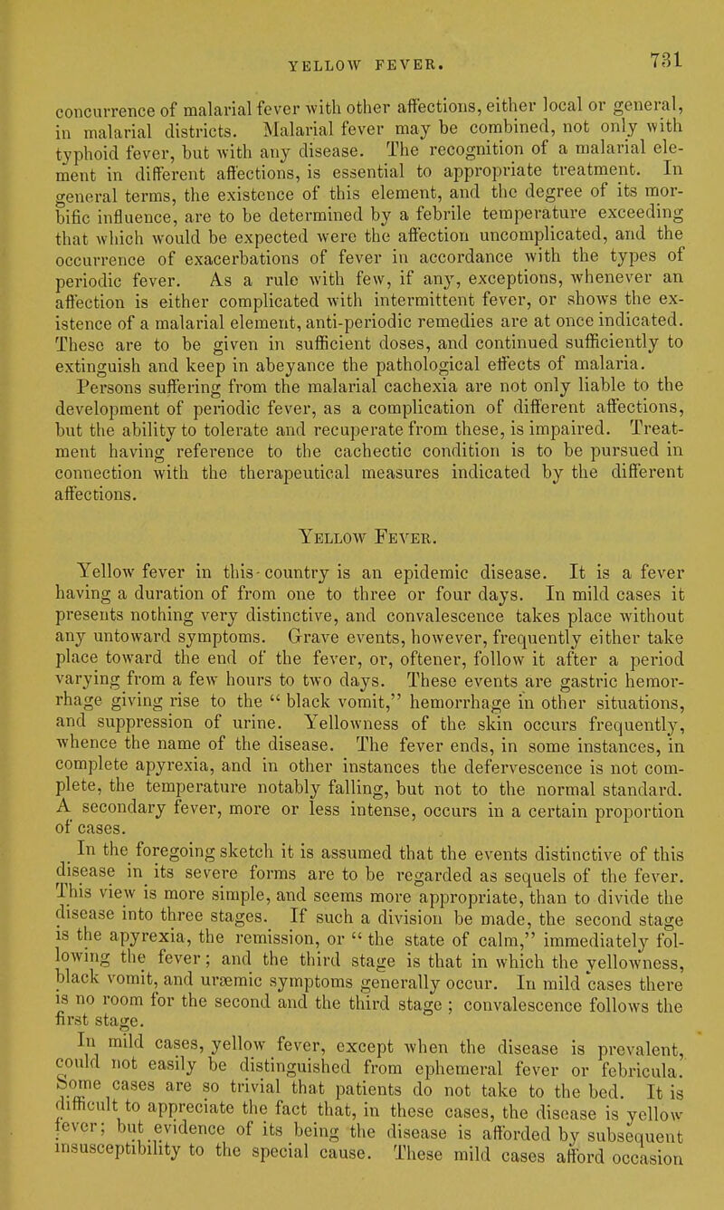 YELLOW FEVER. 781 concurrence of malarial fever with other affections, either local or general, in malarial districts. Malarial fever may be combined, not only with typhoid fever, but with any disease. The recognition of a malarial ele- ment in different affections, is essential to appropriate treatment. In general terms, the existence of this element, and the degree of its mor- bific influence, are to be determined by a febrile temperature exceeding that which would be expected were the affection uncomplicated, and the occurrence of exacerbations of fever in accordance with the types of periodic fever. A.S a rule with few, if any, exceptions, whenever an affection is either complicated with intermittent fever, or shows the ex- istence of a malarial element, anti-periodic remedies are at once indicated. These are to be given in sufficient doses, and continued sufficiently to extinguish and keep in abeyance the pathological effects of malaria. Persons suffering from the malarial cachexia ai-e not only liable to the development of periodic fever, as a complication of different affections, but the ability to tolerate and recuperate from these, is impaired. Treat- ment having reference to the cachectic condition is to be pursued in connection with the therapeutical measures indicated by the different affections. Yellow Fever. Yellow fever in this - country is an epidemic disease. It is a fever having a duration of from one to thi-ee or four days. In mild cases it presents nothing very distinctive, and convalescence takes place without any untoward symptoms. Grave events, however, frequently either take place toward the end of the fever, or, oftener, follow it after a period varying from a few hours to two days. These events are gastric hemor- rhage giving rise to the  black vomit, hemorrhage in other situations, and suppression of urine. Yellowness of the skin occurs frequently, whence the name of the disease. The fever ends, in some instances, in complete apyrexia, and in other instances the defervescence is not com- plete, the temperature notably falling, but not to the normal standard. A secondary fever, more or less intense, occurs in a certain proportion of cases. _ In the foregoing sketch it is assumed that the events distinctive of this disease in_ its severe forms are to be regarded as sequels of the fever. This view is more simple, and seems more appropriate, than to divide the disease into three stages. If such a division be made, the second stage IS the apyrexia, the remission, or  the state of calm, immediately fol- lowing the fever; and the third stage is that in which the yellowness, black vomit, and urgemic symptoms generally occur. In mild cases there is no room for the second and the third stage ; convalescence follows the first stage. In mild cases, yellow fever, except when the disease is prevalent, could not easily be distinguished from ephemeral fever or febricula. borne cases are so trivial that patients do not take to the bed. It is difficult to appreciate the fact that, in these cases, the disease is yellow lever; but evidence of its being the disease is afforded by subsequent insusceptibihty to the special cause. These mild cases afford occasion