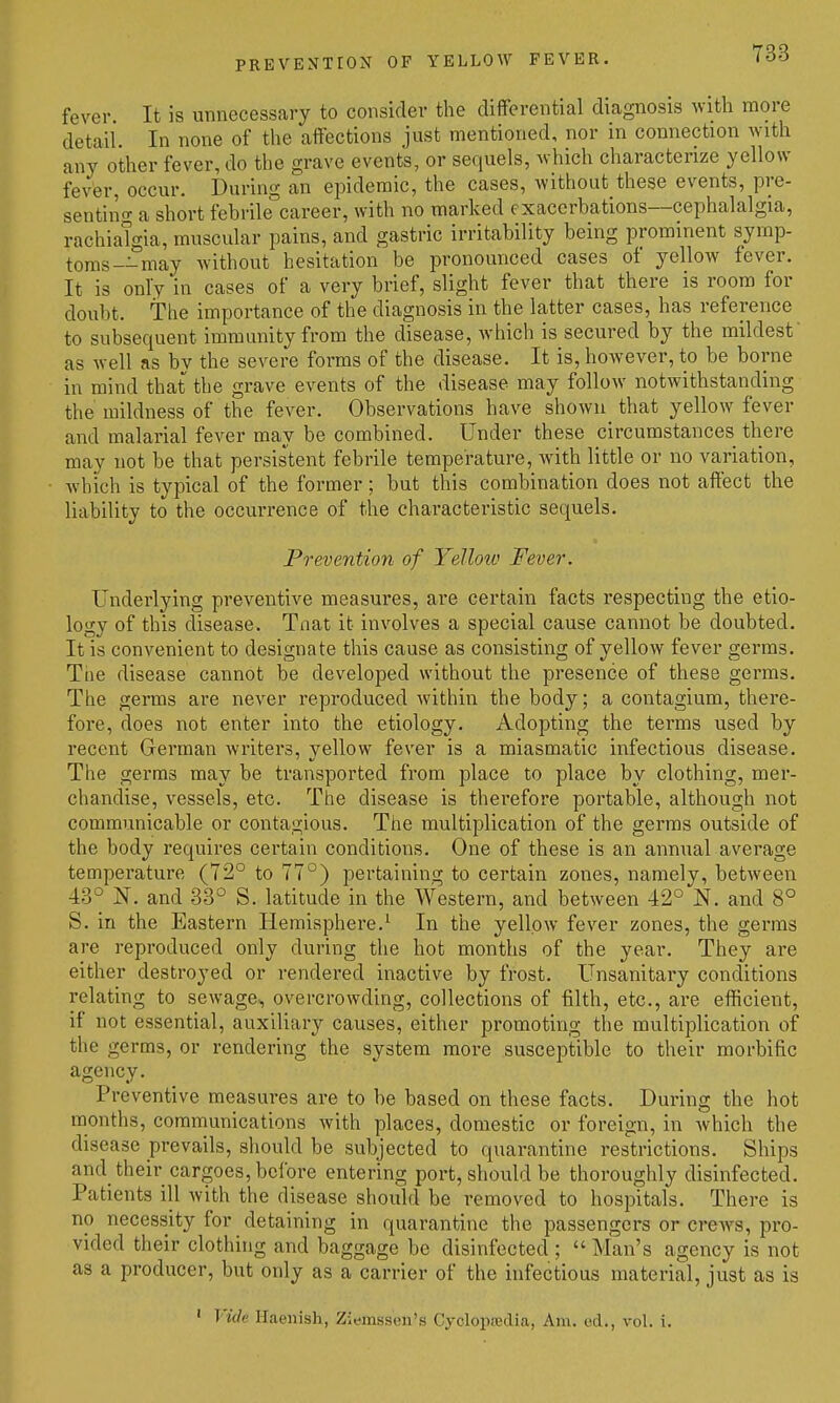 PREVENTION OF YBLLOAV FEVER. fever. It is unnecessary to consider the differential diagnosis with more detail. In none of the affections just mentioned, nor in connection with any other fever, do the grave events, or sequels, which characterize yellow fever, occur. During an epidemic, the cases, without these events, pre- sentino- a short febrile career, with no marked exacerbations—cephalalgia, rachiaTgia, muscular pains, and gastric irritability being prominent symp- toms—may without hesitation be pronounced cases of yellow fever. It is only in cases of a very brief, slight fever that there is room for doubt. The importance of the diagnosis in the latter cases, has reference to subsequent immunity from the disease, which is secured by the mildest as well as by the severe forms of the disease. It is, however, to be borne in mind that the grave events of the disease may follow notwithstanding the mildness of the fever. Observations have shown that yellow fever and malarial fever may be combined. Under these circumstances there may not be that persistent febrile temperature, with little or no variation, which is typical of the former; but this combination does not affect the liability to the occurrence of the characteristic sequels. Prevention of YeUoiv Fever. Underlying preventive measures, are certain facts respecting the etio- logy of this disease. Tnat it involves a special cause cannot be doubted. It is convenient to designate this cause as consisting of yellow fever germs. Tiie disease cannot be developed without the presence of these germs. The germs are never reproduced within the body; a contagium, there- fore, does not enter into the etiology. Adopting the terms used by recent German writers, yellow fever is a miasmatic infectious disease. The germs may be transported from place to place by clothing, mer- chandise, vessels, etc. The disease is therefore portable, although not communicable or contagious. The multiplication of the germs outside of the body requires certain conditions. One of these is an annual average temperature (72° to 77°) isertaining to certain zones, namely, between 43° N. and 33° S. latitude in the Western, and between 42° N. and 8° S. in the Eastern Hemisphere.^ In the yellow fever zones, the germs are reproduced only during the hot months of the year. They are either destroyed or rendered inactive by frost. Unsanitary conditions relating to sewage, overcrowding, collections of filth, etc., are efficient, if not essential, auxiliary causes, either promoting the multiplication of the germs, or rendering the system more susceptible to their morbific agency. Preventive measures are to be based on these facts. During the hot months, communications with places, domestic or foreign, in which the disease prevails, should be subjected to quarantine restrictions. Ships and_ their cargoes, before entering port, should be thoroughly disinfected. Patients ill with the disease should be removed to hospitals. There is no necessity for detaining in quarantine the passengers or croAvs, pro- vided their clothing and baggage be disinfected ;  Man's agency is not as a producer, but only as a carrier of the infectious material, just as is ' Vide Haeiiish, Ziemssen's Cycloptedia, Am. od., vol. i.
