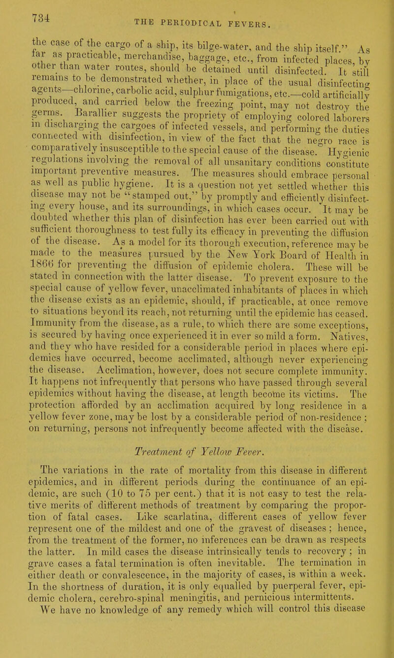 the case of the cargo of a ship, its bilge-water, and the ship itself  As far as practicable, merchandise, baggage, etc., from infected places, by other than water routes, should be detained until disinfected It still remains to be demonstrated whether, in place of the usual disinfecting agents—chlorine, carbolic acid, sulphur fumigations, etc.—cold artificiall? produced and carried below the freezing point, may not destroy the germs. Barallier suggests the propriety of employing colored laborers m discharging the cargoes of infected vessels, and performing the duties connected with disinfection, in view of the fact that the ne ro race is comparatively insusceptible to the special cause of the disease. Hycrienic regulations involving the removal of all unsanitary conditions constitute important preventive measures. The measures should embrace personal as well as public hygiene. It is a question not yet settled whether this disease may not be stamped out, by promptly and efficiently disinfect- ing every house, and its surroundings, in which cases occur. It may be doubted whether this plan of disinfection has ever been carried out with sufficient thoroughness to test fully its efficacy in preventing the diffusion of the disease. As a model for its thorough execution, reference may be made to the measures |.ursued by the New York Board of Health in 1866 for preventing the diffusion of epidemic cholera. These will be stated in connection with the latter disease. To prevent exposure to the special cause of yellow fever, unacclimated inhabitants of places in which the disease exists as an epidemic, should, if practicable, at once remove to situations beyond its reach, not returning until the epidemic has ceased. Immunity from the disease, as a rule, to which there are some exceptions, is secured by having once experienced it in ever so mild a form. Natives, and they who have resided for a considerable period in places where epi- demics have occurred, become acclimated, although never experiencing the disease. Acclimation, however, does not secure complete immunity. It happens not infre(|uently that persons who have passed through several epidemics without having the disease, at length becottie its victims. The protection afforded by an acclimation acquired by long residence in a yellow fever zone, may be lost by a considerable period of non-residence ; on returning, persons not infrequently become affected with the disease. Treatment of Yellow Fever. The variations in the rate of mortality from this disease in different epidemics, and in different periods during the continuance of an epi- demic, are such (10 to 75 per cent.) that it is not easy to test the rela- tive merits of different methods of treatment by comparing the propor- tion of fatal cases. Like scarlatina, different cases of yellow fever represent one of the mildest and one of the gravest of diseases; hence, from the treatment of the former, no inferences can be drawn as respects the latter. In mild cases the disease intrinsically tends to recovery ; in grave cases a fatal termination is often inevitable. The termination in either death or convalescence, in the majority of cases, is within a week. In the shortness of duration, it is only equalled by puerperal fever, epi- demic cholera, cerebro-spinal meningitis, and pernicious intermittents. We have no knoAvledge of any remedy Avhich will control this disease