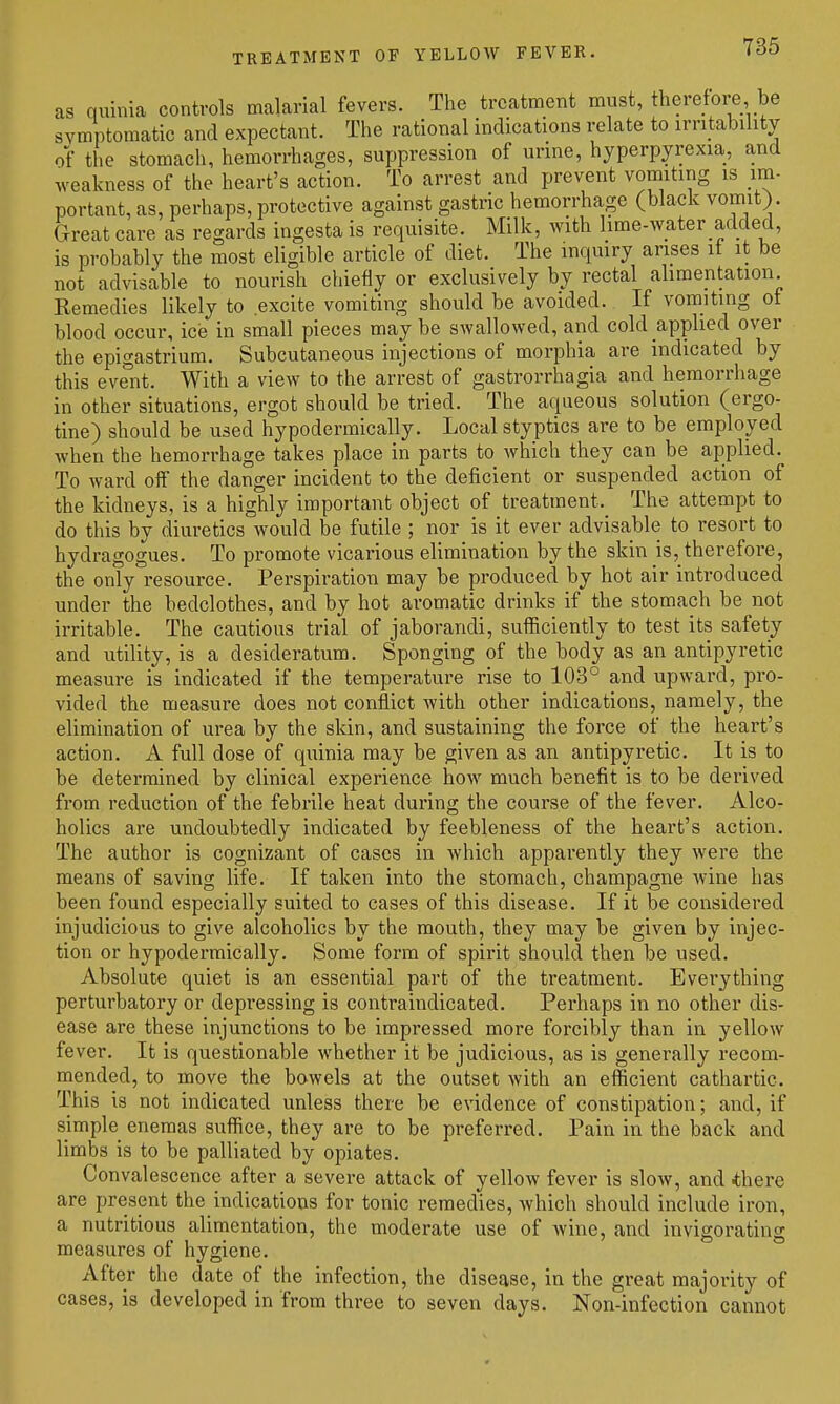 TREATMENT OF YELLOW FEVER. as quinia controls malarial fevers. The treatment must, therefore be symptomatic and expectant. The rational indications relate to irritability of the stomach, hemorrhages, suppression of urine, hyperpyrexia, and weakness of the heart's action. To arrest and prevent vomiting is im- portant, as, perhaps, protective against gastric hemorrhage (black vomit). Great care as regards ingesta is requisite. Milk, with lime-Avater added, is probably the most eligible article of diet. The inquiry arises it it be not advisable to nourish chiefly or exclusively by rectal alimentation Remedies likely to excite vomiting should be avoided. If vomiting of blood occur, ice in small pieces may be swallowed, and cold applied over the epigastrium. Subcutaneous injections of morphia are indicated by this event. With a view to the arrest of gastrorrhagia and hemorrhage in other situations, ergot should be tried. The aqueous solution (ergo- tine) should be used hypodermically. Local styptics are to be employed when the hemorrhage takes place in parts to which they can be applied. To ward off the danger incident to the deficient or suspended action of the kidneys, is a highly important object of treatment. The attempt to do this by diuretics would be futile ; nor is it ever advisable to resort to hydragogues. To promote vicarious elimination by the skin is, therefore, the only resource. Perspiration may be produced by hot air introduced under the bedclothes, and by hot aromatic drinks if the stomach be not irritable. The cautious trial of jaborandi, sufficiently to test its safety and utility, is a desideratum. Sponging of the body as an antipyretic measure is indicated if the temperature rise to 103° and upward, pro- vided the measure does not conflict with other indications, namely, the elimination of urea by the skin, and sustaining the force of the heart's action. A full dose of quinia may be given as an antipyretic. It is to be determined by clinical experience how much benefit is to be derived from reduction of the febrile heat during the course of the fever. Alco- holics are undoubtedly indicated by feebleness of the heart's action. The author is cognizant of cases in which apparently they were the means of saving life. If taken into the stomach, champagne wine has been found especially suited to cases of this disease. If it be considered injudicious to give alcoholics by the mouth, they may be given by injec- tion or hypodermically. Some form of spirit should then be used. Absolute quiet is an essential part of the treatment. Everything perturbatory or depressing is contraindicated. Perhaps in no other dis- ease are these injunctions to be impressed more forcibly than in yellow fever. It is questionable whether it be judicious, as is generally recom- mended, to move the bowels at the outset with an efficient cathartic. This is not indicated unless there be evidence of constipation; and, if simple enemas suffice, they are to be preferred. Pain in the back and limbs is to be palliated by opiates. Convalescence after a severe attack of yellow fever is slow, and .there are present the indications for tonic remedies, which should include iron, a nutritious alimentation, the moderate use of wine, and invigorating measures of hygiene. After the date of the infection, the disease, in the great majority of cases, is developed in from three to seven days. Non-infection cannot