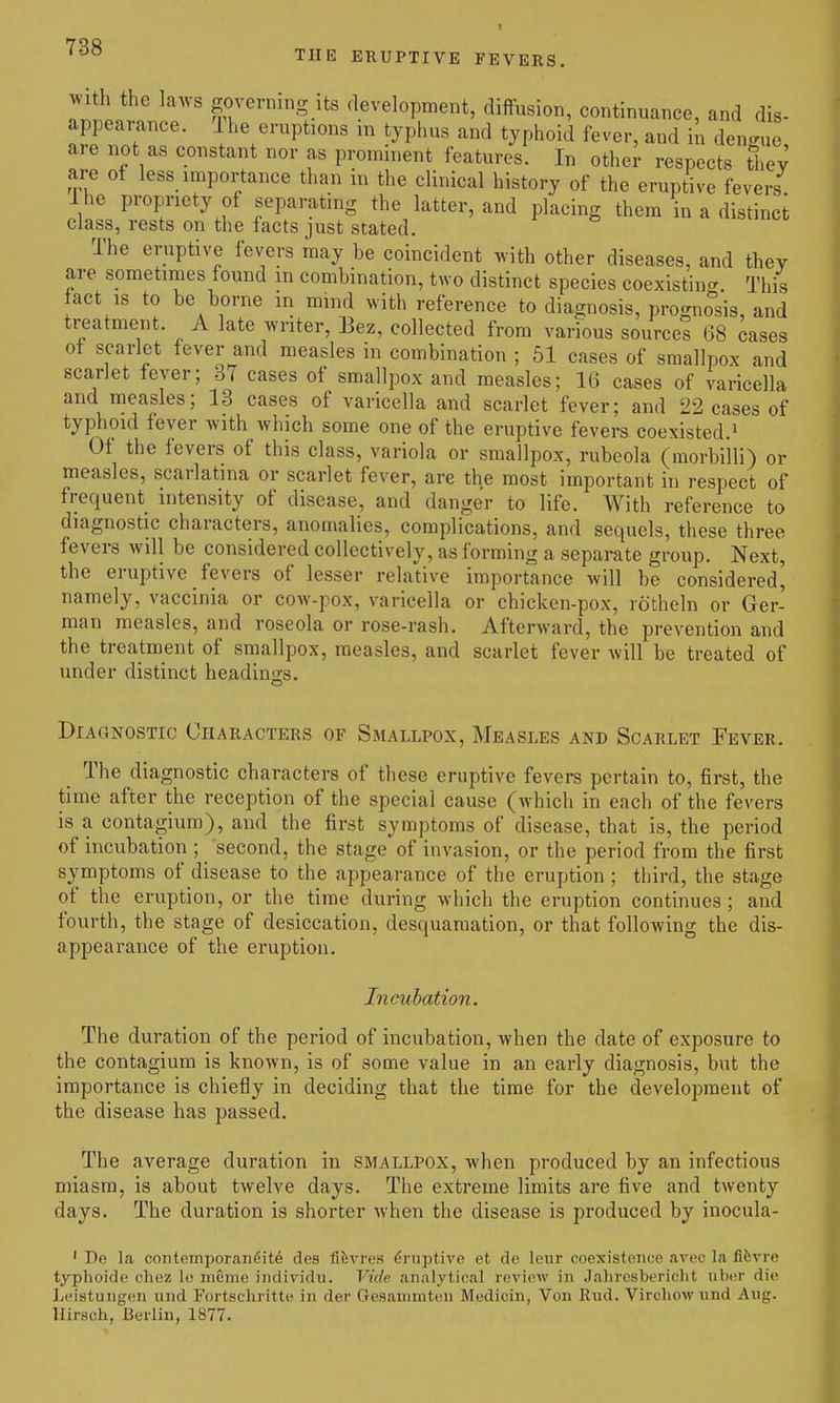 THE ERUPTIVE FEVERS. With the la.vs governing Its development, diffusion, continuance, and dis- appearance. The eruptions in typhus and typhoid fever, and in dengue are not as constant nor as prominent features. In other respects thev are of less importance than in the clinical history of the eruptive fevers Ihc propriety of separating the latter, and placing them in a distinct class, rests on the facts just stated. The eruptive fevers may be coincident with other diseases, and thev are sometimes found in combination, two distinct species coexisting. This fact IS to be borne in mmd with reference to diagnosis, prognosis, and treatment. A late writer, Bez, collected from various sources 68 cases ot scarlet fever and measles in combination ; 61 cases of smallpox and scarlet lever; 37 cases of smallpox and measles; 16 cases of varicella and measles; 13 cases of varicella and scarlet fever; and 22 cases of typhoid fever with which some one of the eruptive fevers coexisted.» Of the fevers of this class, variola or smallpox, rubeola (raorbilli) or measles, scarlatina or scarlet fever, are the most important in respect of frequent intensity of disease, and danger to life. With reference to diagnostic characters, anomalies, complications, and sequels, these three fevers will be considered collectively, as forming a separate group. Next, the eruptive fevers of lesser relative importance will be considered', namely, vaccinia or cow-pox, varicella or chicken-pox, rotheln or Ger- man measles, and roseola or rose-rash. Afterward, the prevention and the treatment of smallpox, measles, and scarlet fever will be treated of under distinct headinjis. Diagnostic Characters of Smallpox, Measles and Scarlet Fever. The diagnostic characters of these eruptive fevers pertain to, first, the time after the reception of the special cause (which in each of the fevers is a contagium), and the first symptoms of disease, that is, the period of incubation ; second, the stage of invasion, or the period from the first symptoms of disease to the appearance of the eruption ; third, the stage of the eruption, or the time during which the eruption continues ; and fourth, the stage of desiccation, desquamation, or that following the dis- appearance of the eruption. Incuhation. The duration of the period of incubation, when the date of exposure to the contagium is known, is of some value in an early diagnosis, but the importance is chiefly in deciding that the time for the development of the disease has passed. The average duration in smallpox, when produced by an infectious miasm, is about twelve days. The extreme limits are five and twenty days. The duration is shorter when the disease is produced by inocula- ' De la contemporandit^ des fifevres driaptive et de lenr coexistence avec la fifevre typhoide chez lo mcme iiidividii. Vide analytical review in Jahrcsbericlit uber die Leistungen und Fortschritte in der Gesanimten Medicin, Von Rud. Virchowimd Aug. Hirsch, Berlin, 1877.