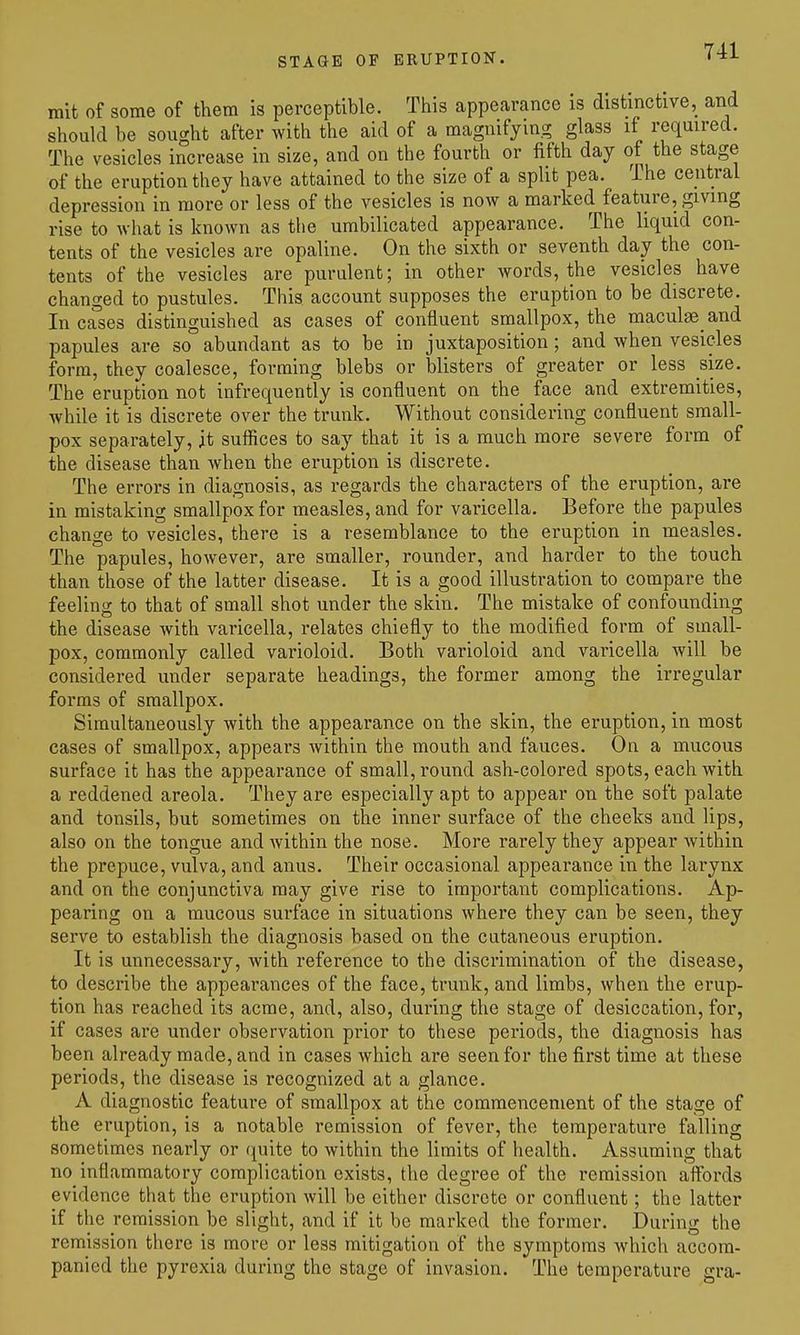 mit of some of them is perceptible. This appearance is distinctive, and should be sought after with the aid of a magnifying glass it required. The vesicles increase in size, and on the fourth or fifth day of the stage of the eruption they have attained to the size of a split pea. The ceiitral depression in more or less of the vesicles is now a marked feature, giving rise to what is known as tlie umbilicated appearance. The liquid con- tents of the vesicles are opaline. On the sixth or seventh day the con- tents of the vesicles are purulent; in other words, the vesicles have changed to pustules. This account supposes the eruption to be discrete. In cases distinguished as cases of confluent smallpox, the maculae and papules are so abundant as to be in juxtaposition; and when vesicles form, they coalesce, forming blebs or blisters of greater or less size. The eruption not infrequently is confluent on the face and extremities, while it is discrete over the trunk. Without considering confluent small- pox separately, it sufiices to say that it is a much more severe form of the disease than when the eruption is discrete. The errors in diagnosis, as regards the characters of the eruption, are in mistaking smallpox for measles, and for varicella. Before the papules change to vesicles, there is a resemblance to the eruption in measles. The papules, however, are smaller, rounder, and harder to the touch than those of the latter disease. It is a good illustration to compare the feeling to that of small shot under the skin. The mistake of confounding the disease with varicella, relates chiefly to the modified form of small- pox, commonly called varioloid. Both varioloid and varicella will be considered under separate headings, the former among the irregular forms of smallpox. Simultaneously with the appearance on the skin, the eruption, in most cases of smallpox, appears Avithin the mouth and fauces. On a mucous surface it has the appearance of small, round ash-colored spots, each with a reddened areola. They are especially apt to appear on the soft palate and tonsils, but sometimes on the inner surface of the cheeks and lips, also on the tongue and Avithin the nose. More rarely they appear within the prepuce, vulva, and anus. Their occasional appearance in the larynx and on the conjunctiva may give rise to important complications. Ap- pearing on a mucous surface in situations where they can be seen, they serve to establish the diagnosis based on the cutaneous eruption. It is unnecessary, with reference to the discrimination of the disease, to describe the appearances of the face, trunk, and limbs, when the erup- tion has reached its acme, and, also, during the stage of desiccation, for, if cases are under observation prior to these periods, the diagnosis has been already made, and in cases which are seen for the first time at these periods, the disease is recognized at a glance. A diagnostic feature of smallpox at the commencement of the stage of the eruption, is a notable remission of fever, the temperature falling sometimes nearly or quite to within the limits of health. Assuming that no inflammatory complication exists, the degree of the remission affords evidence that the eruption will be either discrete or confluent; the latter if the remission be slight, and if it be marked the former. Durino^ the remission there is more or less mitigation of the symptoms Avhich accom- panied the pyrexia during the stage of invasion. The temperature gra-