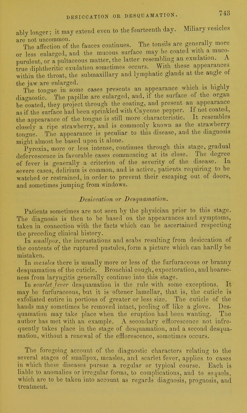 DESICCATION OR DESQUAMATION. ably longer; it may extend even to the fourteenth day. Miliary vesicles are not uncommon. The affection of the fauces continues. The tonsils are generally more or less enlarged, and the mucous surface may be coated with a muco- purulent, or a pultaceous matter, the latter resembling an exudation. A true diphtheritic exudation sometimes occurs. With these appearances within the throat, the submaxillary and lymphatic glands at the angle ot the jaw are enlarged. , • , • \ ■ u^ The tonc^ue in some cases presents an appearance which is highly diacrnostic.'' The papilte are enlarged, and, if the surface of the organ be coated, they project through the coating, and present an appearance as if the surface had been sprinkled with Cayenne pepper. If not coated, the appearance of the tongue is still more characteristic. It resembles closely a ripe strawberry, and is commonly known as the strawberry tongue. The appearance is peculiar to this disease, and the diagnosis might almost be based upon it alone. Pyrexia, more or less intense, continues through this stage, gradual defervescence in favorable cases commencing at its close. The degree of fever is generally a criterion of the severity of the disease. In severe cases, delirium is common, and is active, patients requiring to be watched or restrained, in order to prevent their escaping out of doors, and sometimes jumping from windows. Desiccation or Desquamation. Patients sometimes are not seen by the physician prior to this stage. The diagnosis is then to be based on the appearances and symptoms, taken in connection with the facts which can be ascertained respecting the preceding clinical history. In sinallpox, the incrustations and scabs resulting from desiccation of the contents of the ruptured pustules, form a picture which can hardly be mistaken. In meisles there is usually more or less of the furfuraceous or branny desquamation of the cuticle. Bronchial cough, expectoration, and hoarse- ness from laryngitis generally continue into this stage. In scarlet 'fever desquamation is the rule Avith some exceptions. It may be furfuraceous, but it is oftener lamellar, that is, the cuticle is exfoliated entire in portions of greater or less size. The cuticle of the hands may sometimes be removed intact, peeling off like a glove. Des- quamation may take place when the eruption had been wanting. The author has met with an example. A secondary efflorescence not infre- quently takes place in the stage of desquamation, and a second desqua- mation, without a renewal of the efflorescence, sometimes occurs. The foregoing account of the diagnostic characters relating to the several stages of smallpox, measles, and scarlet fever, applies to cases in which these diseases pursue a regular or typical course. Each is liable to anomalies or irregular forms, to complications, and to sequels, which are to be taken into account as regards diagnosis, prognosis, and treatment.