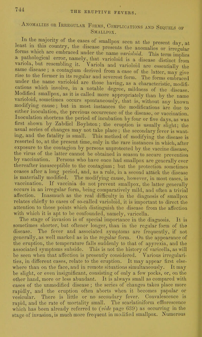t THE ERUPTIVE FEVERS. Anomalies or Irregular Forms, Complications and Sequels of Smallpox. In the majority of the eases of smallpox seen at the present dav, at least in this country, the disease presents the anomalies or irre-mlar terms which are embraced under the name varioloid. This term implies a pathological error, namely, that varioloid is a disease distinct from variola, but resembling it. Variola and varioloid are essentially the same disease ; a contagium derived from a case of the latter, may give rise to the former in its regular and severest form. The forms embraced under the name varioloid are those having, as a characteristic, modifi- cations which involve, in a notable degree, mildness of the disease. Moditied smallpox, as it is called more appropriately than by the name varioloid, sometimes occurs spontaneously, that is, without any known modifying cause; but in most instances the modifications are due to either inoculation, the previous occurrence of the disease, or vaccination. Inoculation shortens the period of incubation by four or five days, as was first shown by Zabdiel Boylston; the eruption is usually sHght; the usual series of changes may not take place ; the secondary feveiMs want- ing, and the fatality is small. This method of modifying the disease is resorted to, at the present time, only in the rare instances in which, after exposure to the contagion by persons unprotected by the vaccine disease, the virus of the latter cannot be obtained in season to secure prevention by vaccination. Persons who have once had smallpox are generally ever thereafter insusceptible to the contagium; but the protection sometimes ceases after a long period, and, as a rule, in a second attack the disease is materially modified. The modifying cause, however, in most cases, is vaccination. If vaccinia do not prevent smallpox, the latter generally occurs in an irregular form, being comparatively mild, and often a trivial affection. Inasmuch as the real difficulty in the diagnosis of smallpox relates chiefly to cases of so-called varioloid, it is important to direct the attention to those points which distinguish the disease from the aifection with which it is apt to be confounded, namely, varicella. The stage of invasion is of special importance in the diagnosis. It is sometimes shorter, but oftener longer, than in the regular form of the disease. The fever and associated symptoms are frequently, if not generally, as well marked as in the regular form. On the appearance of the eruption, the temperature falls suddenly to that of apyrexia, and the associated symptoms subside. This is not the history of varicella, as will be seen when that affection is presently considered. Various irregulari- ties, in different cases, relate to the eruption. It may appear first else- where than on the face, and in remote situations simultaneously. It may be slight, or even insignificant, consisting of only a few pocks, or, on the other hand, more or less abundant. It is always small as compared with cases of the unmodified disease ; the series of changes takes place more rapidly, and the eruption often aborts when it becomes papular or vesicular. There is little or no secondary fever. Convalescence is rapid, and the rate of mortality small. The scarlatiniform efflorescence which has been already referred to (vide page 639) as occurring in the stao-e of invasion, is much more frequent in modified smallpox. Numerous