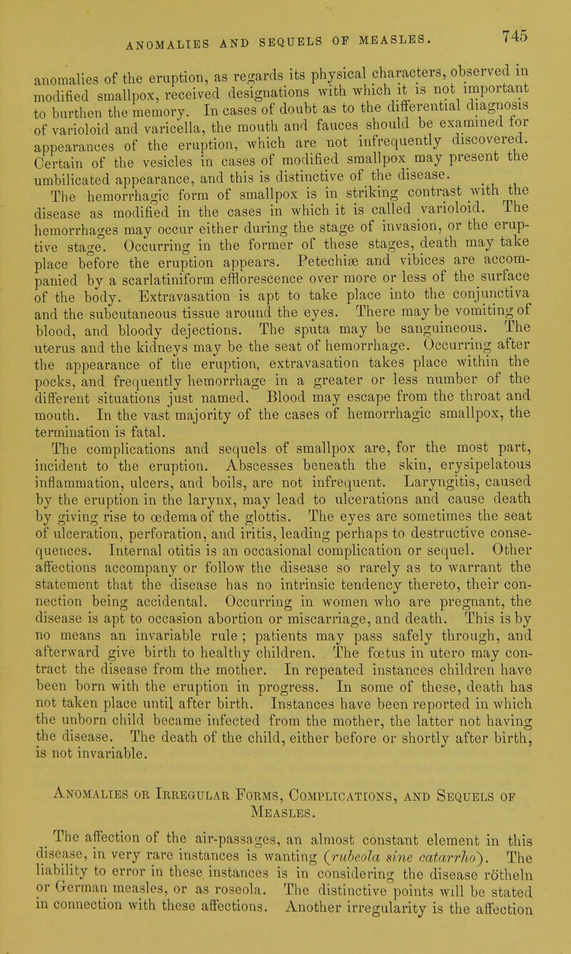 anomalies of the eruption, as regards its physical characters, observed m modified smallpox, received designations with which it is not important to burthen the memory. In cases of doubt as to the differential diagnosis of varioloid and varicella, the mouth and fauces should be examined tor appearances of the eruption, which are not infretpently discovered. Certain of the vesicles in cases of modified smallpox_ may present the umbilicated appearance, and this is distinctive of the disease. The hemorrhagic form of smallpox is in striking contrast with the disease as modifi'ed in the cases in which it is called varioloid. The hemorrhages may occur either during the stage of invasion, or the erup- tive stage! Occurring in the former of these stages, death may take place before the eruption appears. Petechige and vibices are accom- panied by a scarlatiniform efflorescence over more or less of the surface of the body. Extravasation is apt to take place into the conjunctiva and the subcutaneous tissue around the eyes. There maybe vomiting of blood, and bloody dejections. The sputa may be sanguineous. The uterus and the kidneys may be the seat of hemorrhage. Occurring after the appearance of the eruption, extravasation takes place within the pocks, and frequently hemorrhage in a greater or less number of the different situations just named. Blood may escape from the throat and mouth. In the vast majority of the cases of hemorrhagic smallpox, the termination is fatal. The complications and sequels of smallpox are, for the most part, incident to the eruption. Abscesses beneath the skin, erysipelatous inflammation, ulcers, and boils, are not infrequent. Laryngitis, caused by the eruption in the larynx, may lead to ulcerations and cause death by giving rise to oedema of the glottis. The eyes are sometimes the seat of ulceration, perforation, and iritis, leading perhaps to destructive conse- quences. Internal otitis is an occasional complication or sequel. Other affections accompany or follow the disease so rarely as to warrant the statement that the disease has no intrinsic tendency thereto, their con- nection being accidental. Occurring in women who are pregnant, the disease is apt to occasion abortion or miscarriage, and death. This is by no means an invariable rule ; patients may pass safely through, and afterward give birth to healthy children. The foetus in utero may con- tract the disease from the mother. In repeated instances children have been born with the eruption in progress. In some of these, death has not taken place until after birth. Instances have been reported in which the unborn child became infected from the mother, the latter not having the disease. The death of the child, either before or shortly after birth, is not invai'iable. Anomalies or Irregular Forms, Complications, and Sequels op Measles. _ The affection of the air-passages, an almost constant element in this disease, in very rare instances is wanting (rubeola sine catarrho'). The liability to error in these, instances is in considering the disease rotheln or German measles, or as roseola. The distinctive points will be stated in connection with these affections. Another irregularity is the affection