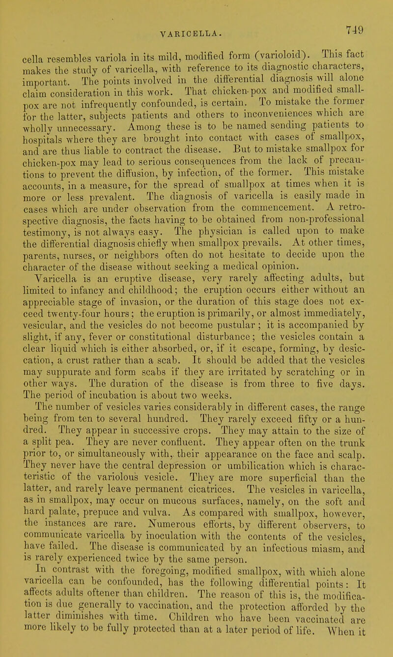 VARICELLA. cella resembles variola in its mild, modified form (varioloid). This fact makes the study of varicella, with reference to its diagnostic characters, important. The points involved in the difterential diagnosis will alone claim consideration in this work. That chicken-pox and modified small- pox are not infrequently confounded, is certain. To mistake the_former for the latter, subjects patients and others to inconveniences which are wholly unnecessary. Among these is to be named sending patients to hospitals where they are brought into contact with cases of smallpox, and are thus liable to contract the disease. But to mistake smallpox for chicken-pox may lead to serious consequences from the lack of precau- tions to prevent the diffusion, by infection, of the former. This mistake accounts, in a measure, for the spread of smallpox at times when it is more or less prevalent. The diagnosis of varicella is easily made in cases which are under observation from the commencement. A retro- spective diagnosis, the facts having to be obtained from non-professional testimony, is not always easy. The physician is called upon to make the differential diagnosis chiefly when smallpox prevails. At other times, parents, nurses, or neighbors often do not hesitate to decide upon the character of the disease without seeking a medical opinion. Varicella is an eruptive disease, very rarely affecting adults, but limited to infancy and childhood; the eruption occurs either without an appreciable stage of invasion, or the duration of this stage does not ex- ceed tAventy-four hours; the eruption is primarily, or almost immediately, vesicular, and the vesicles do not become pustular ; it is accompanied by slight, if any, fever or constitational disturbance ; the vesicles contain a clear liquid which is either absorbed, or, if it escape, forming, by desic- cation, a crust rather than a scab. It should be added that the vesicles may suppurate and form scabs if they are irritated by scratching or in other ways. The duration of the disease is from three to five days. The period of incubation is about two weeks. The number of vesicles varies considerably in different cases, the range being from ten to several hundred. They rarely exceed fifty or a hun- dred. They appear in successive crops. They may attain to the size of a split pea. They are never confluent. They appear often on the trunk prior to, or simultaneously with,, their appearance on the face and scalp. They never have the central depression or umbilication which is charac- teristic of the variolous vesicle. They are more superficial than the latter, and rarely leave permanent cicatrices. The vesicles in varicella, as in smallpox, may occur on mucous surfaces, namely, on the soft and hard palate, prepuce and vulva. As compared with smallpox, however, the instances are rare. Numerous efforts, by diff'erent observers, to communicate varicella by inoculation with the contents of the vesicles, have failed. The disease is communicated by an infectious miasm, and is rarely experienced twice by the same person. In contrast with the foregoing, modified smallpox, with which alone varicella can be confounded, has the following differential points: It affects adults oftener than children. The reason of this is, the modifica- tion is due_ generally to vaccination, and the protection afforded by the latter diminishes with time. Children who have been vaccinated are more likely to be fully protected than at a later period of life. When it