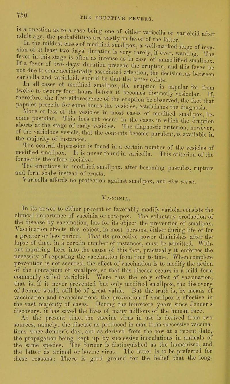 THE ERUPTIVE FEVERS. is a question as to a case being one of either varicella or varioloid after adult age, the probabilities are vastly in favor of the latter «^nn ''f' T^'^^^ smallpox, a well-marked stage of inva- sion of at least two days' duration is very rarely, if ever, wanSnc The fever in this stage is often as intense as in case of unmodified smallpox it a lever of two days duration precede the eruption, and this fever be not due to some accidentally associated affection, the decision, as between varicella and varioloid, should be that the latter exists. In all cases of modified smallpox, the eruption is papular for from twelve to twenty-four hours before it becomes distinctly vesicular If therefore, the first efflorescence of the eruption be observed, the fact that papules precede for some hours the vesicles, establishes the diao-nosis. More or less of the vesicles in most cases of modified smaTlpox be- come pustular. This does not occur in the cases in which the eruption aborts at the stage of early vesicles. The diagnostic criterion, however, of the variolous vesicle, that the contents become purulent, is available in the majority of instances. The central depression is found in a certain number of the vesicles of modified smallpox. It is never found in varicella. This criterion of the former is therefore decisive. The eruptions in modified smallpox, after becoming pustules, rupture and form scabs instead of crusts. Varicella affords no protection against smallpox, and vice versa. Vaccinia. In its power to either prevent or favorably modify variola, consists the clinical importance of vaccinia or cow-pox. 'The voluntary production of the disease by vaccination, has for its object the prevention of smallpox. Vaccination effects this object, in most persons, either during life or for a greater or less period. That its protective power diminishes after the lapse of time, in a certain number of instances, must be admitted. With- out inquiring here into the cause of this fact, practically it enforces the necessity of repeating the vaccination from time to time. When complete prevention is not secured, the effect of vaccination is to modify the action of the contagium of smallpox, so that this disease occurs in a mild form commonly called varioloid. Were this the only effect of vaccination, that is, if it never prevented but only modified smallpox, the discovery of Jenner would still be of great value. But the truth is, by means of vaccination and re vaccinations, the prevention of smallpox is effective in the vast majority of cases. During the fourscore years since Jenner's discovery, it has saved the lives of many millions of the human race. At the present time, the vaccine virus in use is derived from two sources, namely, the disease as produced in man from successive vaccina- tions since Jenner's day, and as derived from the cow at a recent date, the propagation being kept up by successive inoculations in animals of the same species. The former is distinguished as the humanized, and the latter as animal or bovine virus. The latter is to be preferred for these reasons: There is good ground for the belief that the long-