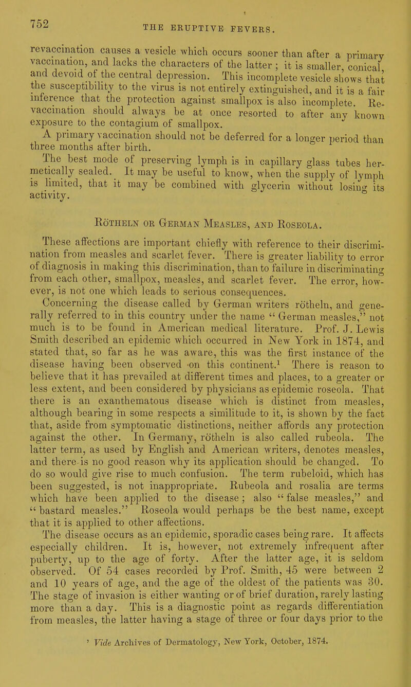 THE ERUPTIVE FEVERS. revaccination causes a vesicle which occurs sooner than after a primary vaccination, and lacks the characters of the latter ; it is smaller, conical and devoid of the central depression. This incomplete vesicle shows that the susceptibility to the virus is not entirely extinguished, and it is a fair mterence that the protection against smallpox is also incomplete Re- vaccination should always be at once resorted to after any known exposure to the contagium of smallpox. A primary vaccination should not be deferred for a longer period than three months after birth. The best mode of preserving lymph is in capillary glass tubes her- metically sealed. It may be useful to know, when the supply of lymph IS limited, that it may be combined with glycerin without losino- its activity. ° RoTHBLN OR GERMAN MeASLES, AND RoSEOLA. These affections are important chiefly with reference to their discrimi- nation from measles and scarlet fever. There is greater liability to error of diagnosis in making this discrimination, than to failure in discriminating from each other, smallpox, measles, and scarlet fever. The error, how° ever, is not one which leads to serious consequences. Concerning the disease called by German writers rotheln, and gene- rally referred to in this country under the name German measles, not much is to be found in American medical literature. Prof. J. Lewis Smith described an epidemic which occurred in New York in 1874, and stated that, so far as he was aware, this was the first instance of the disease having been observed -on this continent.^ There is reason to bel ieve that it has prevailed at different times and places, to a greater or less extent, and been considered by physicians as epidemic roseola. That there is an exanthematous disease which is distinct from measles, although bearing in some respects a similitude to it, is shown by the fact that, aside from symptomatic distinctions, neither affords any protection against the other. In Germany, rotheln is also called rubeola. The latter term, as used by English and American Avriters, denotes measles, and there-is no good reason why its application should be changed. To do so would give rise to much confusion. The term rubeloid, which has been suggested, is not inappropriate. Rubeola and rosalia are terms which have been applied to the disease ; also false measles, and bastard measles. Roseola would perhaps be the best name, except that it is applied to other affections. The disease occurs as an epidemic, sporadic cases being rare. It affects especially children. It is, however, not extremely infrequent after puberty, up to the age of forty. After the latter age, it is seldom observed. Of 54 cases recorded by Prof. Smith, 45 Avere between 2 and 10 years of age, and the age of the oldest of the patients was 30. The stage of invasion is either wanting or of brief duration, rarely lasting more than a day. This is a diagnostic point as regards differentiation from measles, the latter having a stage of three or four days prior to the ' Vide Archives of Dermatology, New York, October, 1874.