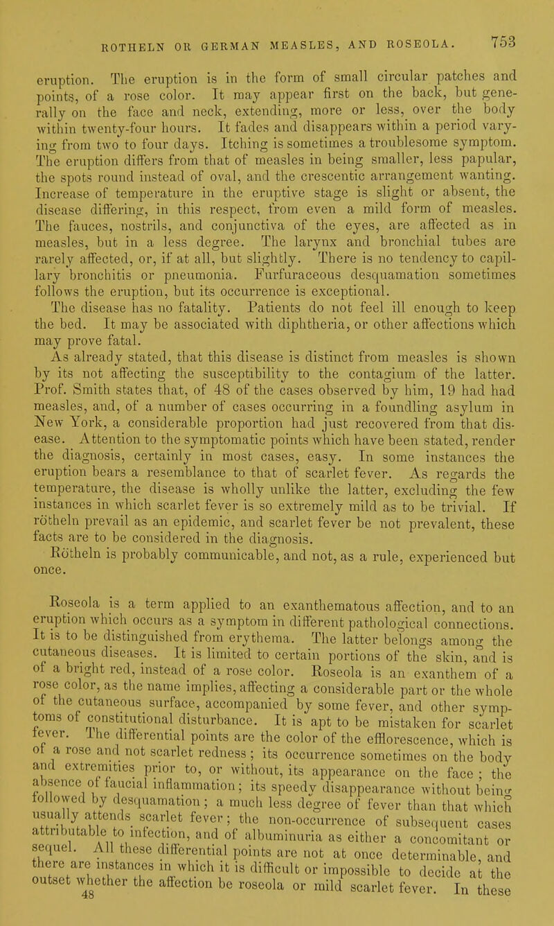 ROTHELN OR GERMAN MEASLES, AND ROSEOLA. eruption. The eruption is in the form of small circular patches and points, of a rose color. It may appear first on the back, but gene- rally on the face and neck, extending, more or less, over the body within twenty-four hours. It fades and disappears within a period vary- ing from two to four days. Itching is sometimes a troublesome symptom. The eruption differs from that of measles in being smaller, less papular, the spots round instead of oval, and the crescentic arrangement wanting. Increase of temperature in the eruptive stage is slight or absent, the disease differing, in this respect, from even a mild form of measles. The fauces, nostrils, and conjunctiva of the eyes, are affected as in measles, but in a less degree. The larynx and bronchial tubes are rarely affected, or, if at all, but slightly. There is no tendency to capil- lary bronchitis or pneumonia. Furfuraceous desquamation sometimes follows the eruption, but its occurrence is exceptional. The disease has no fatality. Patients do not feel ill enough to keep the bed. It may be associated with diphtheria, or other affections which may prove fatal. As already stated, that this disease is distinct from measles is shown by its not affecting the susceptibility to the contagium of the latter. Prof. Smith states that, of 48 of the cases observed by him, 19 had had measles, and, of a number of cases occurring in a foundling asylum in New York, a considerable proportion had just recovered from that dis- ease. Attention to the symptomatic points which have been stated, render the diagnosis, certainly in most cases, easy. In some instances the eruption bears a resemblance to that of scarlet fever. As regards the temperature, the disease is wholly unlike the latter, excluding the few instances in which scarlet fever is so extremely mild as to be trivial. If rotheln prevail as an epidemic, and scarlet fever be not prevalent, these facts are to be considered in the diagnosis. Eotheln is probably communicable, and not, as a rule, experienced but once. Roseola is a term applied to an exanthematous affection, and to an eruption which occurs as a symptom in different pathological connections. It is to be distinguished from erythema. The latter belongs among the cutaneous diseases. It is limited to certain portions of the skin, and is of a bright red, instead of a rose color. Roseola is an exanthem of a rose color, as the name implies, affecting a considerable part or the whole ot the cutaneous surface, accompanied by some fever, and other symp- toms of constitutional disturbance. It is apt to be mistaken for scarlet lever, ihe differential points are the color of the efflorescence, which is ot a rose and not scarlet redness; its occurrence sometimes on the body and extre^mities prior to, or without, its appearance on the face : the absence of faucial inflammation; its speedy disappearance without beinu- lollowed by desquamation; a much less degree of fever than that which usually attends scarlet fever; the non-occurrence of subsequent cases attributable to intection, and of albuminuria as either a concomitant or sequel. AH these differential points are not at once determinable, and there are instances in which It is difficult or impossible to decide a the outset whether the affection be roseola or mild scariet fever. In hese