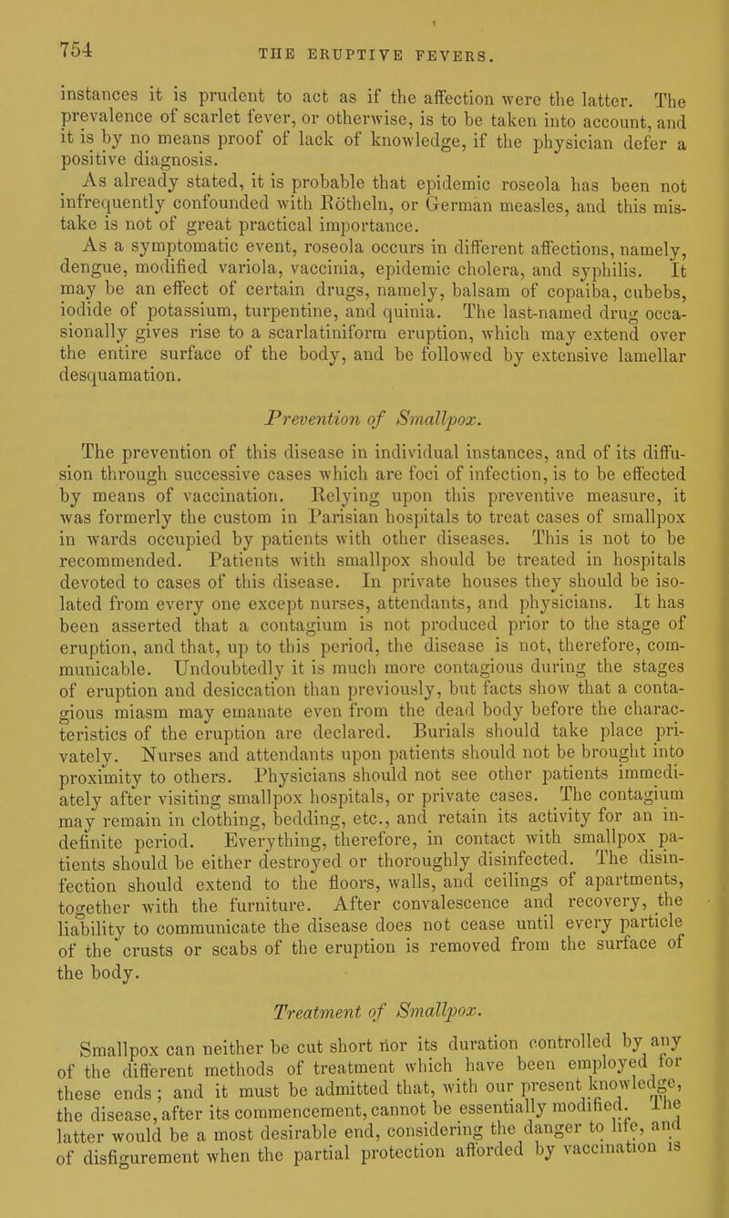 instances it is prudent to act as if the affection were the latter. The prevalence of scarlet fever, or otherwise, is to be taken into account, and it is by no means proof of lack of knowledge, if the physician defer a positive diagnosis. As already stated, it is probable that epidemic roseola has been not infrequently confounded with Rotheln, or German measles, and this mis- take is not of great practical importance. As a symptomatic event, roseola occurs in different affections, namely, dengue, modified variola, vaccinia, epidemic cholera, and syphilis. It may be an effect of certain drugs, namely, balsam of copaiba, cubebs, iodide of potassium, turpentine, and quinia. The last-named drug occa- sionally gives rise to a scarlatiniform eruption, which may extend over the entire surface of the body, and be followed by extensive lamellar desquamation. Prevention of Smallpox. The prevention of this disease in individual instances, and of its diffu- sion through successive cases which are foci of infection, is to be effected by means of vaccination. Relying upon this preventive measure, it was formerly the custom in Parisian hospitals to treat cases of smallpox in wards occupied by patients with other diseases. This is not to be recommended. Patients with smallpox should be treated in hospitals devoted to cases of this disease. In private houses they should be iso- lated from every one except nurses, attendants, and physicians. It has been asserted that a contagium is not produced prior to the stage of eruption, and that, up to this period, the disease is not, therefore, com- municable. Undoubtedly it is much more contagious during the stages of eruption and desiccation than previously, but facts show that a conta- gious miasm may emanate even from the dead body before the charac- teristics of the eruption are declared. Burials should take place pri- vately. Nurses and attendants upon patients should not be brought into proximity to others. Physicians should not see other patients immedi- ately after visiting smallpox hospitals, or private cases. The contagium may remain in clothing, bedding, etc., and retain its activity for an in- definite period. Everything, therefore, in contact with smallpox pa- tients should be either destroyed or thoroughly disinfected. The disin- fection should extend to the floors, walls, and ceilings of apartments, together with the furniture. After convalescence and recovery, the liability to communicate the disease does not cease until every particle of the crusts or scabs of the eruption is removed from the surface of the body. Treatment of Smallpox. Smallpox can neither be cut short nor its duration controlled by any of the different methods of treatment which have been employed tor these ends; and it must be admitted that, with our present knowledge, the disease, after its commencement, cannot be essentially modified, ine latter would be a most desirable end, considering the danger to life, and of disfigurement when the partial protection afforded by vaccination is