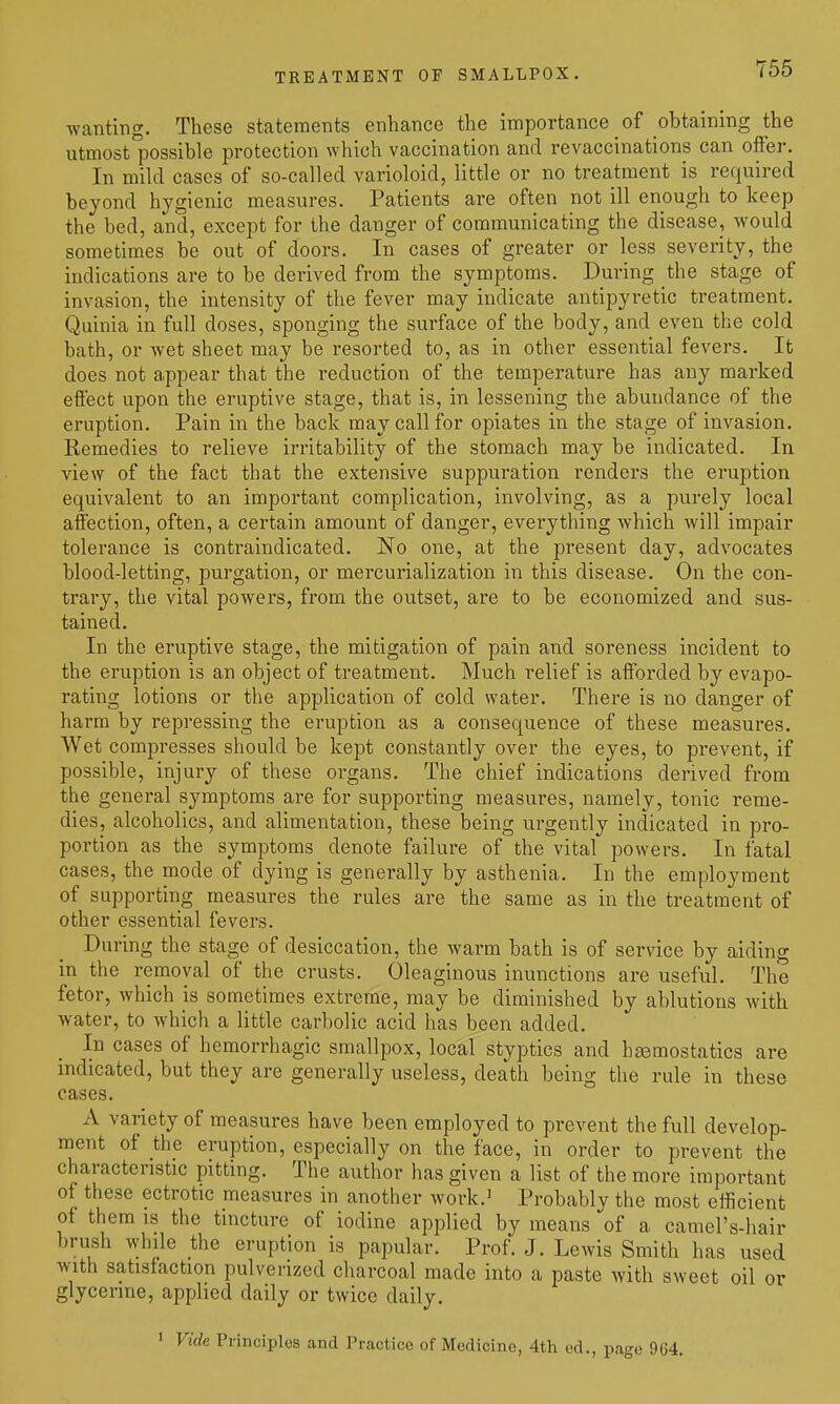 TREATMENT OF SMALLPOX. ■wanting. These statements enhance the importance of obtaining the utmost possible protection which vaccination and revaccinations can offer. In mild cases of so-called varioloid, little or no treatment is required beyond hygienic measures. Patients are often not ill enough to keep the bed, and, except for the danger of communicating the disease, would sometimes be out of doors. In cases of greater or less severity, the indications are to be derived from the symptoms. During the stage of invasion, the intensity of the fever may indicate antipyretic treatment. Quinia in full doses, sponging the surface of the body, and even the cold bath, or wet sheet may be resorted to, as in other essential fevers. It does not appear that the reduction of the temperature has any marked effect upon the eruptive stage, that is, in lessening the abundance of the eruption. Pain in the back may call for opiates in the stage of invasion. Remedies to relieve irritability of the stomach may be indicated. In view of the fact that the extensive suppuration renders the eruption equivalent to an important complication, involving, as a purely local affection, often, a certain amount of danger, everything which will impair tolerance is contraindicated. No one, at the present day, advocates blood-letting, purgation, or mercurialization in this disease. On the con- trary, the vital powers, from the outset, are to be economized and sus- tained. In the eruptive stage, the mitigation of pain and soreness incident to the eruption is an object of treatment. Much relief is afforded by evapo- rating lotions or the application of cold water. There is no danger of harm by repressing the eruption as a consequence of these measures. Wet compresses should be kept constantly over the eyes, to prevent, if possible, injury of these organs. The chief indications derived from the general symptoms are for supporting measures, namely, tonic reme- dies, alcoholics, and alimentation, these being urgently indicated in pro- portion as the symptoms denote failure of the vital powers. In fatal cases, the mode of dying is generally by asthenia. In the employment of supporting measures the rules are the same as in the treatment of other essential fevers. During the stage of desiccation, the warm bath is of service by aiding in the removal of the crusts. Oleaginous inunctions are useful. The fetor, which is sometimes extreme, may be diminished by ablutions with water, to which a little carbolic acid has been added. In cases of hemorrhagic smallpox, local styptics and hsemostatics are indicated, but they are generally useless, death being the rule in these cases. A variety of measures have been employed to prevent the full develop- ment of the eruption, especially on the face, in order to prevent the characteristic pitting. The author has given a list of the more important of these ectrotic measures in another work.^ Probably the most efficient of them 18 the tincture of iodine applied by means of a camel's-hair brush while the eruption is papular. Prof. J. Lewis Smith has used with satisfaction pulverized charcoal made into a paste with sweet oil or glycerine, applied daily or twice daily. > Vide Principles and Practice of Medicine, 4th ed., page 9G4.