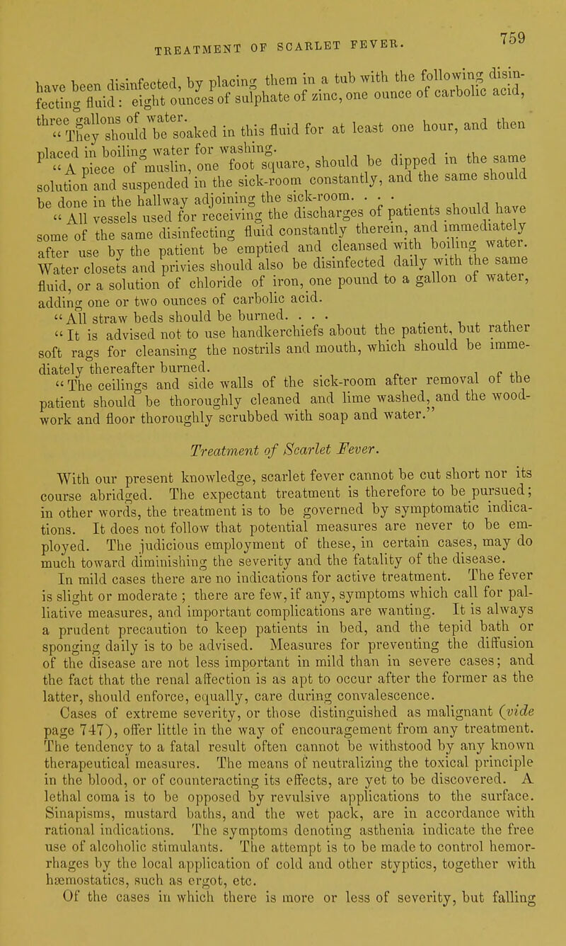 have been disinfected, by placing them in a tub -^^^^0 follo^^^^^^^^^ fectinc fluid: eight ounces of sulphate of zmc, one ounce of carbolic acid, 'T^tX^m^^^^^^^^^ in this fluid for at least one hour, and then solution and suspended in the sick-room constantly, and the same should be done in the hallway adjoining the sick-room. • • • . All vessels used for receiving the discharges of patients should have some of the same disinfecting fluid constantly therein and immediately after use by the patient be emptied and cleansed wi h boiling water Water closets and privies should also be disinfected daily with the same fluid, or a solution of chloride of iron, one pound to a gallon of water, adding one or two ounces of carbolic acid. All straw beds should be burned. ... . ^ . . ^v, It is advised not to use handkerchiefs about the patient, but rather soft rags for cleansing the nostrils and mouth, which should be imme- diately thereafter burned. i r The ceilings and side walls of the sick-room after removal ot the patient should be thoroughly cleaned and lime washed, and the wood- work and floor thoroughly scrubbed with soap and water. Treatment of Scarlet Fever. With our present knowledge, scarlet fever cannot be cut short nor its course abridged. The expectant treatment is therefore to be pursued; in other words, the treatment is to be governed by symptomatic indica- tions. It does not follow that potential measures are never to be em- ployed. The judicious employment of these, in certain cases, may do much toward diminishing the severity and the fatality of the disease. In mild cases there are no indications for active treatment. The fever is slight or moderate ; there are few, if any, symptoms which call for pal- liative measures, and important complications are wanting. It is always a prudent precaution to keep patients in bed, and the tepid bath ^ or sponging daily is to be advised. Measures for preventing the diffusion of the disease are not less important in mild than in severe cases; and the fact that the renal affection is as apt to occur after the former as the latter, should enforce, equally, care during convalescence. Cases of extreme severity, or those distinguished as malignant (vide page T4T), ofter little in the way of encouragement from any treatment. The tendency to a fatal result often cannot be withstood by any known therapeutical measures. The means of neutralizing the toxical principle in the blood, or of counteracting its effects, are yet to be discovered. A lethal coma is to be opposed by revulsive applications to the surface. Sinapisms, mustard baths, and the wet pack, are in accordance with rational indications. The symptoms denoting asthenia indicate the free use of alcoholic stimulants. The attempt is to be made to control hemor- rhages by the local application of cold and other styptics, together with haemostatics, such as ergot, etc. Of the cases in which there is more or less of severity, but falling