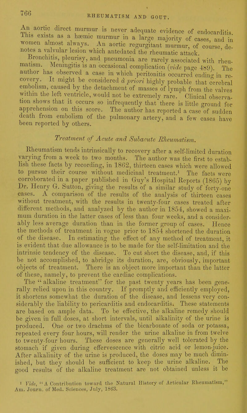 An aortic direct murmur is never adequate evidence of endocarditis llus exists as a hjEmic murmur in a large majority of cases, and in ^voraen almost always. An aortic regurgitant murmur, of course de- notes a valvular lesion which antedated the rheumatic attack -Bronchitis, pleurisy, and pneumonia are rarely associated with rheu- matism. Meningitis is an occasional complication {vide pa^re 489) The author has observed a case in which peritenitis occurred endincr in re- covery. It might be considered (^2jnm highly probable that c°erebral embolism, caused by the detachment of masses of lymph from the valves within the left ventricle, would not be extremely rare. Clinical observa- tion shows that it occurs so infrequently that there is little around for apprehension on this score. The author has reported a case'of sudden death from embolism of the pulmonary artery, and a few cases have been reported by others. Treatment of Acute and Subacute Rheumatism. Rheumatism tends intrinsically to recovery after a self-limited duration varying from a week to two months. The author was the first to estab- lish these facts by recording, in 1862, thirteen cases which were allowed to pursue their course without medicinal treatment.^ The facts were corroborated in a paper published in Guy's Hospital Eeports (1865) by Dr. Henry Gr. Sutton, giving the results of a similar study of forty-one cases. A comparison of the results of the analysis of thirteen cases without treatment, with the results in twenty-four cases treated after dilierent methods, and analyzed by the author in 1854, showed a maxi- mum duration in the latter cases of less than four weeks, and a consider- ably less average duration than in the former group of cases. Hence the methods of treatment in vogue prior to 1854 shortened the duration of the disease. In estimating the effect of any method of treatment, it is evident that due allowance is to be made for the self-limitation and the intrinsic tendency of the disease. To cut short the disease, and, if this be not accomplished, to abridge its duration, are, obviously, important objects of treatment. There is an object more important than the latter of these, namely, to prevent the cardiac complications. The alkaline treatment for the past twenty years has been gene- rally relied upon in this country. If promptly and efficiently employed, it shortens somewhat the duration of the disease, and lessens very con- siderably the liability to pericarditis and endocarditisi These statements are based on ample data. To be effective, the alkaline remedy should be given in full doses, at short intervals, until alkalinity of the urine is produced. One or two drachms of the bicarbonate of soda or potassa, repeated every four hours, will render the urine alkaline in from twelve to twenty-four hours. These doses are generally well tolerated by the stomach if given during effervescence with citric acid or lemon-juice. After alkalinity of the urine is produced, the doses may be much dimin- ished, but they should be sufficient to keep the urine alkaline. The good results of the alkaline treatment are not obtained unless it be > Vide, A Contribution toward the Natural History of Articular Rheumatism, Am. Journ. of Med. Sciences, July, 18(J3.
