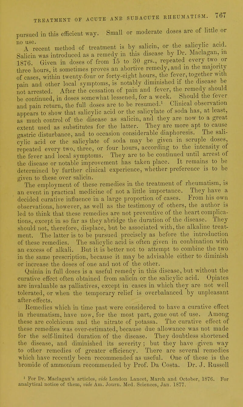 pursued in this efficient way. Small or moderate doses are of little or ^r'^^cent method of treatment is by salicin, or the salicylic acid. Salicin was introduced as a remedy in this disease by Dr. Maclagan, in 1876. Given in doses of from 15 to 30 grs., repeated every two or three hours, it sometimes proves an abortive remedy, and in the majority of cases, within twenty-four or forty-eight hours, the fever together with pain and other local symptoms, is notably diminished if the disease be not arrested. After the cessation of pain and fever, the remedy should be continued, in doses somewhat lessened, for a week. Should the ieyer and pain return, the full doses are to be resumed.^ Chnical observation appears to show that salicylic acid or the salicylate of soda has, at least, as much control of the disease as salicin, and they are now to a great extent used as substitutes for the latter. They are more apt to cause crastric disturbance, and to occasion considerable diaphoresis. The sali- cylic acid or the salicylate of soda may be given in scruple doses, repeated every two, three, or four hours, according to the intensity of the fever and local symptoms. They are to be continued until_ arrest of the disease or notable improvement has taken place. It remains to be determined by further clinical experience, whether preference is to be given to these over salicin. The employment of these remedies in the treatment of rheumatism, is an event in practical medicine of not a little importance. They have a decided curative influence in a large proportion of cases. From his own observations, however, as well as the testimony of others, the author is led to think that these remedies are not preventive of the heart complica- tions, except in so far as they abridge the duration of the disease. They should not, therefore, displace, but be associated Avith,the alkaline treat- ment. The latter is to be pursued precisely as before the introduction of these remedies. The salicylic acid is often given in conbination with an excess of alkali. But it is better not to attempt to combine the two in the same prescription, because it may be advisable either to diminish or increase the doses of one and not of the other. Quinia in full doses is a useful remedy in this disease, but without the curative effect often obtained from salicin or the salicylic acid. Opiates are invaluable as palliatives, except in cases in which they are not well tolerated, or when the temporary relief is overbalanced by unpleasant after-effects. Remedies which in time past were considered to have a curative effect in rheumatism, have now, for the most part, gone out of use. Among these are colchicum and the nitrate of potassa. The curative effect of these remedies was over-estimated, because due allowance was not made for the self-limited duration of the disease. They doubtless shortened the disease, and diminished its severity; but they have given way to other remedies of greater efficiency. There are several remedies which have recently been recommended as useful. One of these is the bromide of ammonium recommended by Prof. Da Costa. Dr. J. Russell ' For Dr. Maclagan's articles, vide London Lancet, March and October, 1876. For analytical notice of them, vide Am. Journ. Mod. Sciences, Jan. 1877.