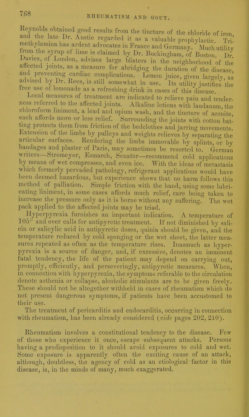 fn7 n 1 . n A^'*^ ^''^ '^'^ «f the Chloride of iron and the late Dr. Anstie regarded it as a valuable prophylactic. TH-' niethy amina has ardent advocates in France and Germany. Much utility from the syrup of lime is claimed by Dr. Buckingham, of Boston. Dr^ Davies of London, advises large blisters in the neighborhood of the affected joints, as a measure for abridging the duration of the disease and preventing cardiac complications. Lemon juice, given largely, as advised by Dr. Rees, is still somewhat in use. Its utility justifies the tree use ot lemonade as a refreshing drink in cases of this disease Local measures of treatment are indicated to relieve pain and tender ness referred to the afiected joints. Alkaline lotions with laudanum, the chlorotorm Imiraent, a lead and opium wash, and the tincture of aconite each affords more or less relief. Surrounding the joints with cotton bat- ting protects them from friction of the bedclothes and jarring movements Lxtension of the limbs by pulleys and weights relieves by separatin<r the articular surfaces. Rendering the limbs immovable by splints, or by bandages and plaster of Paris, may sometimes be resorted to. German ■writers—Stromeyer, Esmarch, Senator—recommend cold applications by means of wet compresses, and even ice. With the ideas of metastasis which formerly pervaded pathology, refrigerant applications would have been deemed hazardous, but experience shows that no harm follows this method _ of palliation. Simple friction with the hand, using some lubri- cating liniment, in some cases affords much relief, care bemg taken to increase the pressure only as it is borne without any suffering. The wet pack applied to the affected joints may be tried. Hyperpyrexia furnishes an important indication. A temperature of 105° and over calls for antipyretic treatment. If not diminished by sali- cin or salicylic acid in antipyretic doses, quinia should be given, and the temperature reduced by cold sponging or the wet sheet, the latter mea- sures repeated as often as the temperature rises. Inasmuch as hyper- pyrexia is a source of danger, and, if excessive, denotes an imminent fatal tendency, the life of the patient may depend on carrying out, promptiy, efficiently, and perseveringly, antipyretic measures. When, in connection with hyperpyrexia, the symptoms referable to the circulation denote asthenia or collapse, alcoholic stimulants are to be given freely. These should not be altogether withheld in cases of rheumatism which do not present dangerous symptoms, if patients have been accustomed to their use. The treatment of pericarditis and endocarditis, occurring in connection with rheumatism, has been already considered {vide pages 202, 210). Rheumatism involves a constitutional tendency to the disease. Few of those who experience it once, escape subsequent attacks. Persons having a predisposition to it should avoid exposures to cold and wet. Some exposure is apparently often the exciting cause of an attack, although, doubtless, the agency of cold as an etiological factor in this disease, is, in the minds of many, much exaggerated.