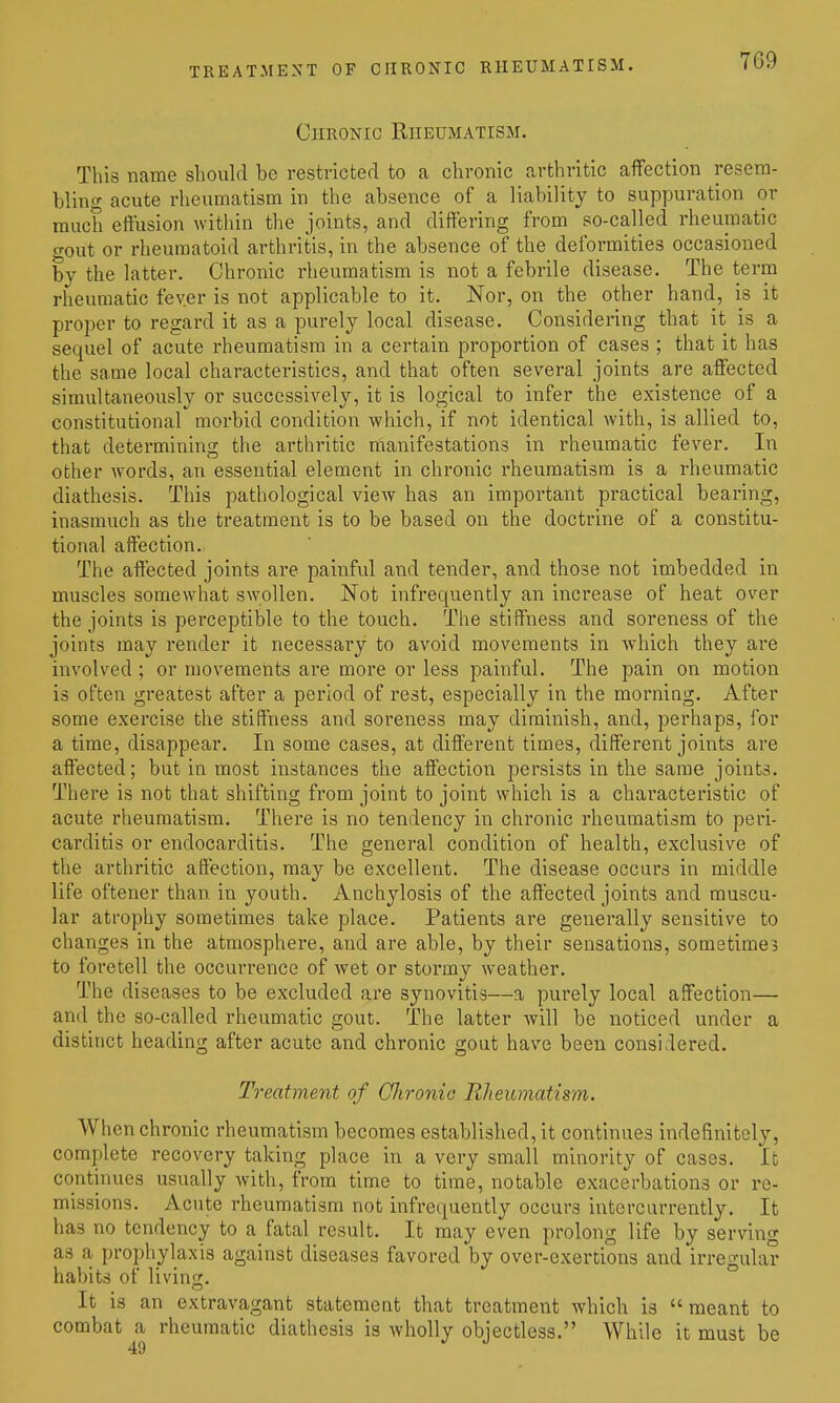 TREATMENT OF CHRONIC RHEUMATISM. Chronic Rheumatism. This name should be restricted to a chronic arthritic affection resem- bling acute rheumatism in the absence of a liability to suppuration or much effusion within the joints, and differing from so-called rheumatic gout or rheumatoid arthritis, in the absence of the deformities occasioned by the latter. Chronic rheumatism is not a febrile disease. The term rheumatic fever is not applicable to it. Nor, on the other hand, is it proper to regard it as a purely local disease. Considering that it is a sequel of acute rheumatism in a certain proportion of cases ; that it has the same local characteristics, and that often several joints are affected simultaneously or successively, it is logical to infer the existence of a constitutional morbid condition which, if not identical with, is allied to, that determining the arthritic manifestations in rheumatic fever. In other words, an essential element in chronic rheumatism is a rheumatic diathesis. This pathological view has an important practical bearing, inasmuch as the treatment is to be based on the doctrine of a constitu- tional affection. The affected joints are painful and tender, and those not imbedded in muscles somewhat swollen. ISTot infrequently an increase of heat over the joints is perceptible to the touch. The stiffness and soreness of the joints may render it necessary to avoid movements in which they are involved; or movements are more or less painful. The pain on motion is often greatest after a period of rest, especially in the morning. After some exercise the stiffness and soreness may diminish, and, perhaps, for a time, disappear. In some cases, at different times, different joints are affected; but in most instances the affection persists in the same joints. There is not that shifting from joint to joint which is a characteristic of acute rheumatism. There is no tendency in chronic rheumatism to peri- carditis or endocarditis. Tlie general condition of health, exclusive of the arthritic affection, may be excellent. The disease occurs in middle life oftener than, in youth. Anchylosis of the affected joints and muscu- lar atrophy sometimes take place. Patients are generally sensitive to changes in the atmosphere, and are able, by their sensations, sometimes to foretell the occurrence of Avet or stormy weather. The diseases to be excluded are synovitis—a purely local affection— and the so-called rheumatic gout. The latter will be noticed under a distinct heading after acute and chronic gout have been considered. Treatment of Qhronia Rheumatism. When chronic rheumatism becomes established, it continues indefinitely, complete recovery taking place in a very small minority of cases. It continues usually with, from time to time, notable exacerbations or re- missions. Acute rheumatism not infrequently occurs intcrcarrently. It has no tendency to a fatal result. It may even prolong life by serving as a, prophylaxis against diseases favored by over-exertions and irregular habits of living. ° It is an extravagant statement that treatment which is meant to combat a rheumatic diathesis is wholly objectless. While it must be