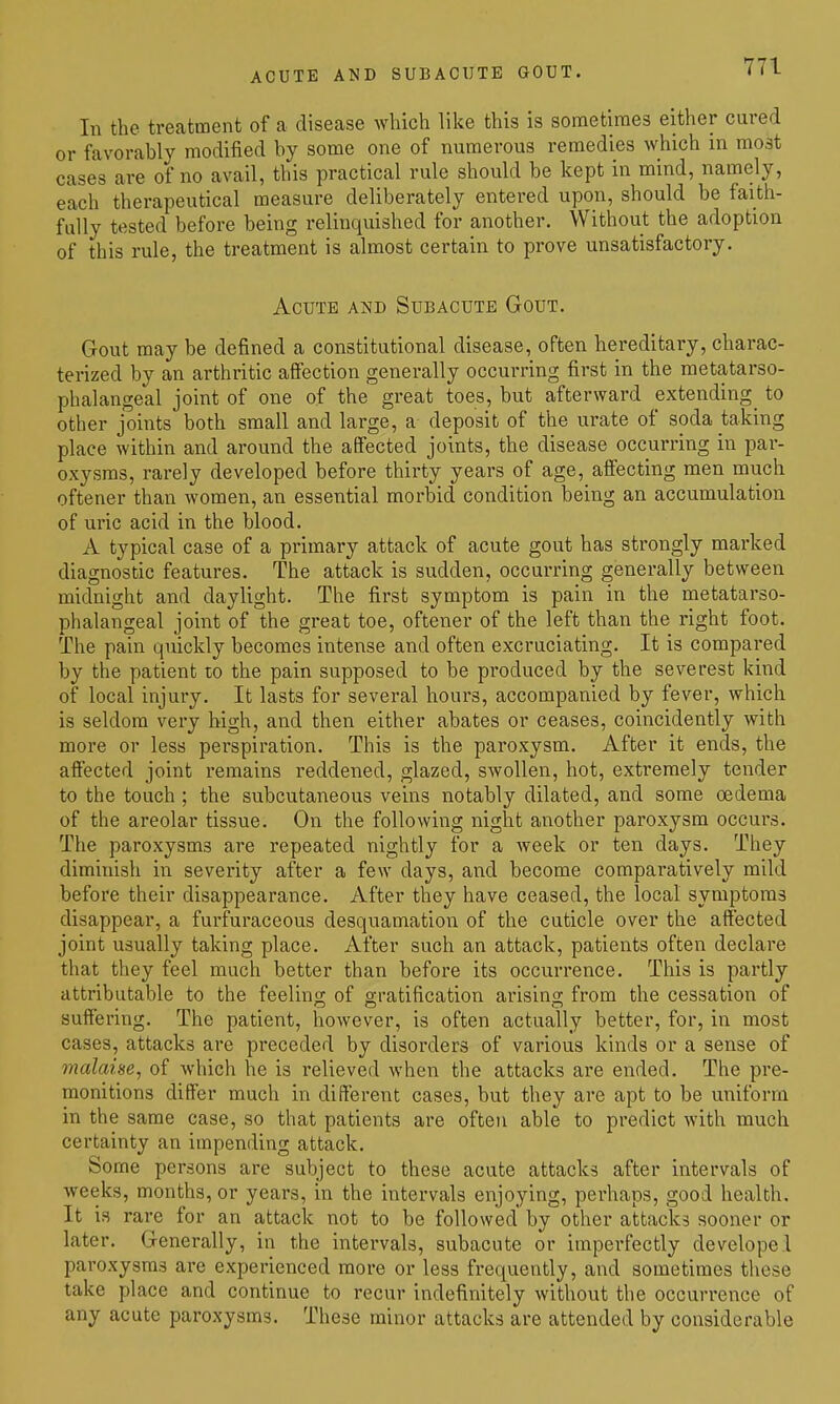 ACUTE AND SUBACUTE GOUT. In the treatment of a disease which like this is sometimes either cured or favorably modified by some one of numerous remedies which m most cases are of no avail, this practical rule should be kept in mind, namely, each therapeutical measure deliberately entered upon, should be faith- fully tested before being relinquished for another. Without the adoption of this rule, the treatment is almost certain to prove unsatisfactory. Acute and Subacute Gout. Gout may be defined a constitutional disease, often hereditary, charac- terized by an arthritic affection generally occurring first in the metatarso- phalangeal joint of one of the great toes, but afterward extending^ to other joints both small and large, a deposit of the urate of soda taking place within and around the affected joints, the disease occurring in par- oxysms, rarely developed before thirty years of age, affecting men much oftener than women, an essential morbid condition being an accumulation of uric acid in the blood. A typical case of a primary attack of acute gout has strongly marked diagnostic features. The attack is sudden, occurring generally between midnight and daylight. The first symptom is pain in the metatarso- phalangeal joint of the great toe, oftener of the left than the right foot. The pain quickly becomes intense and often excruciating. It is compared by the patient to the pain supposed to be produced by the severest kind of local injury. It lasts for several hours, accompanied by fever, which is seldom very high, and then either abates or ceases, coincidently with more or less perspiration. This is the paroxysm. After it ends, the affected joint remains reddened, glazed, swollen, hot, extremely tender to the touch ; the subcutaneous veins notably dilated, and some oedema of the areolar tissue. On the following night another paroxysm occurs. The paroxysms are repeated nightly for a Aveek or ten days. They diminish in severity after a few days, and become comparatively mild before their disappearance. After they have ceased, the local symptoms disappear, a furfuraceous desquamation of the cuticle over the affected joint usually taking place. After such an attack, patients often declare that they feel much better than before its occurrence. This is partly attributable to the feeling of gratification arising from the cessation of suffering. The patient, however, is often actually better, for, in most cases, attacks are preceded by disorders of various kinds or a sense of malaise, of which he is relieved when the attacks are ended. The pre- monitions differ much in different cases, but they are apt to be uniform in the same case, so that patients are often able to predict with much certainty an impending attack. Some persons are subject to these acute attacks after intervals of Aveeks, months, or years, in the intervals enjoying, perhaos, good health. It is rare for an attack not to be followed by other attacks sooner or later. Generally, in the intervals, subacute or imperfectly developel paroxysms are experienced more or less frequently, and sometimes these take place and continue to recur indefinitely without the occurrence of any acute paroxysms. These minor attacks are attended by considerable