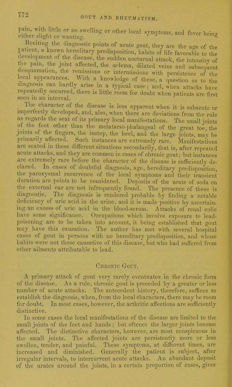 GOUT AND RIIEUMATrSM. S.:Hg,'t;;^-.r'^°'*'^^^ symptoms, and f^ve. being Keciting the diagnostic points of acute gout, they are the a-e of the latient, a known hei;editary predisposition/habits of life favorable to the development of the disease, the sudden nocturnal attack, the intensity of the pani, the jomt affected, the oedema, dilated veins and subsequent desquamation, the remissions or intermissions with persistence of the local appearances With a knowledge of these, a question as to the diagnosis can hardly arise in a typical case ; and, when attacks have repeatedly occurred, there is little room for doubt when patients are first seen in an interval. _ The character of the disease is less apparent when it is subacute or irapertectly developed, and, also, when there are deviations from the rule as regards the seat of its primary local manifestations. The small joints of the foot other than the raetatarso-phalangeal of the great toe, the joints of the fingers, the instep, the heel, and the large joints, may be primarily affected. Such instances are extremely rare. :Manifestations are seated in these different situations secondarily, that is, after repeated acute attacks, and they are common in cases of chronic gout; but instances are extremely rare before the character of the disease is sufficiently de- clared. In cases of doubtful diagnosis, age, hereditary predisposition, the paroxysmal recurrence of the local symptoms and their transient duration are points to be considered. Deposits of the urate of soda on the external ear are not infrequently found. The presence of these is diagnostic. The diagnosis is rendered probable by finding a notable deficiency of uric acid in the urine, and it is made positive by ascertain- ing an excess of uric acid in the blood-serum. Attacks of renal colic have some significance. Occupations which involve exposure to lead- poisoning are to be taken into account, it being established that gout may have this causation. The author has met with several hospital cases of gout in persons with no hereditary predisposition, and whose habits were not those causative of tliis disease, but who had suffered from other ailments attributable to lead. CnROjsnc Gout. A primary attack of gout very rarely eventuates in the chronic form of the disease. As a rule, chronic gout is preceded by a greater or less number of acute attacks. The antecedent history, therefore, suffices to establish the diagnosis, when, from the local characters, there may be room for doubt. In most cases, however, the arthritic affections are sufficiently distinctive. In some cases the local manifestations of the disease are limited to the small joints of the feet and hands ; but oftener the larger joints become affected. The distinctive characters, however, are most conspicuous in the small joints. The aff'ected joints are persistently more or less swollen, tender, and painful. These symptoms, at different times, are increased and diminished. Generally the patient is subject, after irregular intervals, to intercurrent acute attacks. An abundant deposit of the urates around the joints, in a cei-tain proportion of cases, gives