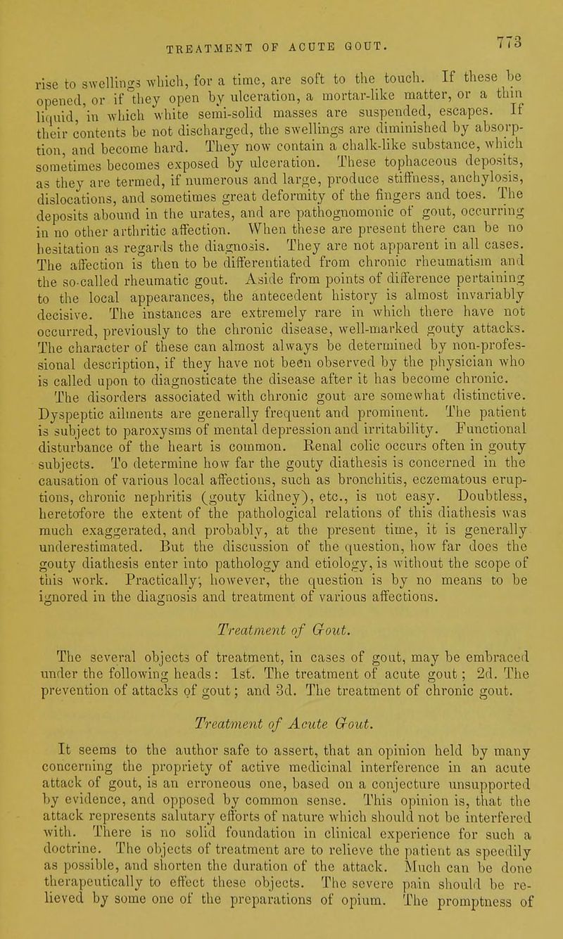 TREATMENT OF ACUTE GOUT. rise to swellings which, for a time, are soft to the touch. If these be opened, or if they open by ulceration, a mortar-like matter, or a thin li(iuid,'in which white semi-solid masses are suspended, escapes. If their contents be not discharged, the swellings are diminished by absorp- tion, and become hard. They now contain a chalk-like substance, which sometimes becomes exposed by ulceration. These tophaceous deposits, as they are termed, if numerous and large, produce stiffness, anchylosis, dislocations, and sometimes great deformity of the fingers and toes. The deposits abound in the urates, and are pathognomonic of gout, occurring in no other arthritic affection. When these are present there can be no hesitation as regards the diagnosis. They are not apparent in all cases. The affection is then to be differentiated from chronic rheumatism and the so-called rheumatic gout. Aside from points of difference pertaining to the local appearances, the antecedent history is almost invariably decisive. The instances are extremely rare in which there have not occurred, previously to the chronic disease, well-marked gouty attacks. The character of these can almost always be determined by non-profes- sional description, if they have not been observed by the physician who is called upon to diagnosticate the disease after it has become chronic. The disorders associated with chronic gout are somewhat distinctive. Dyspeptic ailments are generally frequent and prominent. The patient is subject to paroxysms of mental depression and irritability. Functional disturbance of the heart is common. Renal colic occurs often in gouty subjects. To determine how far the gouty diathesis is concerned in the causation of various local affections, such as bronchitis, eczematous erup- tions, chronic nephritis (gouty kidney), etc., is not easy. Doubtless, heretofore the extent of the pathological relations of this diathesis was much exaggerated, and probably, at the present time, it is generally underestimated. But the discussion of the question, how far does the gouty diathesis enter into pathology and etiology, is without the scope of this work. Practically, however, the question is by no means to be iiCnored in the diaornosis and treatment of various affections. Treatment of Gout. The several objects of treatment, in cases of gout, may be embraced under the following heads : 1st. The treatment of acute gout; 2d. The prevention of attacks of gout; and 3d. The treatment of chronic gout. Treatment of Acute Gout. It seems to the author safe to assert, that an opinion held by many concerning the propriety of active medicinal interference in an acute attack of gout, is an erroneous one, based on a conjecture unsupported by evidence, and opposed by common sense. This opinion is, that the attack represents salutary efforts of nature which shoidd not be interfered with. There is no solid foundation in clinical experience for such a doctrine. The objects of treatment are to relieve the patient as speedily as possible, and shorten the duration of the attack. Much can be done therapeutically to effect these objects. The severe pain should be re- lieved by some one of the preparations of opium. The promptness of