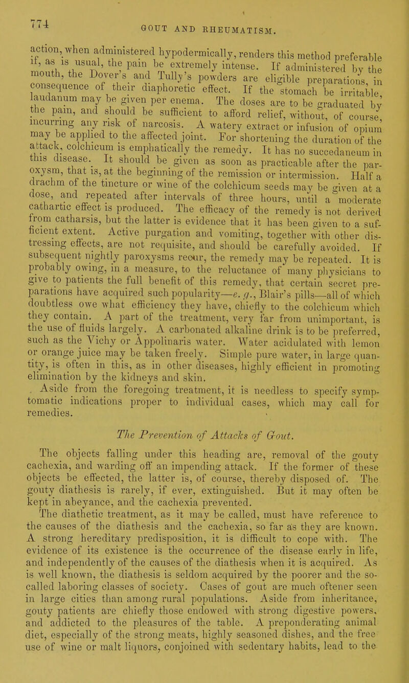 '^'^^ GOUT AND RHEUMATISM. axjtion, When admimstered hjpodermically, renders this method preferable mouth^'th'T ' ?f V^^^ administered b^ h mouth, the Dover's_ and Tull/s powders are eligible preparations in consequence of their diaphoretic effect. If the°stomach be irriSle audanum may be gjven per eiiema. The doses are to be graduated by' the pain, and should be sufficient to afford relief, without, of course incurring any risk of narcosis. A watery extract or infusion of opium' may be applied to_ the affected joint. For shortening the duration of the attack, colchicum is emphatically the remedy. It has no succedaneum in tins disease._ it should be given as soon as practicable after the par- oxysm, that 13, at the beginning of the remission or intermission. Half a drachm ot the tincture or wine of the colchicum seeds may be given at a dose, and repeated after intervals of three hours, until a moderate cathartic effect is produced. The efficacy of the remedy is not derived trom catharsis, but the latter is evidence that it has been given to a suf- ficient extent. Active purgation and vomiting, together with other dis- tressing effects, are not requisite, and should be carefully avoided. If subsequent nightly paroxysms reo«r, the remedy may be repeated. It is probably owing, in a measure, to the reluctance of many pliysicians to give to patients the full benefit of this remedy, that certain secret pre- parations have acquired such popularity—e. r/., Blair's pills—all of which doubtless owe what efficiency they have, chiefly to the colchicum which they contain, A part of the treatment, very far from unimportant, is the use of fluids largely. A carbonated alkaline drink is to be preferred, such as the Vichy or Appolinaris water. Water acidulated with lemon or orange juice may be taken freely. Simple pure water, in large quan- tity, is often in this, as in other diseases, highly efficient in promoting elimination by the kidneys and skin. . Aside from the foregoing treatment, it is needless to specify symp- tomatic indications proper to individual cases, which may call for remedies. The Prevention of Attacks of Gout. The objects falling under this heading are, removal of the gouty cachexia, and warding off an impending attack. If the former of these objects be effected, the latter is, of course, thereby disposed of. The gouty diathesis is rarely, if ever, extinguished. But it may often be kept in abeyance, and the cachexia prevented. The diathetic treatment, as it may be called, must have reference to the causes of the diathesis and the cachexia, so far as they are known. A strong hereditary predisposition, it is difl^icult to cope with. The evidence of its existence is the occurrence of the disease early in life, and independently of the causes of the diathesis when it is acquired. As is well known, the diathesis is seldom acquired by the poorer and the so- called laboring classes of society. Cases of gout arc much oftener seen in large cities than among rural populations. Aside from inheritance, gouty patients are chiefly those endowed Avith strong digestive powers, and addicted to the pleasures of the table. A preponderating animal diet, especially of the strong meats, highly seasoned dishes, and the free use of wine or malt liquors, conjoined with sedentary habits, lead to the