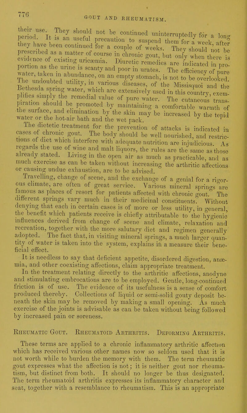 fiOUT AND KHEUMATISM. fhlTh i ?ef\ P'-ecaution to suspend them for a week atW they have been continued for a couple of weeks Thev «Lnn ' ! t prescribed as a matter of course in cS.ronic gou but onl^ tl ^^^^^^^^^^^^^ t evidence of existing uricaamia. Diuretic remedies are stated n nro water, taken m abundance, on an empty stomach, is not to be overlooked The undoubted utility, in various diseases, of the Missisquoi and th^ Bethesda spring water, which are extensively used in this country, exem phhes simply the remedial value of pure water. The cutaneous t™ pration should be jn-omoted by maintaining a comfortable wa m^^^^^ the surface, and e imination by the skin may be increased by the tepid water or the hot-air bath and the wet pack. ^ ^ The dietetic treatment for the prevention of attacks is indicated in fS::: r ^^^^ ^^^^ ^^^^^^^^ ^-^^ ---^^^ed, and restric- tions of diet which interfere with adequate nutrition are injudicious. As regards the use of wine and malt liquors, the rules are the same as those already stated. Living in the open air as much as practicable, and as much exercise as can be taken without increasing the arthritic affections or causing undue exhaustion, are to be advised. Travelling, change of scene, and the exchange of a genial for a rio-or- ous climate, are often of great service. Various mineml springs °are tamous as places of resort for patients affected with chronic o-out.'' The difierent springs vary much in their medicinal constituents? Without denying that each in certain cases is of more or less utility, in <Teneral the benefit which patients receive is chiefly attributable to the hygienic' influences derived from change of scene and climate, relaxation and recreation, together with the more salutary diet and regimen generally adopted. The fact that, in visiting mineral springs, a much larger quan- tity of water is taken into the system, explains in a measure their bene- ficial effect. It is needless to say that deficient appetite, disordered digestion, anse- mia, and other coexisting affections, claim appropriate treatment. In the treatment relating directly to the arthritic afl'ections, anodyne and stimulating embrocations are to be employed. Gentle, long-continued friction is of use. The evidence of its usefulness is a sense of comfort produced thereby. Collections of liquid or semi-solid gouty deposit be- neath the skin may be removed by making a small opening. As much exercise of the joints is advisable as can be taken without being followed by increased pain or soreness. Rheumatic Gout. Eheumatoid Arthritis. Deforming Arthritis. These terms are applied to a chronic inflammatory arthritic affection which has received various other names now so seldom used that it is not worth while to burden the memory with them. The term rheumatic gout expresses what the afi'ection is not; it is neither gout nor rheuma- tism, but distinct from both. It should no longer be thus desisrnated. The term rheumatoid arthritis expresses its inflammatory character and seat, together with a resemblance to rheumatism. This is an appropriate