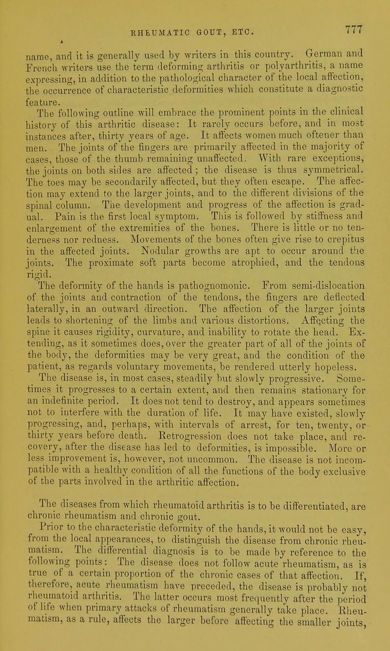name, and it is generally used by writers in this country. German and French Avriters use the term deformino; arthritis or polyarthritis, a name expressing, in addition to the pathological character of the local affection, the occurrence of characteristic deformities Avhich constitute a diagnostic feature. The following outline will embrace the prominent points in the clinical history of this arthritic disease: It rai-ely occurs before, and in most instances after, thirty years of age. It affects women much oftener than men. The joints of the fingers are primarily affected in the majority of cases, those of the thumb remaining unaffected, With rare exceptions, the joints on both sides ai-e affected; the disease is thus symmetrical. The toes may be secondarily affected, but they often escape. The affec- tion may extend to the larger joints, and to the different divisions of the spinal column. The development and progress of the affection is grad- ual. Pain is the first local symptom. This is followed by stiffness and enlargement of the extremities of the bones. There is little or no ten- derness nor redness. Movements of the bones often give rise to crepitus in the affected joints. Nodular growths are apt to occur around the joints. The proximate soft parts become atrophied, and the tendons rigid. The deformity of the hands is pathognomonic. From serai-dislocation of the joints and contraction of the tendons, the fingers are deflected latei-ally, in an outward direction. The affection of the larger joints leads to shortening of the limbs and various distortions. Affecting the spine it causes rigidity, curvature, and inability to rotate the head. Ex- tending, as it sometimes does, over the greater part of all of the joints of the body, the deformities may be very great, and the condition of the patient, as regards voluntary movements, be rendered utterly hopeless. The disease is, in most cases, steadily but slowly progressive. Some- times it progresses to a certain extent, and then remains stationary for an indefinite period. It does not tend to destroy, and appears sometimes not to interfere with the duration of life. It may have existed, slowly progressing, and, perhaps, with intervals of arrest, for ten, twenty, or thirty years before death. Retrogression does not take place, and re- covery, after the disease has led to deformities, is impossible. More or less improvement is, however, not uncommon. The disease is not incom- patible with a healthy condition of all the functions of the body exclusive of the parts involved in the arthritic affection. The diseases from which rheumatoid arthritis is to be differentiated, are chronic rheumatism and chronic gout. Prior to the characteristic deformity of the hands, it would not be easy, from the local appearances, to distinguish the disease from chronic rheu- matism. The differential diagnosis is to be made by reference to the following points: The disease does not follow acute rheumatism, as is true of a certain proportion of the chronic cases of that affection. If, therefore, acute rheumatism have preceded, the disease is probably not rheumatoid arthritis. The latter occurs most frequently after the period of life when primary attacks of rheumatism generally take place. Rheu- matism, as a rule, affects the larger before affecting the smaller joints,