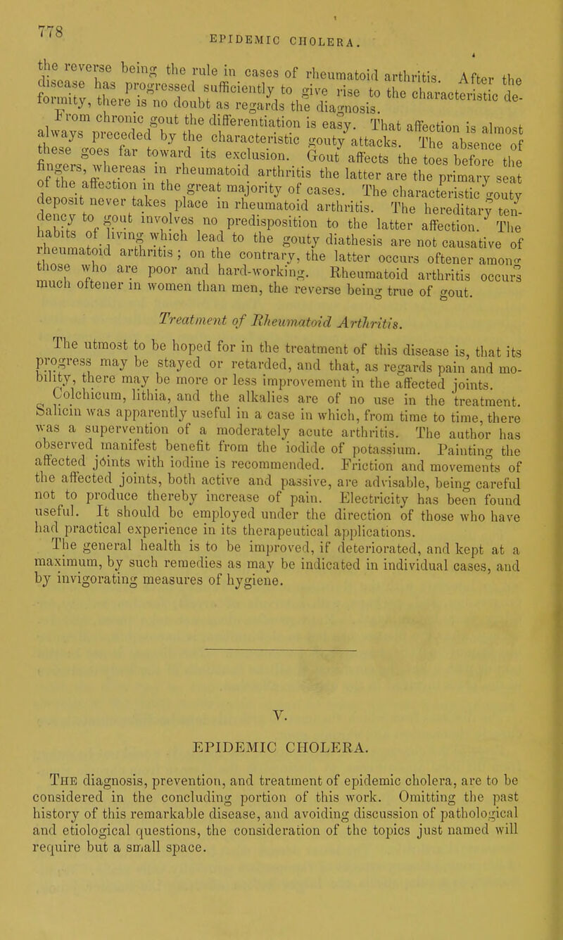EPIDEMIC CHOLERA. t the reverse behig the rule in cases of rheumatoid arthritis After th^ toimity, there is no doubt as regards the diagnosis t rom chronic gout the differentiation is easy. That affection is almost a ways preceded by the characteristic gouty^attacks. The absence o these goes far toward its exclusion. Gout affects the toes befo e the fingers, whereas in rheumatoid arthritis the latter are the primlry s a delittofe '''i^'' ''T''^ '^^^ oharact'eristicyuty denc v tn r\ 1^' '' m rheumatoid arthritis. The hereditaiy ten^ aJiK off no predisposition to the latter affection. 'The ?henl?nH 7S V *° gouty diathesis are not causative of heumatoid arthritis; on the contrary, the latter occurs oftener amono- ft ^'l hard-working. Rheumatoid arthritis occurl much ottener in women than men, the reverse being true of ^out Treatment of Rheumatoid Arthritis. The utmost to be hoped for in the treatment of this disease is, that its progress may be stayed or retarded, and that, as regards pain and mo- bility there may be more or less improvement in the affected joints Lolchicum, hthia, and the alkalies are of no use in the treatment bahcm was apparently useful in a case in which, from time to time, there was a supervention of a moderately acute arthritis. The author has observed manifest benefit from the iodide of potassium. Painting the affected joints with iodine is recommended. Friction and movemeiits of the affected joints, both active and passive, are advisable, being careful not to produce thereby increase of pain. Electricity has been found useful. It should bo employed under the direction of those who have had practical experience in its therapeutical applications. The general health is to be improved, if deteriorated, and kept at a maximum, by such remedies as may be indicated in individual cases, and by invigorating measures of hygiene. V. EPIDEMIC CHOLERA. The diagnosis, prevention, and treatment of epidemic cholera, are to be considered in the concluding portion of this work. Omitting the past history of this remarkable disease, and avoiding discussion of pathological and etiological questions, the consideration of the topics just named will require but a S0iall space.