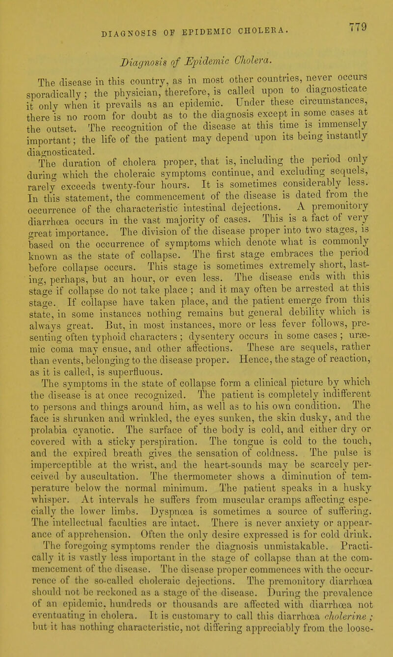 Diagnosis of Epidemic Cholera. The disease in this country, as in most other countries, never occurs sporadically ; the physician, therefore, is called upon to diagnosticate it only when it prevails as an epidemic. Under these circumstances, there is no room for doubt as to the diagnosis except in some cases at the outset. The recognition of the disease at this time is immensely important; the life of the patient may depend upon its being instantly diagnosticated. • j i The duration of cholera proper, that is, including the period only during which the choleraic symptoms continue, and excluding sequels, rarely exceeds twenty-four hours. It is sometimes considerably less. In this statement, the commencement of the disease is dated from_ the occurrence of the characteristic intestinal dejections. A premonitory diarrhoea occurs in the vast majority of cases. This is a fact of very great importance. The division of the disease proper into two stages, is based on the occurrence of symptoms which denote what is commonly known as the state of collapse. The first stage embraces the period before collapse occurs. This stage is sometimes extremely short, last- ing, perhaps, but an hour, or even less. The disease ends with this stage if collapse do not take place ; and it may often be arrested at this stage. If collapse have taken place, and the patient emerge from this state, in some instances nothing remains but general debility Avhich is always great. But, in most instances, more or less fever follows, pre- senting often typhoid characters ; dysentery occurs in some cases ; urse- mic coma may ensue, and other affections. These are sequels, rather than events, belonging to the disease proper. Hence, the stage of reaction, as it is called, is superfluous. The symptoms in the state of collapse form a clinical picture by which the disease is at once recognized. The patient is completely indifferent to persons and things around him, as well as to his own condition. The face is shrunken and wrinkled, the eyes sunken, the skin dusky, and the prolabia cyanotic. The surface of the body is cold, and either dry or covered with a sticky perspiration. The tongue is cold to the touch, and the expired breath gives the sensation of coldness. The pulse is imperceptible at the wrist, and the heart-sounds may be scarcely per- ceived by auscultation. The thermometer shows a diminution of tem- perature below the normal minimum. The patient speaks in a husky Avhisper. At intervals he suffers from muscular cramps aftecting espe- cially the lower limbs. Dyspnoea is sometimes a source of suffering. The intellectual faculties are intact. There is never anxiety or appear- ance of apprehension. Often the only desire expressed is for cold drink. The foregoing symptoms render the diagnosis unmistakable. Practi- cally it is vastly less important in the stage of collapse than at the com- mencement of the disease. The disease proper commences with the occur- rence of the so-called choleraic dejections. The premonitory diarrhoea should not be reckoned as a stage of the disease. During the prevalence of an epidemic, hundreds or thousands are affected with diarrhoea not eventuating in cholera. It is customary to call this diarrhoea cholerine ; but it has nothing characteristic, not differing appreciably from the loose-