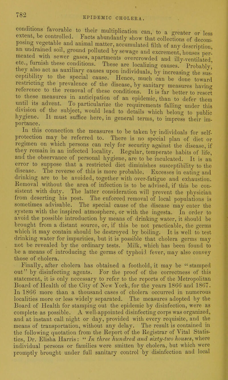 '''^^ EPIDEMIC CHOLERA, conditions favorable to their multiplication can, to a greater or less extent, be controlled. Facts abundantly show thit collections of decom! posing vegetable and animal matter, accumulated filth of any description an undrained soil, ground polluted by sewage and excrement, houses per-' meated with sewer gases, apartments overcrowded and illy-ventilated etc., furnish these conditions. These are localizing causes. Probably' they a so act as auxiliary causes upon individuals, by increasing the sus- ceptibility to the special cause. Hence, much can be done toward restricting the prevalence of the disease, by sanitary measures having reference to the removal of these conditions. It is far better to resort to these measures in anticipation of an epidemic, than to defer them until^ its advent. To particularize the requirements falling under this division of the subject, would lead to details which belong to public hygiene. It must suffice here, in general terms, to impress their im- portance. In this connection the measures to be taken by individuals for self- protection may be referred to. There is no special plan of diet or regimen on which persons can rely for security against the disease, if they remain in an infected locality. Regular, temperate habits of life, and the observance of personal hygiene, are to be inculcated. It is an error to suppose that a restricted diet diminishes susceptibility to the disease. The reverse of this is more probable. Excesses in eating and drinking are to be avoided, together with over-fatigue and exhaultion. Removal without the area of infection is to be advised, if this be con- sistent with duty. The latter consideration will prevent the physician from deserting his post. The enforced removal of local populations is sometimes advisable. The special cause of the disease may enter the system with the inspired atmosphere, or with the ingesta. In order to avoid the possible introduction by means of drinking water, it Should be brought from a distant source, or, if this be not practicable, the germs which it may contain should be destroyed by boiling. It is well to test drinking water for impurities, but it is possible that cholera germs may not be revealed by the ordinary tests. Milk, which has been found to be a means of introducing the germs of typhoid fever, may also convey those of cholera. Finally, after cholera has obtained a foothold, it may be stamped out by disinfecting agents. For the proof of the correctness of this statement, it is only necessary to refer to the reports of the Metropolitan Board of Health of the City of New York, for the years 1866 and 1867. In 1866 more than a thousand cases of cholera occurred in numerous localities more or less widely separated. The measures adopted by the Board of Health for stamping out the epidemic by disinfection, were as complete as possible. A well-appointed disinfecting corps was organized, and at instant call night or day, provided with every requisite, and the means of transportation, without any delay. The result is contained in the following quotation from the Report of the Registrar of Vital Statis- tics, Dr. Elisha Harris : In three hundred and sixty-two 7toMse«, where individual persons or families were smitten by cholera, but which were promptly brought under full sanitary control by disinfection and local