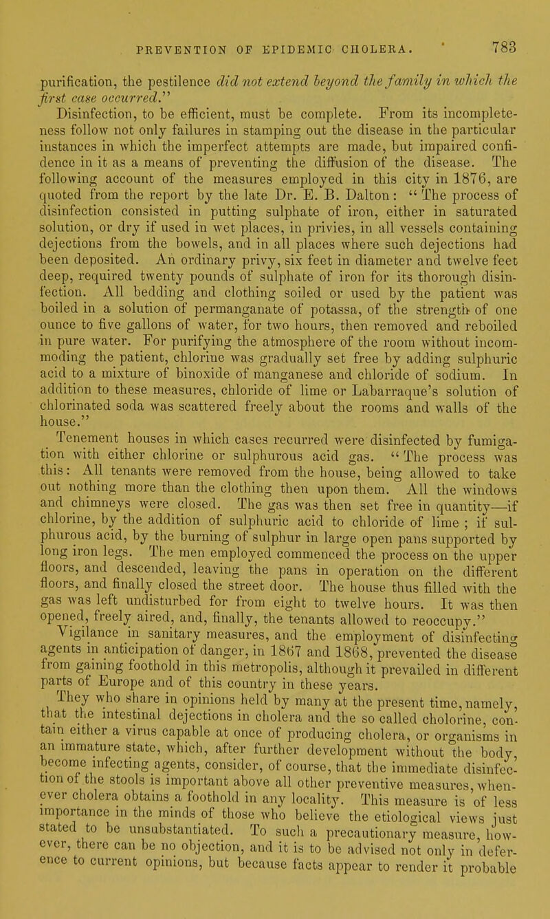 purification, the pestilence did not extend beyond the family in tohich the first ease occurred. Disinfection, to be efficient, must be complete. From its incomplete- ness follow not only failures in stamping out the disease in the particular instances in which the imperfect attempts are made, but impaired confi- dence in it as a means of preventing the diffusion of the disease. The following account of the measures employed in this city in 1876, are quoted from the report by the late Dr. E. B. Dalton:  The process of disinfection consisted in putting sulphate of iron, either in saturated solution, or dry if used in wet places, in privies, in all vessels containing dejections from the bowels, and in all places where such dejections had been deposited. An ordinary privy, six feet in diameter and twelve feet deep, required twenty pounds of sulphate of ii-on for its thorough disin- fection. All bedding and clothing soiled or used by the patient was boiled in a solution of permanganate of potassa, of the strength of one ounce to five gallons of water, for two hours, then removed and reboiled in pure water. For purifying the atmosphere of the room without incom- moding the patient, chlorine was gradually set free by adding sulphuric acid to a mixture of binoxide of manganese and chloride of sodium. In addition to these measures, chloride of lime or Labarraque's solution of chlorinated soda was scattered freely about the rooms and walls of the house. Tenement houses in which cases recurred were disinfected by fumiga- tion with either chlorine or sulphurous acid gas.  The process was this: All tenants were removed from the house, being allowed to take out nothing more than the clothing then upon them. All the windows and chimneys were closed. The gas was then set free in quantity—if chlorine, by the addition of sulphuric acid to chloride of lime ; if sul- phurous acid, by the burning of sulphur in large open pans supported by long iron legs. The men employed commenced the process on the upper floors, and descended, leaving the pans in operation on the different floors, and finally closed the street door. The house thus filled with the gas was left undisturbed for from eight to twelve hours. It was then opened, freely aired, and, finally, the tenants allowed to reoccupy. Vigilance in sanitary measures, and the employment of disinfectint^ agents in anticipation of danger, in 18(-;7 and 1868, prevented the disease from gaining foothold in this metropolis, although it prevailed in different parts of Europe and of this country in these years. They who share in opinions held by many at the present time, namely, that the intestinal dejections in cholera and the so called cholorine, con- tain either a virus capable at once of producing cholera, or organisms in an immature state, which, after further development without the body become infecting agents, consider, of course, that the immediate disinfec- tion of the stools IS important above all other preventive measures, when- ever cholera obtains a foothold in any locality. This measure is of less importance in the minds of those who believe the etiological views iust stated to be unsubstantiated. To such a precautionary measure, how- ever, there can be no objection, and it is to be advised not only in defer- ence to current opinions, but because facts appear to render it probable